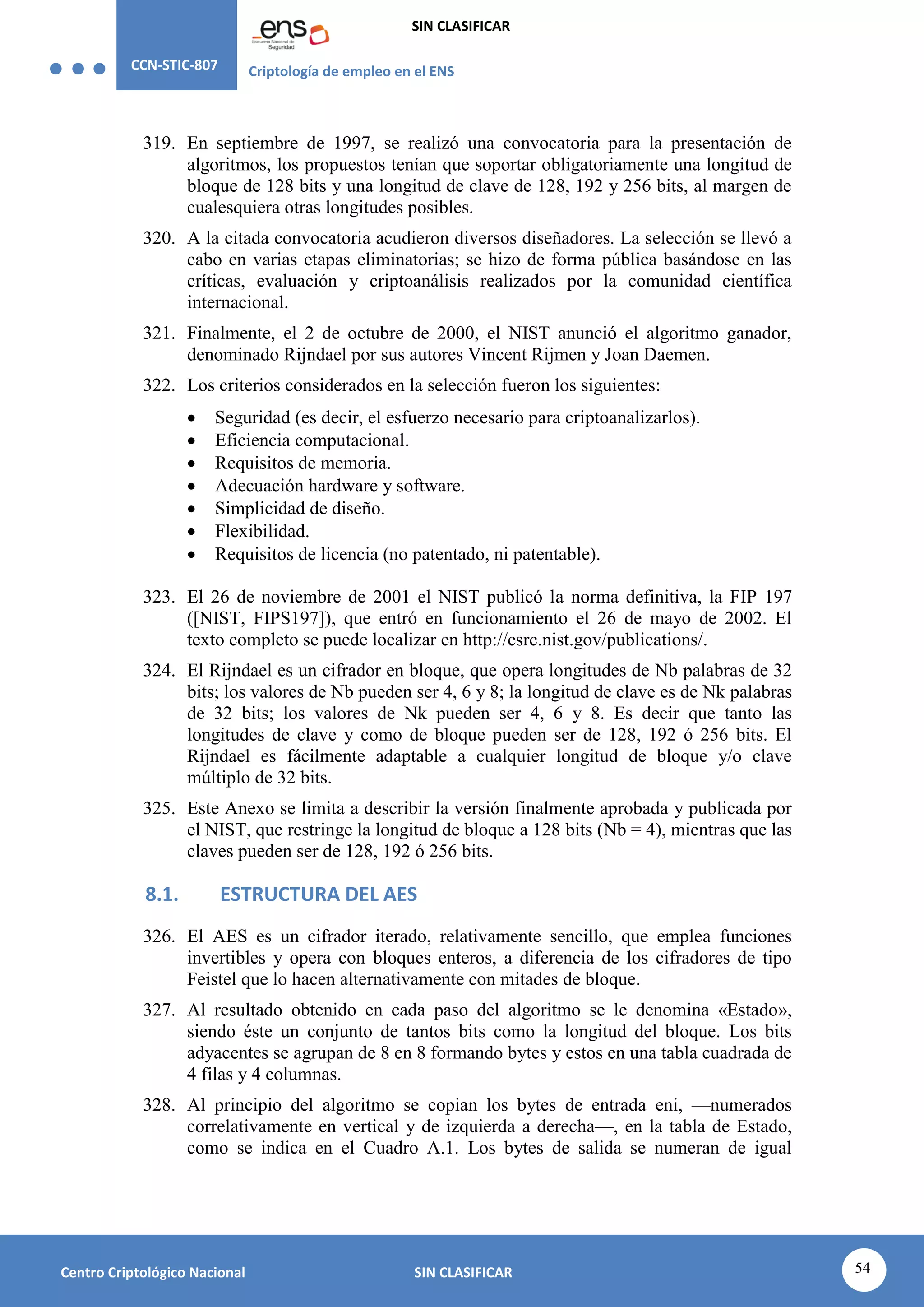 CCN-STIC-807 Criptología de empleo en el ENS
SIN CLASIFICAR
54
Centro Criptológico Nacional SIN CLASIFICAR
319. En septiembre de 1997, se realizó una convocatoria para la presentación de
algoritmos, los propuestos tenían que soportar obligatoriamente una longitud de
bloque de 128 bits y una longitud de clave de 128, 192 y 256 bits, al margen de
cualesquiera otras longitudes posibles.
320. A la citada convocatoria acudieron diversos diseñadores. La selección se llevó a
cabo en varias etapas eliminatorias; se hizo de forma pública basándose en las
críticas, evaluación y criptoanálisis realizados por la comunidad científica
internacional.
321. Finalmente, el 2 de octubre de 2000, el NIST anunció el algoritmo ganador,
denominado Rijndael por sus autores Vincent Rijmen y Joan Daemen.
322. Los criterios considerados en la selección fueron los siguientes:
 Seguridad (es decir, el esfuerzo necesario para criptoanalizarlos).
 Eficiencia computacional.
 Requisitos de memoria.
 Adecuación hardware y software.
 Simplicidad de diseño.
 Flexibilidad.
 Requisitos de licencia (no patentado, ni patentable).
323. El 26 de noviembre de 2001 el NIST publicó la norma definitiva, la FIP 197
([NIST, FIPS197]), que entró en funcionamiento el 26 de mayo de 2002. El
texto completo se puede localizar en http://csrc.nist.gov/publications/.
324. El Rijndael es un cifrador en bloque, que opera longitudes de Nb palabras de 32
bits; los valores de Nb pueden ser 4, 6 y 8; la longitud de clave es de Nk palabras
de 32 bits; los valores de Nk pueden ser 4, 6 y 8. Es decir que tanto las
longitudes de clave y como de bloque pueden ser de 128, 192 ó 256 bits. El
Rijndael es fácilmente adaptable a cualquier longitud de bloque y/o clave
múltiplo de 32 bits.
325. Este Anexo se limita a describir la versión finalmente aprobada y publicada por
el NIST, que restringe la longitud de bloque a 128 bits (Nb = 4), mientras que las
claves pueden ser de 128, 192 ó 256 bits.
8.1. ESTRUCTURA DEL AES
326. El AES es un cifrador iterado, relativamente sencillo, que emplea funciones
invertibles y opera con bloques enteros, a diferencia de los cifradores de tipo
Feistel que lo hacen alternativamente con mitades de bloque.
327. Al resultado obtenido en cada paso del algoritmo se le denomina «Estado»,
siendo éste un conjunto de tantos bits como la longitud del bloque. Los bits
adyacentes se agrupan de 8 en 8 formando bytes y estos en una tabla cuadrada de
4 filas y 4 columnas.
328. Al principio del algoritmo se copian los bytes de entrada eni, —numerados
correlativamente en vertical y de izquierda a derecha—, en la tabla de Estado,
como se indica en el Cuadro A.1. Los bytes de salida se numeran de igual
 