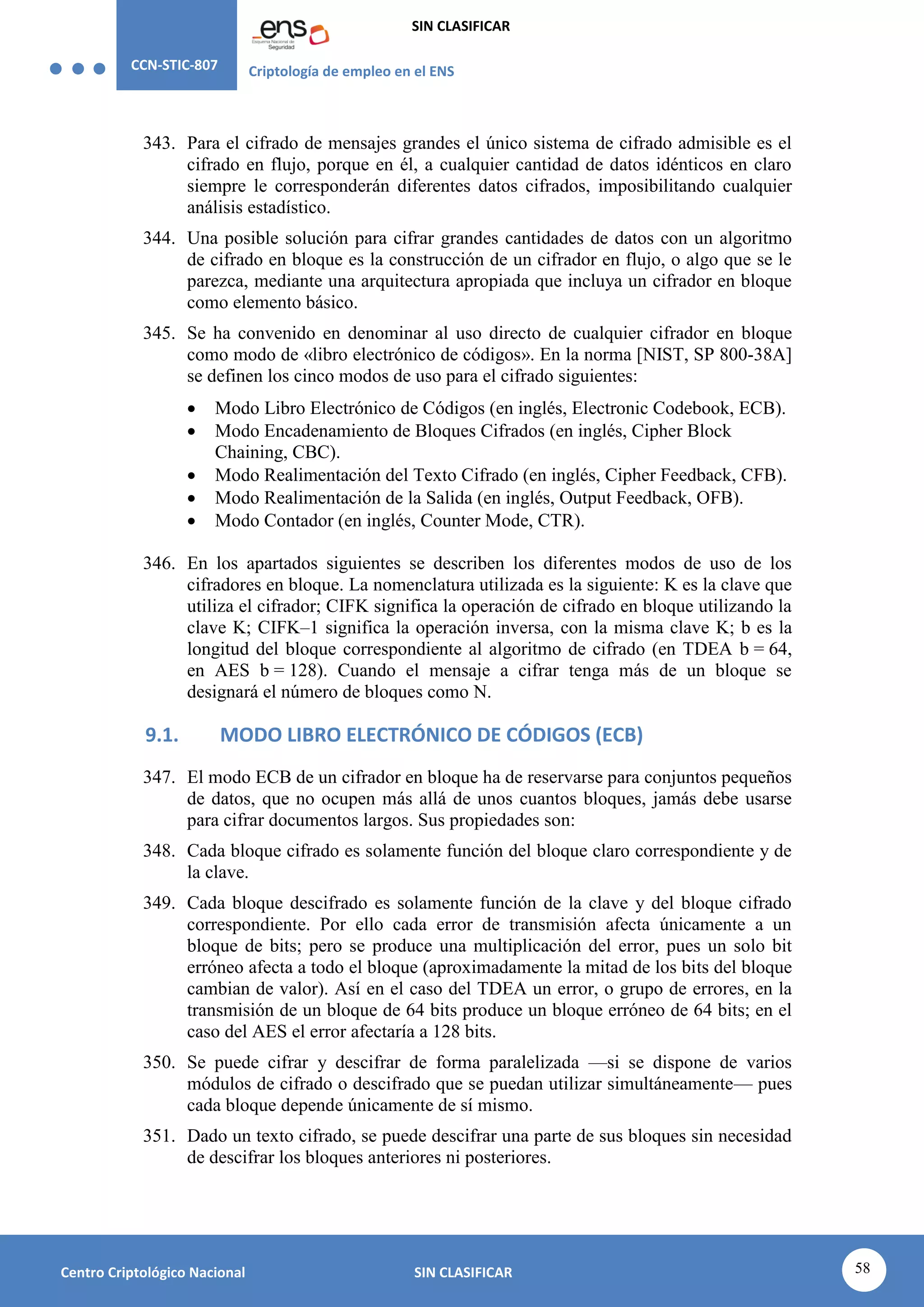 CCN-STIC-807 Criptología de empleo en el ENS
SIN CLASIFICAR
58
Centro Criptológico Nacional SIN CLASIFICAR
343. Para el cifrado de mensajes grandes el único sistema de cifrado admisible es el
cifrado en flujo, porque en él, a cualquier cantidad de datos idénticos en claro
siempre le corresponderán diferentes datos cifrados, imposibilitando cualquier
análisis estadístico.
344. Una posible solución para cifrar grandes cantidades de datos con un algoritmo
de cifrado en bloque es la construcción de un cifrador en flujo, o algo que se le
parezca, mediante una arquitectura apropiada que incluya un cifrador en bloque
como elemento básico.
345. Se ha convenido en denominar al uso directo de cualquier cifrador en bloque
como modo de «libro electrónico de códigos». En la norma [NIST, SP 800-38A]
se definen los cinco modos de uso para el cifrado siguientes:
 Modo Libro Electrónico de Códigos (en inglés, Electronic Codebook, ECB).
 Modo Encadenamiento de Bloques Cifrados (en inglés, Cipher Block
Chaining, CBC).
 Modo Realimentación del Texto Cifrado (en inglés, Cipher Feedback, CFB).
 Modo Realimentación de la Salida (en inglés, Output Feedback, OFB).
 Modo Contador (en inglés, Counter Mode, CTR).
346. En los apartados siguientes se describen los diferentes modos de uso de los
cifradores en bloque. La nomenclatura utilizada es la siguiente: K es la clave que
utiliza el cifrador; CIFK significa la operación de cifrado en bloque utilizando la
clave K; CIFK–1 significa la operación inversa, con la misma clave K; b es la
longitud del bloque correspondiente al algoritmo de cifrado (en TDEA b = 64,
en AES b = 128). Cuando el mensaje a cifrar tenga más de un bloque se
designará el número de bloques como N.
9.1. MODO LIBRO ELECTRÓNICO DE CÓDIGOS (ECB)
347. El modo ECB de un cifrador en bloque ha de reservarse para conjuntos pequeños
de datos, que no ocupen más allá de unos cuantos bloques, jamás debe usarse
para cifrar documentos largos. Sus propiedades son:
348. Cada bloque cifrado es solamente función del bloque claro correspondiente y de
la clave.
349. Cada bloque descifrado es solamente función de la clave y del bloque cifrado
correspondiente. Por ello cada error de transmisión afecta únicamente a un
bloque de bits; pero se produce una multiplicación del error, pues un solo bit
erróneo afecta a todo el bloque (aproximadamente la mitad de los bits del bloque
cambian de valor). Así en el caso del TDEA un error, o grupo de errores, en la
transmisión de un bloque de 64 bits produce un bloque erróneo de 64 bits; en el
caso del AES el error afectaría a 128 bits.
350. Se puede cifrar y descifrar de forma paralelizada —si se dispone de varios
módulos de cifrado o descifrado que se puedan utilizar simultáneamente— pues
cada bloque depende únicamente de sí mismo.
351. Dado un texto cifrado, se puede descifrar una parte de sus bloques sin necesidad
de descifrar los bloques anteriores ni posteriores.
 