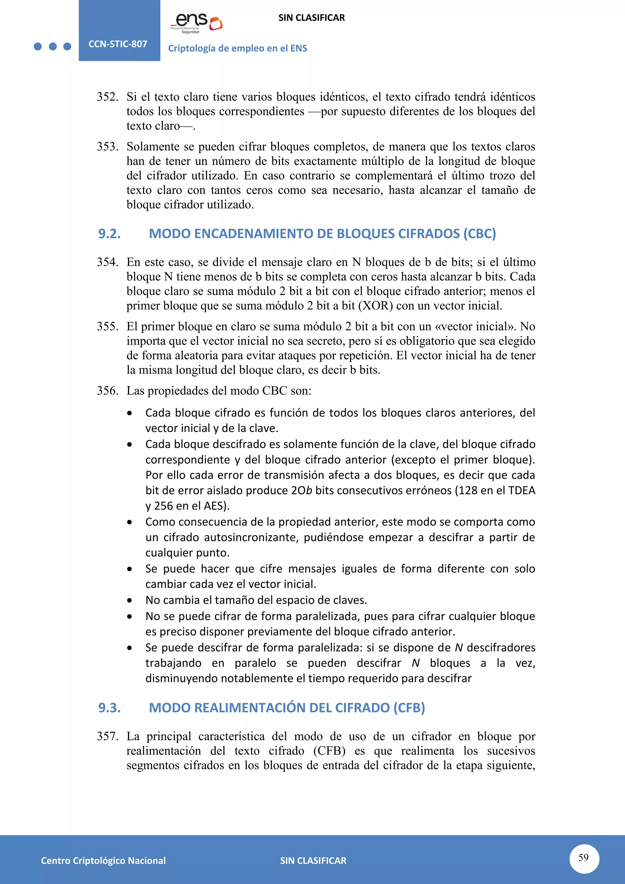 CCN-STIC-807 Criptología de empleo en el ENS
SIN CLASIFICAR
59
Centro Criptológico Nacional SIN CLASIFICAR
352. Si el texto claro tiene varios bloques idénticos, el texto cifrado tendrá idénticos
todos los bloques correspondientes —por supuesto diferentes de los bloques del
texto claro—.
353. Solamente se pueden cifrar bloques completos, de manera que los textos claros
han de tener un número de bits exactamente múltiplo de la longitud de bloque
del cifrador utilizado. En caso contrario se complementará el último trozo del
texto claro con tantos ceros como sea necesario, hasta alcanzar el tamaño de
bloque cifrador utilizado.
9.2. MODO ENCADENAMIENTO DE BLOQUES CIFRADOS (CBC)
354. En este caso, se divide el mensaje claro en N bloques de b de bits; si el último
bloque N tiene menos de b bits se completa con ceros hasta alcanzar b bits. Cada
bloque claro se suma módulo 2 bit a bit con el bloque cifrado anterior; menos el
primer bloque que se suma módulo 2 bit a bit (XOR) con un vector inicial.
355. El primer bloque en claro se suma módulo 2 bit a bit con un «vector inicial». No
importa que el vector inicial no sea secreto, pero sí es obligatorio que sea elegido
de forma aleatoria para evitar ataques por repetición. El vector inicial ha de tener
la misma longitud del bloque claro, es decir b bits.
356. Las propiedades del modo CBC son:
 Cada bloque cifrado es función de todos los bloques claros anteriores, del
vector inicial y de la clave.
 Cada bloque descifrado es solamente función de la clave, del bloque cifrado
correspondiente y del bloque cifrado anterior (excepto el primer bloque).
Por ello cada error de transmisión afecta a dos bloques, es decir que cada
bit de error aislado produce 2Ob bits consecutivos erróneos (128 en el TDEA
y 256 en el AES).
 Como consecuencia de la propiedad anterior, este modo se comporta como
un cifrado autosincronizante, pudiéndose empezar a descifrar a partir de
cualquier punto.
 Se puede hacer que cifre mensajes iguales de forma diferente con solo
cambiar cada vez el vector inicial.
 No cambia el tamaño del espacio de claves.
 No se puede cifrar de forma paralelizada, pues para cifrar cualquier bloque
es preciso disponer previamente del bloque cifrado anterior.
 Se puede descifrar de forma paralelizada: si se dispone de N descifradores
trabajando en paralelo se pueden descifrar N bloques a la vez,
disminuyendo notablemente el tiempo requerido para descifrar
9.3. MODO REALIMENTACIÓN DEL CIFRADO (CFB)
357. La principal característica del modo de uso de un cifrador en bloque por
realimentación del texto cifrado (CFB) es que realimenta los sucesivos
segmentos cifrados en los bloques de entrada del cifrador de la etapa siguiente,
 