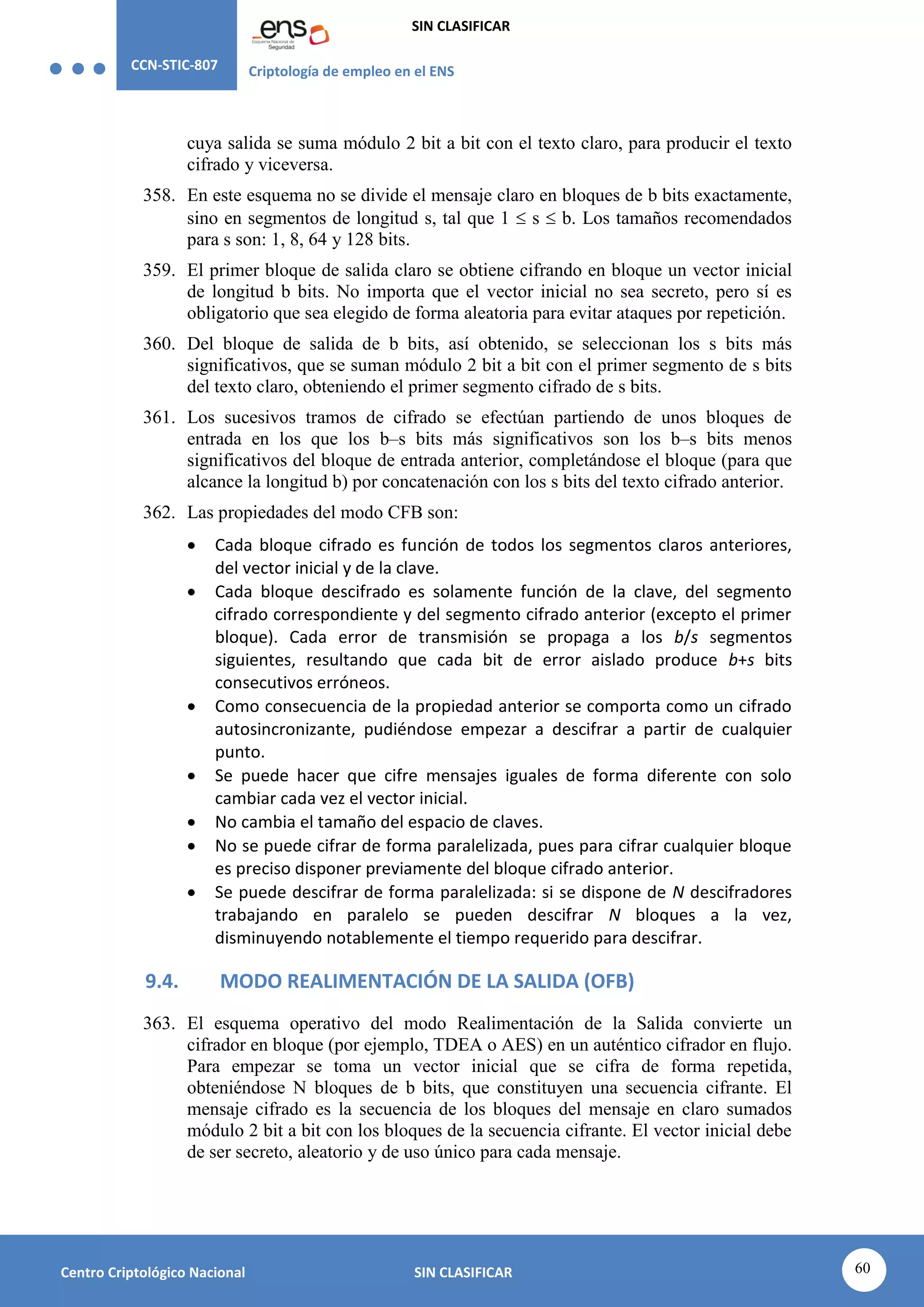 CCN-STIC-807 Criptología de empleo en el ENS
SIN CLASIFICAR
60
Centro Criptológico Nacional SIN CLASIFICAR
cuya salida se suma módulo 2 bit a bit con el texto claro, para producir el texto
cifrado y viceversa.
358. En este esquema no se divide el mensaje claro en bloques de b bits exactamente,
sino en segmentos de longitud s, tal que 1  s  b. Los tamaños recomendados
para s son: 1, 8, 64 y 128 bits.
359. El primer bloque de salida claro se obtiene cifrando en bloque un vector inicial
de longitud b bits. No importa que el vector inicial no sea secreto, pero sí es
obligatorio que sea elegido de forma aleatoria para evitar ataques por repetición.
360. Del bloque de salida de b bits, así obtenido, se seleccionan los s bits más
significativos, que se suman módulo 2 bit a bit con el primer segmento de s bits
del texto claro, obteniendo el primer segmento cifrado de s bits.
361. Los sucesivos tramos de cifrado se efectúan partiendo de unos bloques de
entrada en los que los b–s bits más significativos son los b–s bits menos
significativos del bloque de entrada anterior, completándose el bloque (para que
alcance la longitud b) por concatenación con los s bits del texto cifrado anterior.
362. Las propiedades del modo CFB son:
 Cada bloque cifrado es función de todos los segmentos claros anteriores,
del vector inicial y de la clave.
 Cada bloque descifrado es solamente función de la clave, del segmento
cifrado correspondiente y del segmento cifrado anterior (excepto el primer
bloque). Cada error de transmisión se propaga a los b/s segmentos
siguientes, resultando que cada bit de error aislado produce b+s bits
consecutivos erróneos.
 Como consecuencia de la propiedad anterior se comporta como un cifrado
autosincronizante, pudiéndose empezar a descifrar a partir de cualquier
punto.
 Se puede hacer que cifre mensajes iguales de forma diferente con solo
cambiar cada vez el vector inicial.
 No cambia el tamaño del espacio de claves.
 No se puede cifrar de forma paralelizada, pues para cifrar cualquier bloque
es preciso disponer previamente del bloque cifrado anterior.
 Se puede descifrar de forma paralelizada: si se dispone de N descifradores
trabajando en paralelo se pueden descifrar N bloques a la vez,
disminuyendo notablemente el tiempo requerido para descifrar.
9.4. MODO REALIMENTACIÓN DE LA SALIDA (OFB)
363. El esquema operativo del modo Realimentación de la Salida convierte un
cifrador en bloque (por ejemplo, TDEA o AES) en un auténtico cifrador en flujo.
Para empezar se toma un vector inicial que se cifra de forma repetida,
obteniéndose N bloques de b bits, que constituyen una secuencia cifrante. El
mensaje cifrado es la secuencia de los bloques del mensaje en claro sumados
módulo 2 bit a bit con los bloques de la secuencia cifrante. El vector inicial debe
de ser secreto, aleatorio y de uso único para cada mensaje.
 