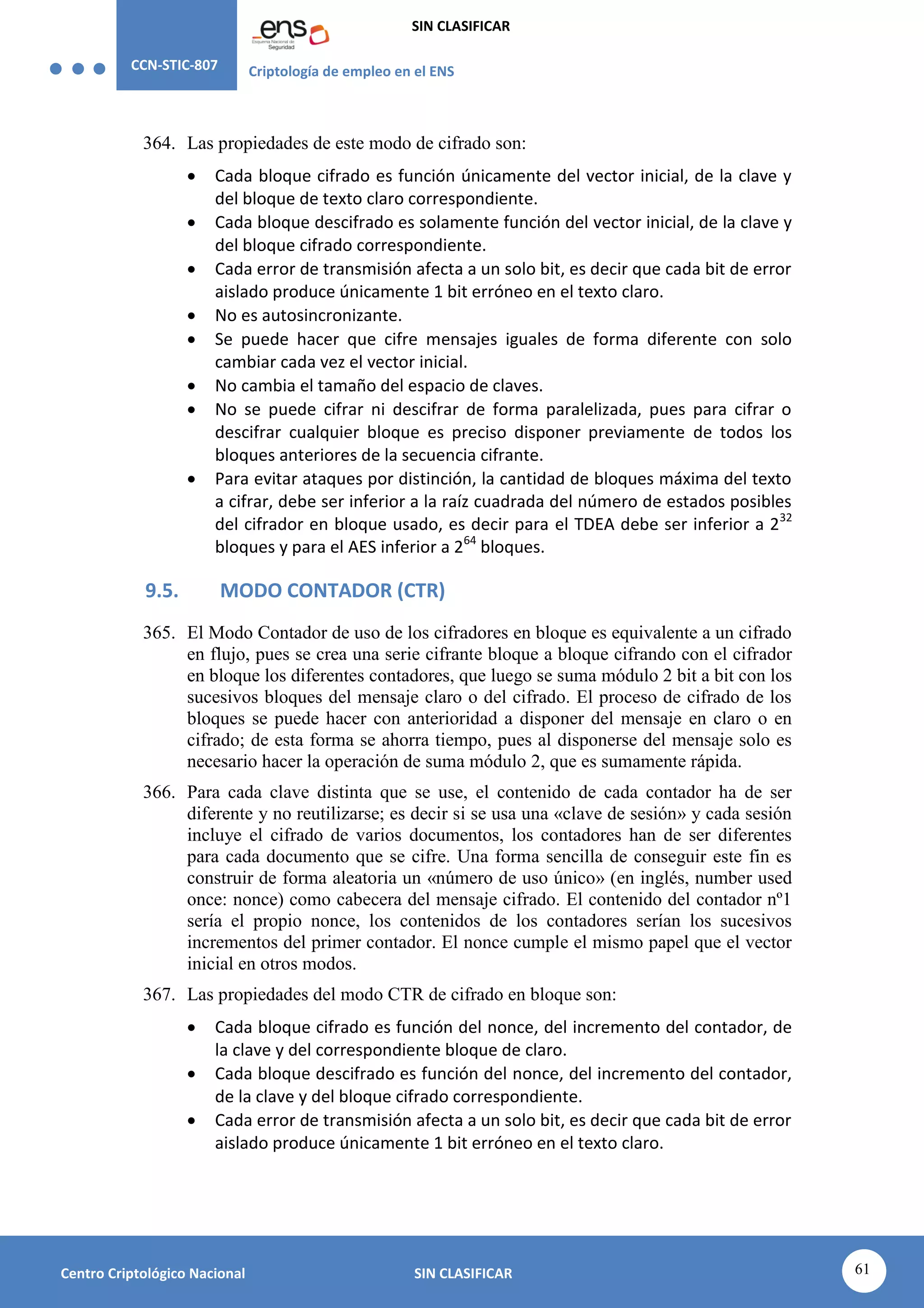 CCN-STIC-807 Criptología de empleo en el ENS
SIN CLASIFICAR
61
Centro Criptológico Nacional SIN CLASIFICAR
364. Las propiedades de este modo de cifrado son:
 Cada bloque cifrado es función únicamente del vector inicial, de la clave y
del bloque de texto claro correspondiente.
 Cada bloque descifrado es solamente función del vector inicial, de la clave y
del bloque cifrado correspondiente.
 Cada error de transmisión afecta a un solo bit, es decir que cada bit de error
aislado produce únicamente 1 bit erróneo en el texto claro.
 No es autosincronizante.
 Se puede hacer que cifre mensajes iguales de forma diferente con solo
cambiar cada vez el vector inicial.
 No cambia el tamaño del espacio de claves.
 No se puede cifrar ni descifrar de forma paralelizada, pues para cifrar o
descifrar cualquier bloque es preciso disponer previamente de todos los
bloques anteriores de la secuencia cifrante.
 Para evitar ataques por distinción, la cantidad de bloques máxima del texto
a cifrar, debe ser inferior a la raíz cuadrada del número de estados posibles
del cifrador en bloque usado, es decir para el TDEA debe ser inferior a 232
bloques y para el AES inferior a 264
bloques.
9.5. MODO CONTADOR (CTR)
365. El Modo Contador de uso de los cifradores en bloque es equivalente a un cifrado
en flujo, pues se crea una serie cifrante bloque a bloque cifrando con el cifrador
en bloque los diferentes contadores, que luego se suma módulo 2 bit a bit con los
sucesivos bloques del mensaje claro o del cifrado. El proceso de cifrado de los
bloques se puede hacer con anterioridad a disponer del mensaje en claro o en
cifrado; de esta forma se ahorra tiempo, pues al disponerse del mensaje solo es
necesario hacer la operación de suma módulo 2, que es sumamente rápida.
366. Para cada clave distinta que se use, el contenido de cada contador ha de ser
diferente y no reutilizarse; es decir si se usa una «clave de sesión» y cada sesión
incluye el cifrado de varios documentos, los contadores han de ser diferentes
para cada documento que se cifre. Una forma sencilla de conseguir este fin es
construir de forma aleatoria un «número de uso único» (en inglés, number used
once: nonce) como cabecera del mensaje cifrado. El contenido del contador nº1
sería el propio nonce, los contenidos de los contadores serían los sucesivos
incrementos del primer contador. El nonce cumple el mismo papel que el vector
inicial en otros modos.
367. Las propiedades del modo CTR de cifrado en bloque son:
 Cada bloque cifrado es función del nonce, del incremento del contador, de
la clave y del correspondiente bloque de claro.
 Cada bloque descifrado es función del nonce, del incremento del contador,
de la clave y del bloque cifrado correspondiente.
 Cada error de transmisión afecta a un solo bit, es decir que cada bit de error
aislado produce únicamente 1 bit erróneo en el texto claro.
 