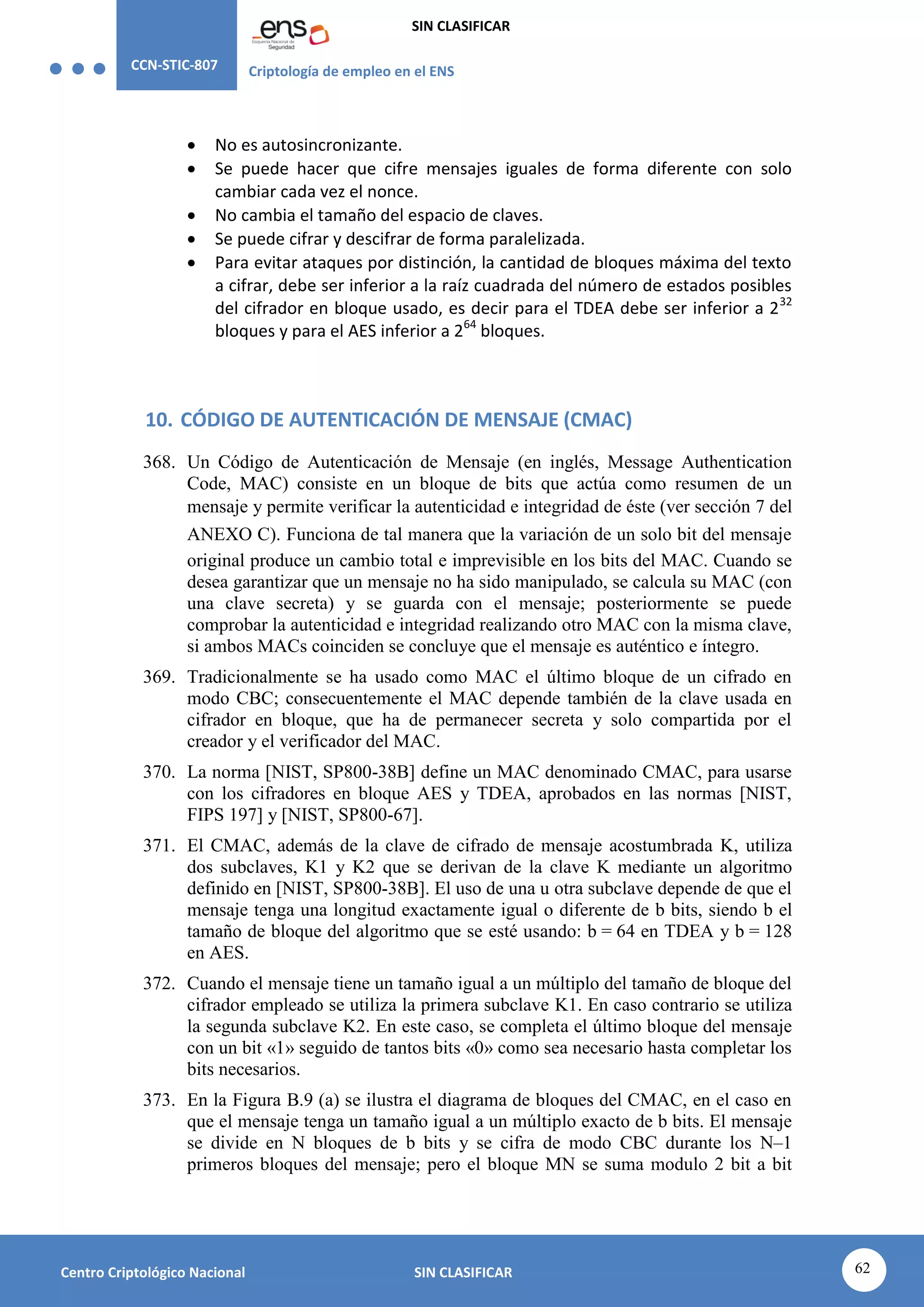 CCN-STIC-807 Criptología de empleo en el ENS
SIN CLASIFICAR
62
Centro Criptológico Nacional SIN CLASIFICAR
 No es autosincronizante.
 Se puede hacer que cifre mensajes iguales de forma diferente con solo
cambiar cada vez el nonce.
 No cambia el tamaño del espacio de claves.
 Se puede cifrar y descifrar de forma paralelizada.
 Para evitar ataques por distinción, la cantidad de bloques máxima del texto
a cifrar, debe ser inferior a la raíz cuadrada del número de estados posibles
del cifrador en bloque usado, es decir para el TDEA debe ser inferior a 232
bloques y para el AES inferior a 264
bloques.
10. CÓDIGO DE AUTENTICACIÓN DE MENSAJE (CMAC)
368. Un Código de Autenticación de Mensaje (en inglés, Message Authentication
Code, MAC) consiste en un bloque de bits que actúa como resumen de un
mensaje y permite verificar la autenticidad e integridad de éste (ver sección 7 del
ANEXO C). Funciona de tal manera que la variación de un solo bit del mensaje
original produce un cambio total e imprevisible en los bits del MAC. Cuando se
desea garantizar que un mensaje no ha sido manipulado, se calcula su MAC (con
una clave secreta) y se guarda con el mensaje; posteriormente se puede
comprobar la autenticidad e integridad realizando otro MAC con la misma clave,
si ambos MACs coinciden se concluye que el mensaje es auténtico e íntegro.
369. Tradicionalmente se ha usado como MAC el último bloque de un cifrado en
modo CBC; consecuentemente el MAC depende también de la clave usada en
cifrador en bloque, que ha de permanecer secreta y solo compartida por el
creador y el verificador del MAC.
370. La norma [NIST, SP800-38B] define un MAC denominado CMAC, para usarse
con los cifradores en bloque AES y TDEA, aprobados en las normas [NIST,
FIPS 197] y [NIST, SP800-67].
371. El CMAC, además de la clave de cifrado de mensaje acostumbrada K, utiliza
dos subclaves, K1 y K2 que se derivan de la clave K mediante un algoritmo
definido en [NIST, SP800-38B]. El uso de una u otra subclave depende de que el
mensaje tenga una longitud exactamente igual o diferente de b bits, siendo b el
tamaño de bloque del algoritmo que se esté usando: b = 64 en TDEA y b = 128
en AES.
372. Cuando el mensaje tiene un tamaño igual a un múltiplo del tamaño de bloque del
cifrador empleado se utiliza la primera subclave K1. En caso contrario se utiliza
la segunda subclave K2. En este caso, se completa el último bloque del mensaje
con un bit «1» seguido de tantos bits «0» como sea necesario hasta completar los
bits necesarios.
373. En la Figura B.9 (a) se ilustra el diagrama de bloques del CMAC, en el caso en
que el mensaje tenga un tamaño igual a un múltiplo exacto de b bits. El mensaje
se divide en N bloques de b bits y se cifra de modo CBC durante los N–1
primeros bloques del mensaje; pero el bloque MN se suma modulo 2 bit a bit
 