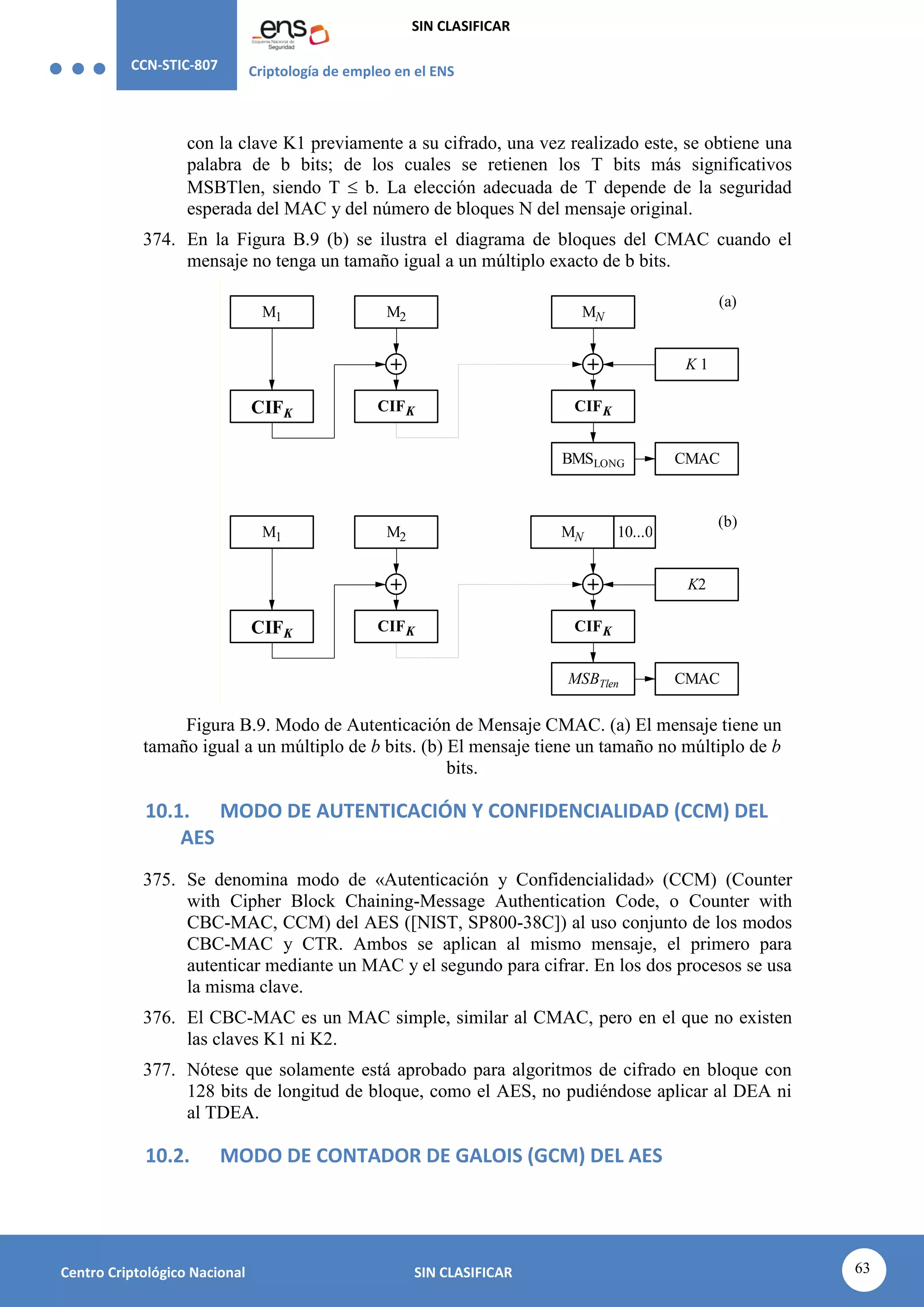 CCN-STIC-807 Criptología de empleo en el ENS
SIN CLASIFICAR
63
Centro Criptológico Nacional SIN CLASIFICAR
con la clave K1 previamente a su cifrado, una vez realizado este, se obtiene una
palabra de b bits; de los cuales se retienen los T bits más significativos
MSBTlen, siendo T  b. La elección adecuada de T depende de la seguridad
esperada del MAC y del número de bloques N del mensaje original.
374. En la Figura B.9 (b) se ilustra el diagrama de bloques del CMAC cuando el
mensaje no tenga un tamaño igual a un múltiplo exacto de b bits.
K 1
M1
K2
M2
M1
MN
M2
CMAC
MN 10...0
(a)
(b)
BMSLONG
CMAC
MSBTlen
CIFK CIFK
CIFK
CIFK
CIFK CIFK
Figura B.9. Modo de Autenticación de Mensaje CMAC. (a) El mensaje tiene un
tamaño igual a un múltiplo de b bits. (b) El mensaje tiene un tamaño no múltiplo de b
bits.
10.1. MODO DE AUTENTICACIÓN Y CONFIDENCIALIDAD (CCM) DEL
AES
375. Se denomina modo de «Autenticación y Confidencialidad» (CCM) (Counter
with Cipher Block Chaining-Message Authentication Code, o Counter with
CBC-MAC, CCM) del AES ([NIST, SP800-38C]) al uso conjunto de los modos
CBC-MAC y CTR. Ambos se aplican al mismo mensaje, el primero para
autenticar mediante un MAC y el segundo para cifrar. En los dos procesos se usa
la misma clave.
376. El CBC-MAC es un MAC simple, similar al CMAC, pero en el que no existen
las claves K1 ni K2.
377. Nótese que solamente está aprobado para algoritmos de cifrado en bloque con
128 bits de longitud de bloque, como el AES, no pudiéndose aplicar al DEA ni
al TDEA.
10.2. MODO DE CONTADOR DE GALOIS (GCM) DEL AES
 