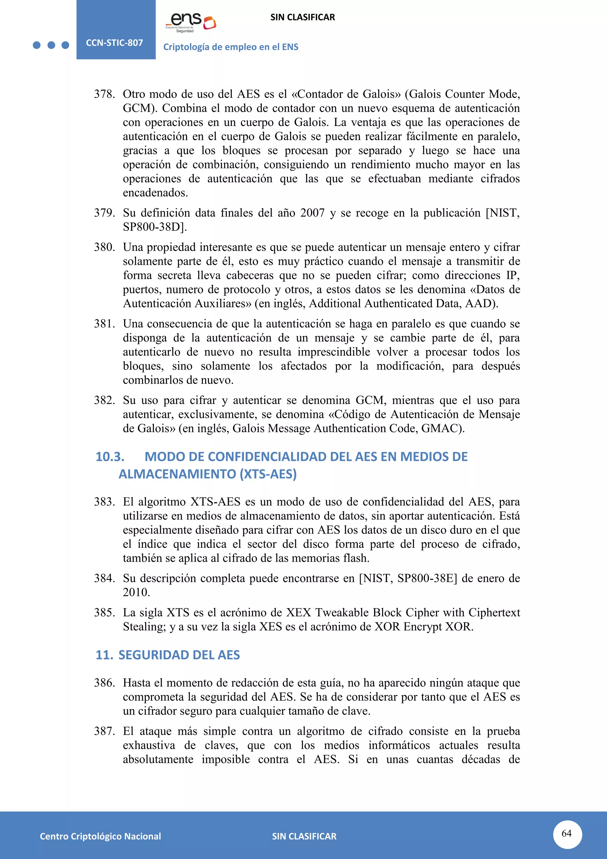 CCN-STIC-807 Criptología de empleo en el ENS
SIN CLASIFICAR
64
Centro Criptológico Nacional SIN CLASIFICAR
378. Otro modo de uso del AES es el «Contador de Galois» (Galois Counter Mode,
GCM). Combina el modo de contador con un nuevo esquema de autenticación
con operaciones en un cuerpo de Galois. La ventaja es que las operaciones de
autenticación en el cuerpo de Galois se pueden realizar fácilmente en paralelo,
gracias a que los bloques se procesan por separado y luego se hace una
operación de combinación, consiguiendo un rendimiento mucho mayor en las
operaciones de autenticación que las que se efectuaban mediante cifrados
encadenados.
379. Su definición data finales del año 2007 y se recoge en la publicación [NIST,
SP800-38D].
380. Una propiedad interesante es que se puede autenticar un mensaje entero y cifrar
solamente parte de él, esto es muy práctico cuando el mensaje a transmitir de
forma secreta lleva cabeceras que no se pueden cifrar; como direcciones IP,
puertos, numero de protocolo y otros, a estos datos se les denomina «Datos de
Autenticación Auxiliares» (en inglés, Additional Authenticated Data, AAD).
381. Una consecuencia de que la autenticación se haga en paralelo es que cuando se
disponga de la autenticación de un mensaje y se cambie parte de él, para
autenticarlo de nuevo no resulta imprescindible volver a procesar todos los
bloques, sino solamente los afectados por la modificación, para después
combinarlos de nuevo.
382. Su uso para cifrar y autenticar se denomina GCM, mientras que el uso para
autenticar, exclusivamente, se denomina «Código de Autenticación de Mensaje
de Galois» (en inglés, Galois Message Authentication Code, GMAC).
10.3. MODO DE CONFIDENCIALIDAD DEL AES EN MEDIOS DE
ALMACENAMIENTO (XTS-AES)
383. El algoritmo XTS-AES es un modo de uso de confidencialidad del AES, para
utilizarse en medios de almacenamiento de datos, sin aportar autenticación. Está
especialmente diseñado para cifrar con AES los datos de un disco duro en el que
el índice que indica el sector del disco forma parte del proceso de cifrado,
también se aplica al cifrado de las memorias flash.
384. Su descripción completa puede encontrarse en [NIST, SP800-38E] de enero de
2010.
385. La sigla XTS es el acrónimo de XEX Tweakable Block Cipher with Ciphertext
Stealing; y a su vez la sigla XES es el acrónimo de XOR Encrypt XOR.
11. SEGURIDAD DEL AES
386. Hasta el momento de redacción de esta guía, no ha aparecido ningún ataque que
comprometa la seguridad del AES. Se ha de considerar por tanto que el AES es
un cifrador seguro para cualquier tamaño de clave.
387. El ataque más simple contra un algoritmo de cifrado consiste en la prueba
exhaustiva de claves, que con los medios informáticos actuales resulta
absolutamente imposible contra el AES. Si en unas cuantas décadas de
 