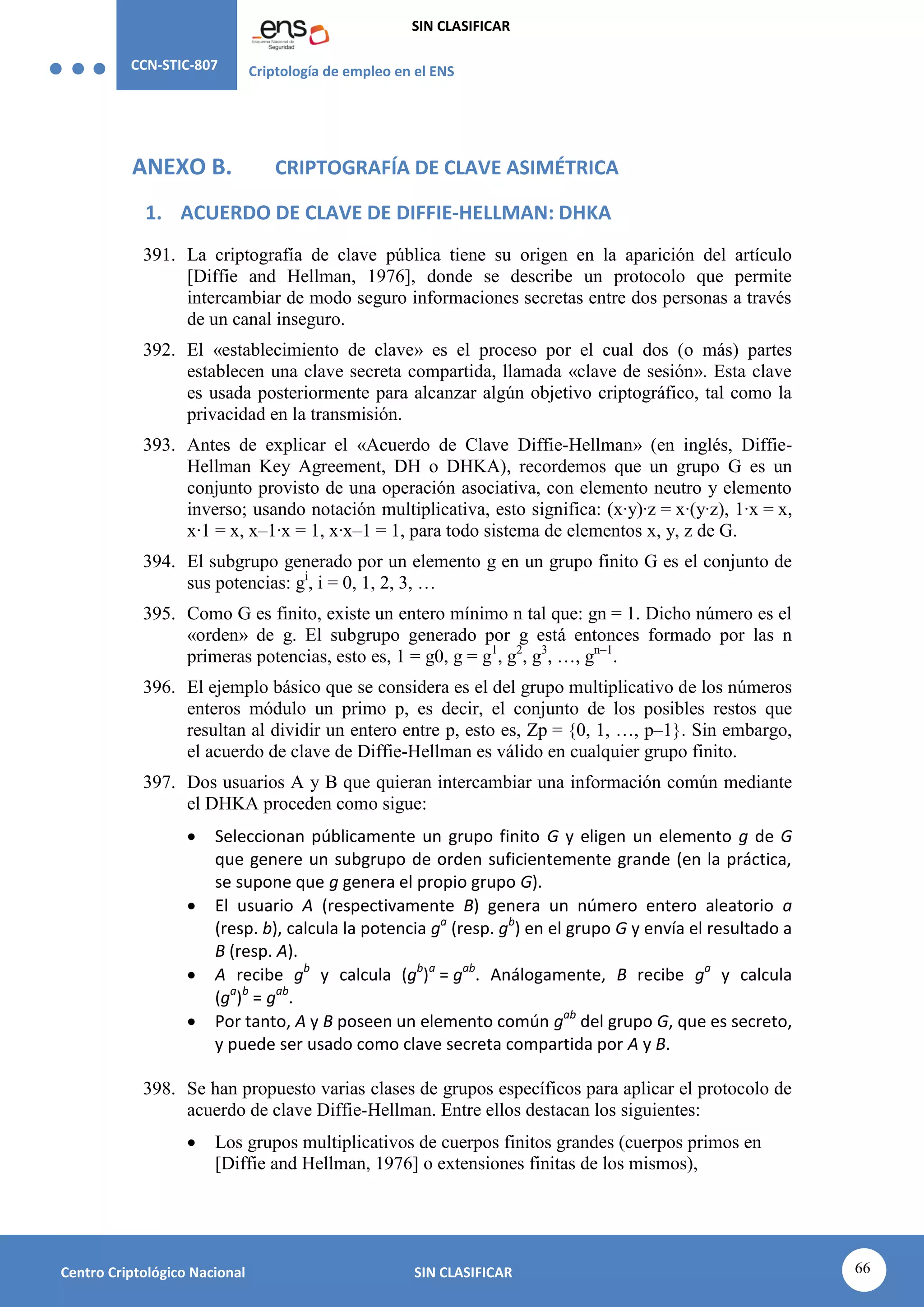 CCN-STIC-807 Criptología de empleo en el ENS
SIN CLASIFICAR
66
Centro Criptológico Nacional SIN CLASIFICAR
ANEXO B. CRIPTOGRAFÍA DE CLAVE ASIMÉTRICA
1. ACUERDO DE CLAVE DE DIFFIE-HELLMAN: DHKA
391. La criptografía de clave pública tiene su origen en la aparición del artículo
[Diffie and Hellman, 1976], donde se describe un protocolo que permite
intercambiar de modo seguro informaciones secretas entre dos personas a través
de un canal inseguro.
392. El «establecimiento de clave» es el proceso por el cual dos (o más) partes
establecen una clave secreta compartida, llamada «clave de sesión». Esta clave
es usada posteriormente para alcanzar algún objetivo criptográfico, tal como la
privacidad en la transmisión.
393. Antes de explicar el «Acuerdo de Clave Diffie-Hellman» (en inglés, Diffie-
Hellman Key Agreement, DH o DHKA), recordemos que un grupo G es un
conjunto provisto de una operación asociativa, con elemento neutro y elemento
inverso; usando notación multiplicativa, esto significa: (x·y)·z = x·(y·z), 1·x = x,
x·1 = x, x–1·x = 1, x·x–1 = 1, para todo sistema de elementos x, y, z de G.
394. El subgrupo generado por un elemento g en un grupo finito G es el conjunto de
sus potencias: gi
, i = 0, 1, 2, 3, …
395. Como G es finito, existe un entero mínimo n tal que: gn = 1. Dicho número es el
«orden» de g. El subgrupo generado por g está entonces formado por las n
primeras potencias, esto es, 1 = g0, g = g1
, g2
, g3
, …, gn–1
.
396. El ejemplo básico que se considera es el del grupo multiplicativo de los números
enteros módulo un primo p, es decir, el conjunto de los posibles restos que
resultan al dividir un entero entre p, esto es, Zp = {0, 1, …, p–1}. Sin embargo,
el acuerdo de clave de Diffie-Hellman es válido en cualquier grupo finito.
397. Dos usuarios A y B que quieran intercambiar una información común mediante
el DHKA proceden como sigue:
 Seleccionan públicamente un grupo finito G y eligen un elemento g de G
que genere un subgrupo de orden suficientemente grande (en la práctica,
se supone que g genera el propio grupo G).
 El usuario A (respectivamente B) genera un número entero aleatorio a
(resp. b), calcula la potencia ga
(resp. gb
) en el grupo G y envía el resultado a
B (resp. A).
 A recibe gb
y calcula (gb
)a
= gab
. Análogamente, B recibe ga
y calcula
(ga
)b
= gab
.
 Por tanto, A y B poseen un elemento común gab
del grupo G, que es secreto,
y puede ser usado como clave secreta compartida por A y B.
398. Se han propuesto varias clases de grupos específicos para aplicar el protocolo de
acuerdo de clave Diffie-Hellman. Entre ellos destacan los siguientes:
 Los grupos multiplicativos de cuerpos finitos grandes (cuerpos primos en
[Diffie and Hellman, 1976] o extensiones finitas de los mismos),
 