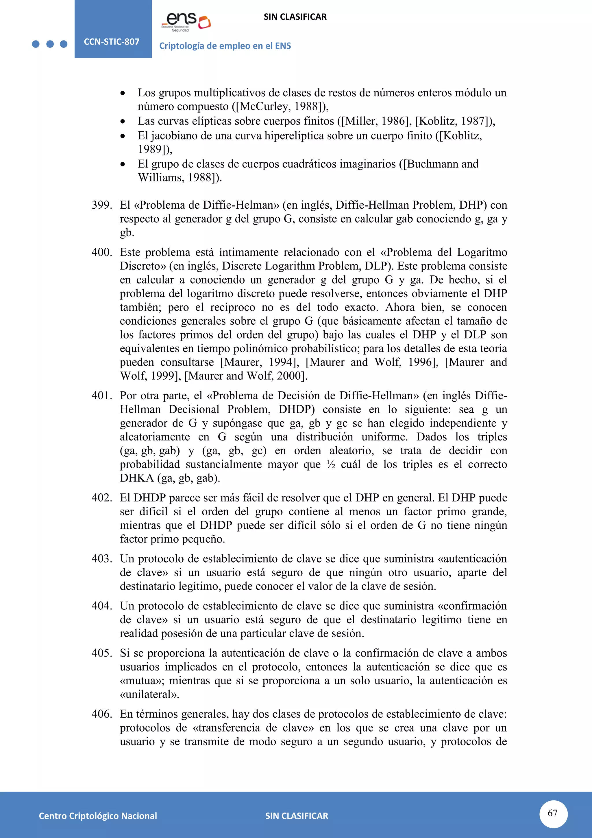 CCN-STIC-807 Criptología de empleo en el ENS
SIN CLASIFICAR
67
Centro Criptológico Nacional SIN CLASIFICAR
 Los grupos multiplicativos de clases de restos de números enteros módulo un
número compuesto ([McCurley, 1988]),
 Las curvas elípticas sobre cuerpos finitos ([Miller, 1986], [Koblitz, 1987]),
 El jacobiano de una curva hiperelíptica sobre un cuerpo finito ([Koblitz,
1989]),
 El grupo de clases de cuerpos cuadráticos imaginarios ([Buchmann and
Williams, 1988]).
399. El «Problema de Diffie-Helman» (en inglés, Diffie-Hellman Problem, DHP) con
respecto al generador g del grupo G, consiste en calcular gab conociendo g, ga y
gb.
400. Este problema está íntimamente relacionado con el «Problema del Logaritmo
Discreto» (en inglés, Discrete Logarithm Problem, DLP). Este problema consiste
en calcular a conociendo un generador g del grupo G y ga. De hecho, si el
problema del logaritmo discreto puede resolverse, entonces obviamente el DHP
también; pero el recíproco no es del todo exacto. Ahora bien, se conocen
condiciones generales sobre el grupo G (que básicamente afectan el tamaño de
los factores primos del orden del grupo) bajo las cuales el DHP y el DLP son
equivalentes en tiempo polinómico probabilístico; para los detalles de esta teoría
pueden consultarse [Maurer, 1994], [Maurer and Wolf, 1996], [Maurer and
Wolf, 1999], [Maurer and Wolf, 2000].
401. Por otra parte, el «Problema de Decisión de Diffie-Hellman» (en inglés Diffie-
Hellman Decisional Problem, DHDP) consiste en lo siguiente: sea g un
generador de G y supóngase que ga, gb y gc se han elegido independiente y
aleatoriamente en G según una distribución uniforme. Dados los triples
(ga, gb, gab) y (ga, gb, gc) en orden aleatorio, se trata de decidir con
probabilidad sustancialmente mayor que ½ cuál de los triples es el correcto
DHKA (ga, gb, gab).
402. El DHDP parece ser más fácil de resolver que el DHP en general. El DHP puede
ser difícil si el orden del grupo contiene al menos un factor primo grande,
mientras que el DHDP puede ser difícil sólo si el orden de G no tiene ningún
factor primo pequeño.
403. Un protocolo de establecimiento de clave se dice que suministra «autenticación
de clave» si un usuario está seguro de que ningún otro usuario, aparte del
destinatario legítimo, puede conocer el valor de la clave de sesión.
404. Un protocolo de establecimiento de clave se dice que suministra «confirmación
de clave» si un usuario está seguro de que el destinatario legítimo tiene en
realidad posesión de una particular clave de sesión.
405. Si se proporciona la autenticación de clave o la confirmación de clave a ambos
usuarios implicados en el protocolo, entonces la autenticación se dice que es
«mutua»; mientras que si se proporciona a un solo usuario, la autenticación es
«unilateral».
406. En términos generales, hay dos clases de protocolos de establecimiento de clave:
protocolos de «transferencia de clave» en los que se crea una clave por un
usuario y se transmite de modo seguro a un segundo usuario, y protocolos de
 