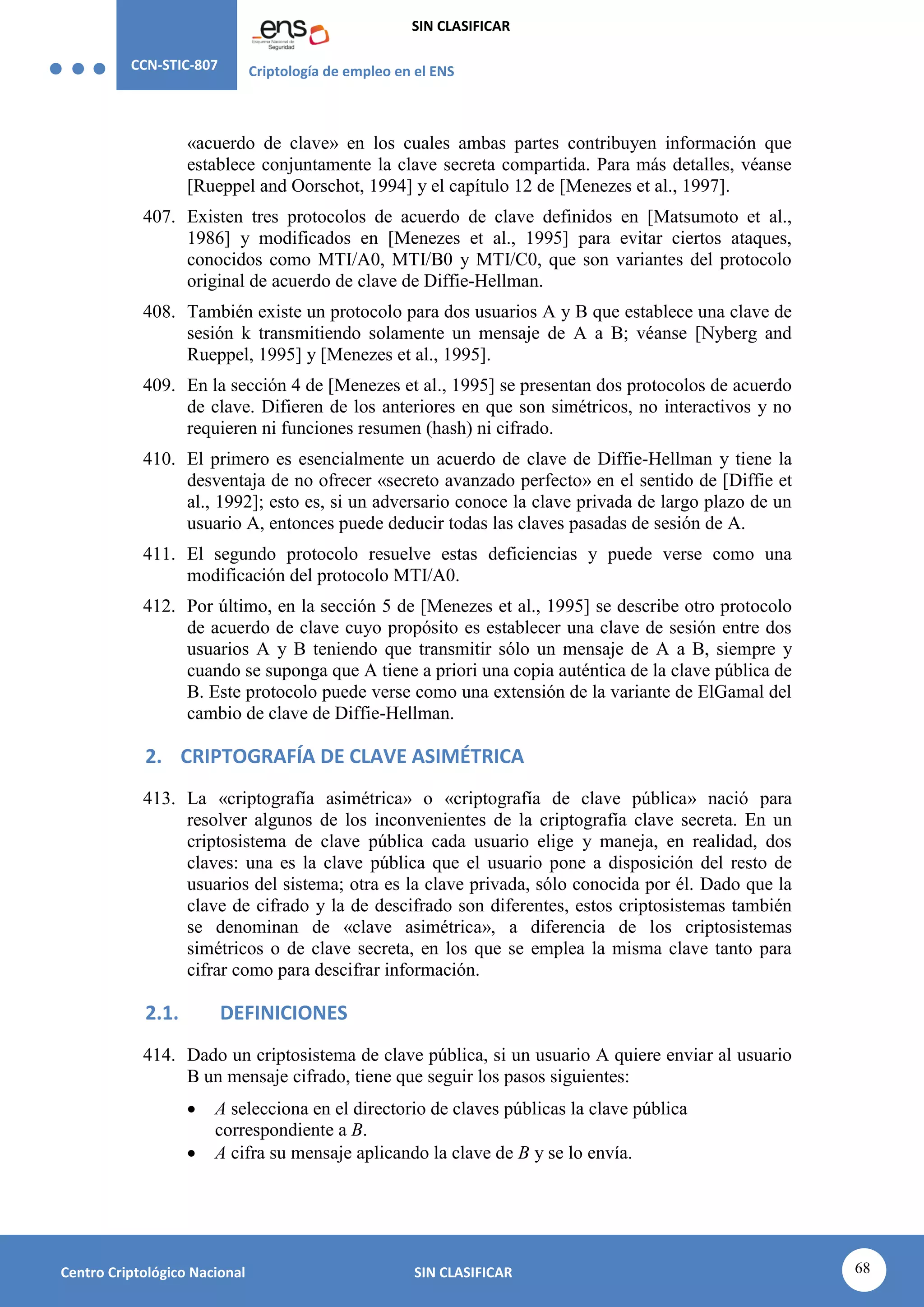 CCN-STIC-807 Criptología de empleo en el ENS
SIN CLASIFICAR
68
Centro Criptológico Nacional SIN CLASIFICAR
«acuerdo de clave» en los cuales ambas partes contribuyen información que
establece conjuntamente la clave secreta compartida. Para más detalles, véanse
[Rueppel and Oorschot, 1994] y el capítulo 12 de [Menezes et al., 1997].
407. Existen tres protocolos de acuerdo de clave definidos en [Matsumoto et al.,
1986] y modificados en [Menezes et al., 1995] para evitar ciertos ataques,
conocidos como MTI/A0, MTI/B0 y MTI/C0, que son variantes del protocolo
original de acuerdo de clave de Diffie-Hellman.
408. También existe un protocolo para dos usuarios A y B que establece una clave de
sesión k transmitiendo solamente un mensaje de A a B; véanse [Nyberg and
Rueppel, 1995] y [Menezes et al., 1995].
409. En la sección 4 de [Menezes et al., 1995] se presentan dos protocolos de acuerdo
de clave. Difieren de los anteriores en que son simétricos, no interactivos y no
requieren ni funciones resumen (hash) ni cifrado.
410. El primero es esencialmente un acuerdo de clave de Diffie-Hellman y tiene la
desventaja de no ofrecer «secreto avanzado perfecto» en el sentido de [Diffie et
al., 1992]; esto es, si un adversario conoce la clave privada de largo plazo de un
usuario A, entonces puede deducir todas las claves pasadas de sesión de A.
411. El segundo protocolo resuelve estas deficiencias y puede verse como una
modificación del protocolo MTI/A0.
412. Por último, en la sección 5 de [Menezes et al., 1995] se describe otro protocolo
de acuerdo de clave cuyo propósito es establecer una clave de sesión entre dos
usuarios A y B teniendo que transmitir sólo un mensaje de A a B, siempre y
cuando se suponga que A tiene a priori una copia auténtica de la clave pública de
B. Este protocolo puede verse como una extensión de la variante de ElGamal del
cambio de clave de Diffie-Hellman.
2. CRIPTOGRAFÍA DE CLAVE ASIMÉTRICA
413. La «criptografía asimétrica» o «criptografía de clave pública» nació para
resolver algunos de los inconvenientes de la criptografía clave secreta. En un
criptosistema de clave pública cada usuario elige y maneja, en realidad, dos
claves: una es la clave pública que el usuario pone a disposición del resto de
usuarios del sistema; otra es la clave privada, sólo conocida por él. Dado que la
clave de cifrado y la de descifrado son diferentes, estos criptosistemas también
se denominan de «clave asimétrica», a diferencia de los criptosistemas
simétricos o de clave secreta, en los que se emplea la misma clave tanto para
cifrar como para descifrar información.
2.1. DEFINICIONES
414. Dado un criptosistema de clave pública, si un usuario A quiere enviar al usuario
B un mensaje cifrado, tiene que seguir los pasos siguientes:
 A selecciona en el directorio de claves públicas la clave pública
correspondiente a B.
 A cifra su mensaje aplicando la clave de B y se lo envía.
 