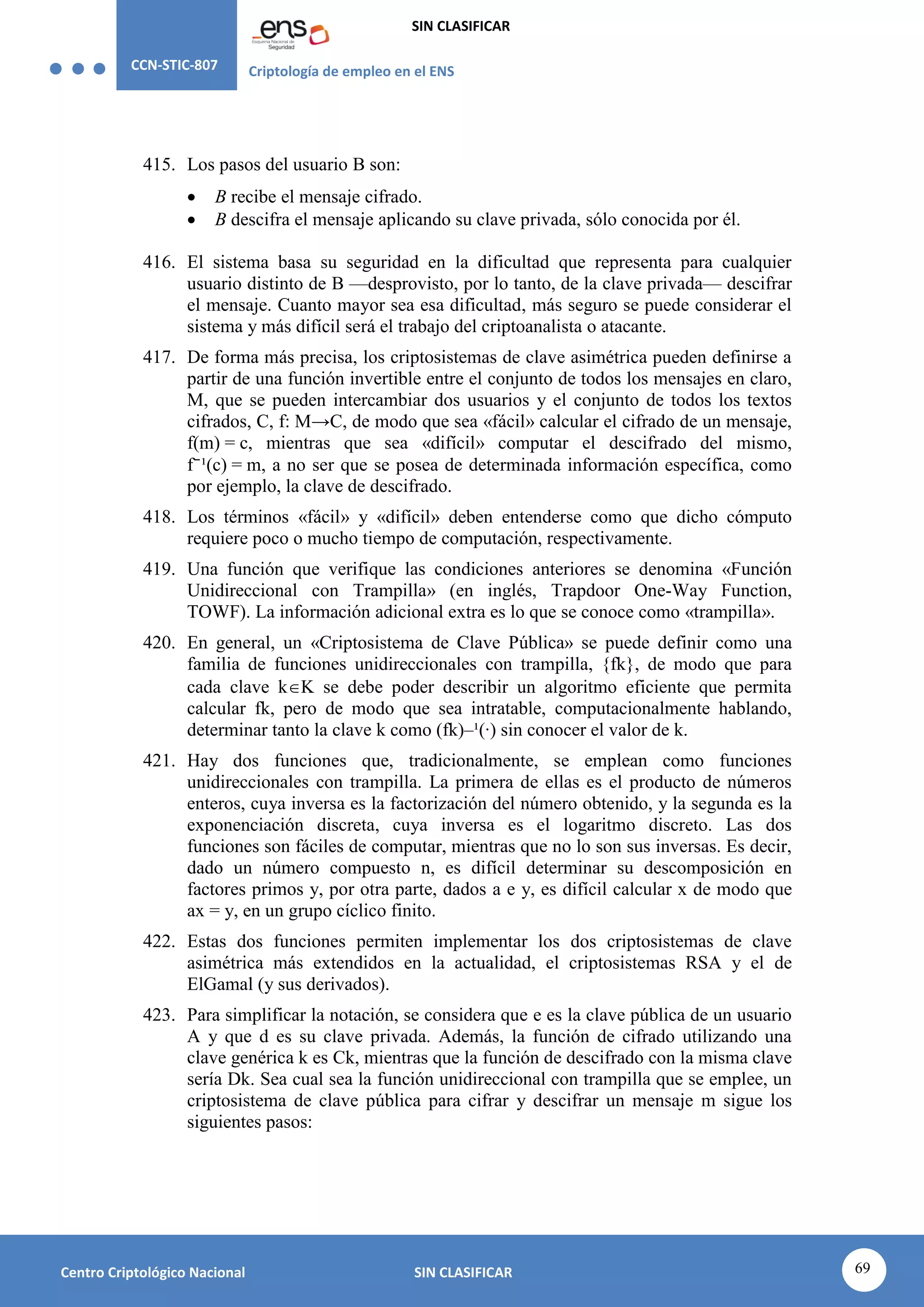 CCN-STIC-807 Criptología de empleo en el ENS
SIN CLASIFICAR
69
Centro Criptológico Nacional SIN CLASIFICAR
415. Los pasos del usuario B son:
 B recibe el mensaje cifrado.
 B descifra el mensaje aplicando su clave privada, sólo conocida por él.
416. El sistema basa su seguridad en la dificultad que representa para cualquier
usuario distinto de B —desprovisto, por lo tanto, de la clave privada— descifrar
el mensaje. Cuanto mayor sea esa dificultad, más seguro se puede considerar el
sistema y más difícil será el trabajo del criptoanalista o atacante.
417. De forma más precisa, los criptosistemas de clave asimétrica pueden definirse a
partir de una función invertible entre el conjunto de todos los mensajes en claro,
M, que se pueden intercambiar dos usuarios y el conjunto de todos los textos
cifrados, C, f: M→C, de modo que sea «fácil» calcular el cifrado de un mensaje,
f(m) = c, mientras que sea «difícil» computar el descifrado del mismo,
f⁻¹(c) = m, a no ser que se posea de determinada información específica, como
por ejemplo, la clave de descifrado.
418. Los términos «fácil» y «difícil» deben entenderse como que dicho cómputo
requiere poco o mucho tiempo de computación, respectivamente.
419. Una función que verifique las condiciones anteriores se denomina «Función
Unidireccional con Trampilla» (en inglés, Trapdoor One-Way Function,
TOWF). La información adicional extra es lo que se conoce como «trampilla».
420. En general, un «Criptosistema de Clave Pública» se puede definir como una
familia de funciones unidireccionales con trampilla, {fk}, de modo que para
cada clave kK se debe poder describir un algoritmo eficiente que permita
calcular fk, pero de modo que sea intratable, computacionalmente hablando,
determinar tanto la clave k como (fk)–¹(·) sin conocer el valor de k.
421. Hay dos funciones que, tradicionalmente, se emplean como funciones
unidireccionales con trampilla. La primera de ellas es el producto de números
enteros, cuya inversa es la factorización del número obtenido, y la segunda es la
exponenciación discreta, cuya inversa es el logaritmo discreto. Las dos
funciones son fáciles de computar, mientras que no lo son sus inversas. Es decir,
dado un número compuesto n, es difícil determinar su descomposición en
factores primos y, por otra parte, dados a e y, es difícil calcular x de modo que
ax = y, en un grupo cíclico finito.
422. Estas dos funciones permiten implementar los dos criptosistemas de clave
asimétrica más extendidos en la actualidad, el criptosistemas RSA y el de
ElGamal (y sus derivados).
423. Para simplificar la notación, se considera que e es la clave pública de un usuario
A y que d es su clave privada. Además, la función de cifrado utilizando una
clave genérica k es Ck, mientras que la función de descifrado con la misma clave
sería Dk. Sea cual sea la función unidireccional con trampilla que se emplee, un
criptosistema de clave pública para cifrar y descifrar un mensaje m sigue los
siguientes pasos:
 
