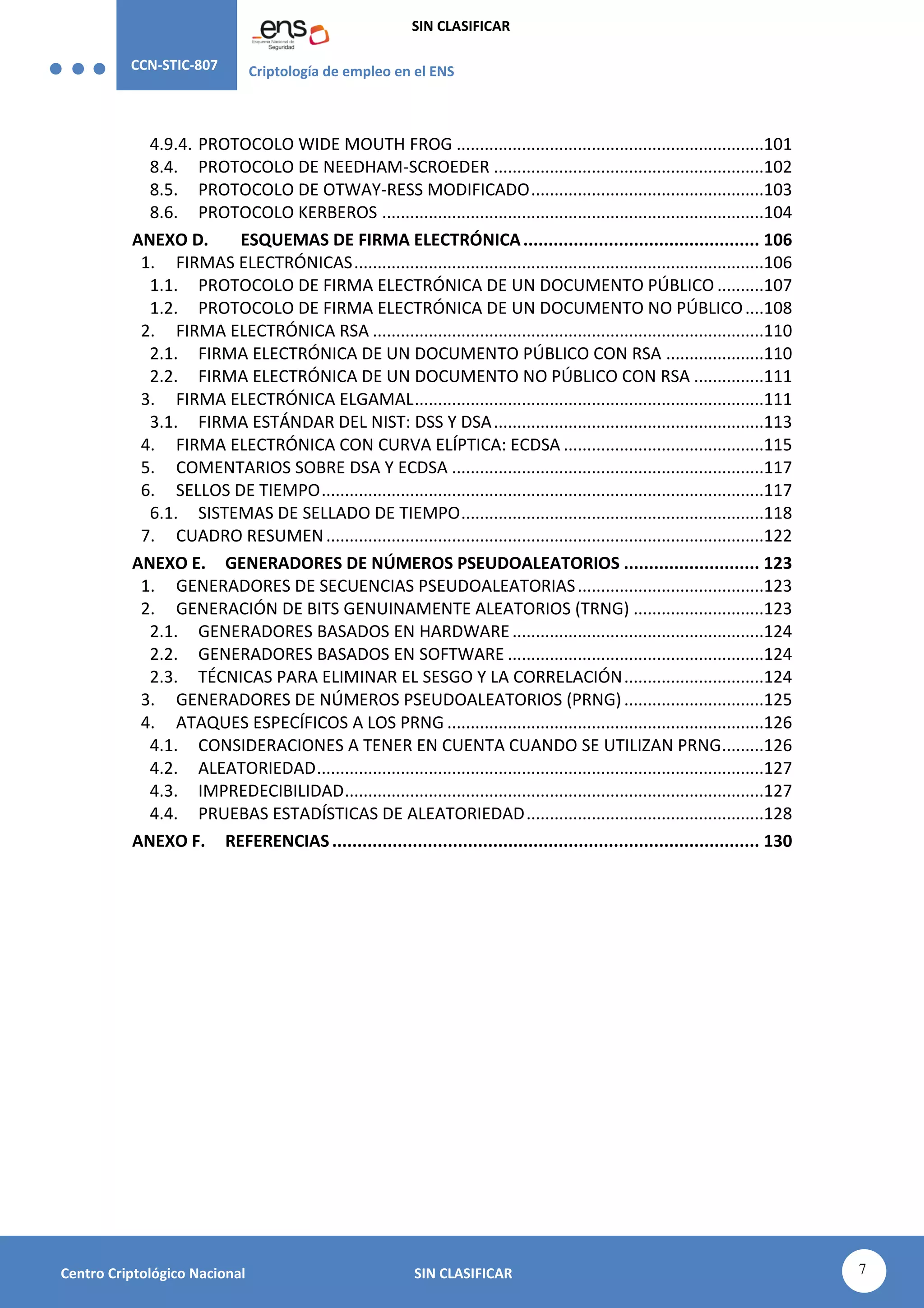 CCN-STIC-807 Criptología de empleo en el ENS
SIN CLASIFICAR
7
Centro Criptológico Nacional SIN CLASIFICAR
4.9.4. PROTOCOLO WIDE MOUTH FROG ..................................................................101
8.4. PROTOCOLO DE NEEDHAM-SCROEDER ..........................................................102
8.5. PROTOCOLO DE OTWAY-RESS MODIFICADO..................................................103
8.6. PROTOCOLO KERBEROS ..................................................................................104
ANEXO D. ESQUEMAS DE FIRMA ELECTRÓNICA............................................... 106
1. FIRMAS ELECTRÓNICAS........................................................................................106
1.1. PROTOCOLO DE FIRMA ELECTRÓNICA DE UN DOCUMENTO PÚBLICO ..........107
1.2. PROTOCOLO DE FIRMA ELECTRÓNICA DE UN DOCUMENTO NO PÚBLICO....108
2. FIRMA ELECTRÓNICA RSA ....................................................................................110
2.1. FIRMA ELECTRÓNICA DE UN DOCUMENTO PÚBLICO CON RSA .....................110
2.2. FIRMA ELECTRÓNICA DE UN DOCUMENTO NO PÚBLICO CON RSA ...............111
3. FIRMA ELECTRÓNICA ELGAMAL...........................................................................111
3.1. FIRMA ESTÁNDAR DEL NIST: DSS Y DSA..........................................................113
4. FIRMA ELECTRÓNICA CON CURVA ELÍPTICA: ECDSA ...........................................115
5. COMENTARIOS SOBRE DSA Y ECDSA ...................................................................117
6. SELLOS DE TIEMPO...............................................................................................117
6.1. SISTEMAS DE SELLADO DE TIEMPO.................................................................118
7. CUADRO RESUMEN..............................................................................................122
ANEXO E. GENERADORES DE NÚMEROS PSEUDOALEATORIOS ........................... 123
1. GENERADORES DE SECUENCIAS PSEUDOALEATORIAS........................................123
2. GENERACIÓN DE BITS GENUINAMENTE ALEATORIOS (TRNG) ............................123
2.1. GENERADORES BASADOS EN HARDWARE......................................................124
2.2. GENERADORES BASADOS EN SOFTWARE .......................................................124
2.3. TÉCNICAS PARA ELIMINAR EL SESGO Y LA CORRELACIÓN..............................124
3. GENERADORES DE NÚMEROS PSEUDOALEATORIOS (PRNG)..............................125
4. ATAQUES ESPECÍFICOS A LOS PRNG ....................................................................126
4.1. CONSIDERACIONES A TENER EN CUENTA CUANDO SE UTILIZAN PRNG.........126
4.2. ALEATORIEDAD................................................................................................127
4.3. IMPREDECIBILIDAD..........................................................................................127
4.4. PRUEBAS ESTADÍSTICAS DE ALEATORIEDAD...................................................128
ANEXO F. REFERENCIAS..................................................................................... 130
 