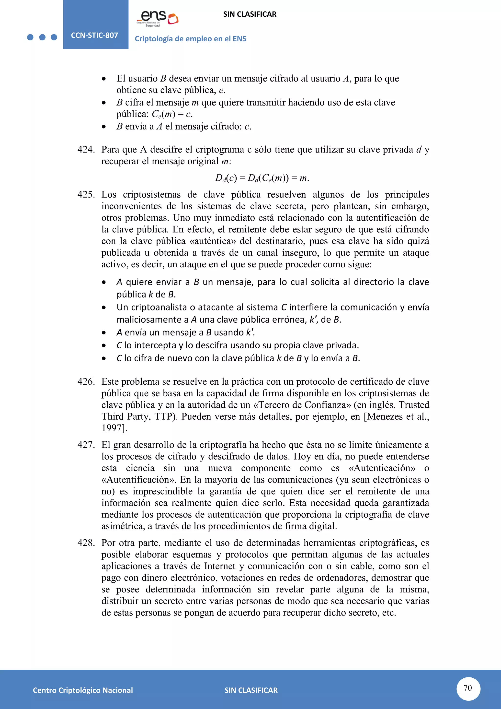CCN-STIC-807 Criptología de empleo en el ENS
SIN CLASIFICAR
70
Centro Criptológico Nacional SIN CLASIFICAR
 El usuario B desea enviar un mensaje cifrado al usuario A, para lo que
obtiene su clave pública, e.
 B cifra el mensaje m que quiere transmitir haciendo uso de esta clave
pública: Ce(m) = c.
 B envía a A el mensaje cifrado: c.
424. Para que A descifre el criptograma c sólo tiene que utilizar su clave privada d y
recuperar el mensaje original m:
Dd(c) = Dd(Ce(m)) = m.
425. Los criptosistemas de clave pública resuelven algunos de los principales
inconvenientes de los sistemas de clave secreta, pero plantean, sin embargo,
otros problemas. Uno muy inmediato está relacionado con la autentificación de
la clave pública. En efecto, el remitente debe estar seguro de que está cifrando
con la clave pública «auténtica» del destinatario, pues esa clave ha sido quizá
publicada u obtenida a través de un canal inseguro, lo que permite un ataque
activo, es decir, un ataque en el que se puede proceder como sigue:
 A quiere enviar a B un mensaje, para lo cual solicita al directorio la clave
pública k de B.
 Un criptoanalista o atacante al sistema C interfiere la comunicación y envía
maliciosamente a A una clave pública errónea, k′, de B.
 A envía un mensaje a B usando k′.
 C lo intercepta y lo descifra usando su propia clave privada.
 C lo cifra de nuevo con la clave pública k de B y lo envía a B.
426. Este problema se resuelve en la práctica con un protocolo de certificado de clave
pública que se basa en la capacidad de firma disponible en los criptosistemas de
clave pública y en la autoridad de un «Tercero de Confianza» (en inglés, Trusted
Third Party, TTP). Pueden verse más detalles, por ejemplo, en [Menezes et al.,
1997].
427. El gran desarrollo de la criptografía ha hecho que ésta no se limite únicamente a
los procesos de cifrado y descifrado de datos. Hoy en día, no puede entenderse
esta ciencia sin una nueva componente como es «Autenticación» o
«Autentificación». En la mayoría de las comunicaciones (ya sean electrónicas o
no) es imprescindible la garantía de que quien dice ser el remitente de una
información sea realmente quien dice serlo. Esta necesidad queda garantizada
mediante los procesos de autenticación que proporciona la criptografía de clave
asimétrica, a través de los procedimientos de firma digital.
428. Por otra parte, mediante el uso de determinadas herramientas criptográficas, es
posible elaborar esquemas y protocolos que permitan algunas de las actuales
aplicaciones a través de Internet y comunicación con o sin cable, como son el
pago con dinero electrónico, votaciones en redes de ordenadores, demostrar que
se posee determinada información sin revelar parte alguna de la misma,
distribuir un secreto entre varias personas de modo que sea necesario que varias
de estas personas se pongan de acuerdo para recuperar dicho secreto, etc.
 