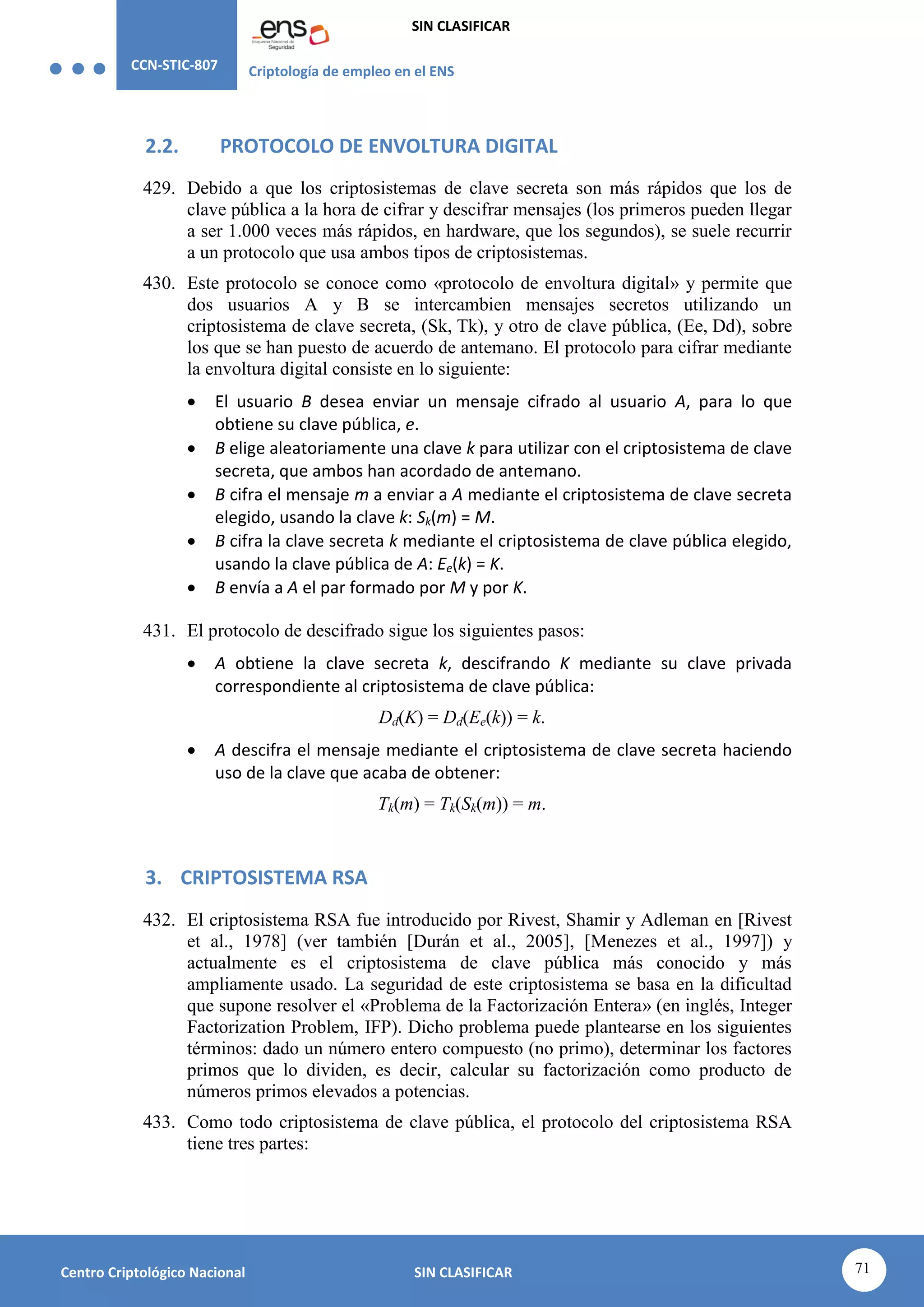 CCN-STIC-807 Criptología de empleo en el ENS
SIN CLASIFICAR
71
Centro Criptológico Nacional SIN CLASIFICAR
2.2. PROTOCOLO DE ENVOLTURA DIGITAL
429. Debido a que los criptosistemas de clave secreta son más rápidos que los de
clave pública a la hora de cifrar y descifrar mensajes (los primeros pueden llegar
a ser 1.000 veces más rápidos, en hardware, que los segundos), se suele recurrir
a un protocolo que usa ambos tipos de criptosistemas.
430. Este protocolo se conoce como «protocolo de envoltura digital» y permite que
dos usuarios A y B se intercambien mensajes secretos utilizando un
criptosistema de clave secreta, (Sk, Tk), y otro de clave pública, (Ee, Dd), sobre
los que se han puesto de acuerdo de antemano. El protocolo para cifrar mediante
la envoltura digital consiste en lo siguiente:
 El usuario B desea enviar un mensaje cifrado al usuario A, para lo que
obtiene su clave pública, e.
 B elige aleatoriamente una clave k para utilizar con el criptosistema de clave
secreta, que ambos han acordado de antemano.
 B cifra el mensaje m a enviar a A mediante el criptosistema de clave secreta
elegido, usando la clave k: Sk(m) = M.
 B cifra la clave secreta k mediante el criptosistema de clave pública elegido,
usando la clave pública de A: Ee(k) = K.
 B envía a A el par formado por M y por K.
431. El protocolo de descifrado sigue los siguientes pasos:
 A obtiene la clave secreta k, descifrando K mediante su clave privada
correspondiente al criptosistema de clave pública:
Dd(K) = Dd(Ee(k)) = k.
 A descifra el mensaje mediante el criptosistema de clave secreta haciendo
uso de la clave que acaba de obtener:
Tk(m) = Tk(Sk(m)) = m.
3. CRIPTOSISTEMA RSA
432. El criptosistema RSA fue introducido por Rivest, Shamir y Adleman en [Rivest
et al., 1978] (ver también [Durán et al., 2005], [Menezes et al., 1997]) y
actualmente es el criptosistema de clave pública más conocido y más
ampliamente usado. La seguridad de este criptosistema se basa en la dificultad
que supone resolver el «Problema de la Factorización Entera» (en inglés, Integer
Factorization Problem, IFP). Dicho problema puede plantearse en los siguientes
términos: dado un número entero compuesto (no primo), determinar los factores
primos que lo dividen, es decir, calcular su factorización como producto de
números primos elevados a potencias.
433. Como todo criptosistema de clave pública, el protocolo del criptosistema RSA
tiene tres partes:
 