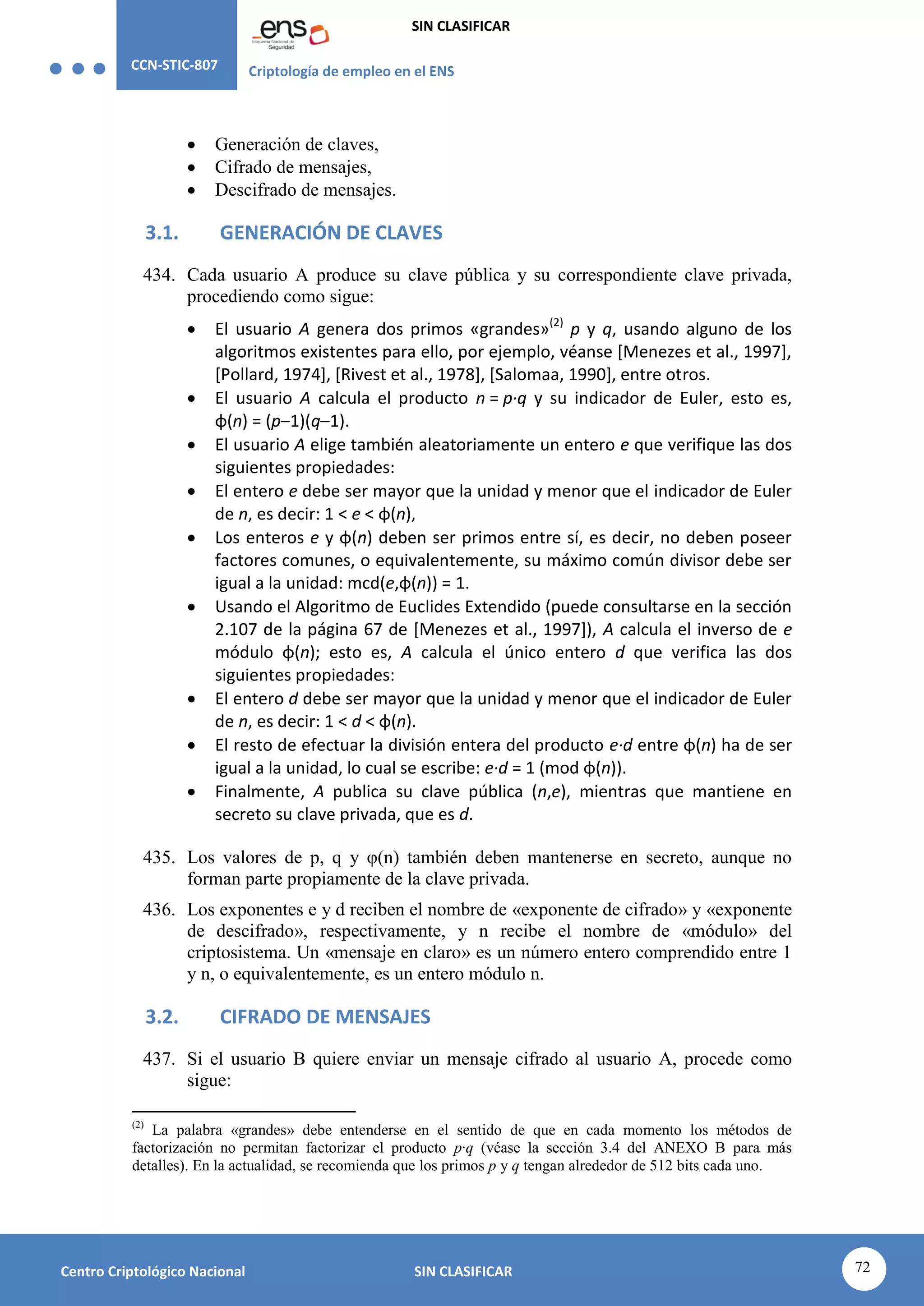 CCN-STIC-807 Criptología de empleo en el ENS
SIN CLASIFICAR
72
Centro Criptológico Nacional SIN CLASIFICAR
 Generación de claves,
 Cifrado de mensajes,
 Descifrado de mensajes.
3.1. GENERACIÓN DE CLAVES
434. Cada usuario A produce su clave pública y su correspondiente clave privada,
procediendo como sigue:
 El usuario A genera dos primos «grandes»(2)
p y q, usando alguno de los
algoritmos existentes para ello, por ejemplo, véanse [Menezes et al., 1997],
[Pollard, 1974], [Rivest et al., 1978], [Salomaa, 1990], entre otros.
 El usuario A calcula el producto n = p·q y su indicador de Euler, esto es,
φ(n) = (p–1)(q–1).
 El usuario A elige también aleatoriamente un entero e que verifique las dos
siguientes propiedades:
 El entero e debe ser mayor que la unidad y menor que el indicador de Euler
de n, es decir: 1 < e < φ(n),
 Los enteros e y φ(n) deben ser primos entre sí, es decir, no deben poseer
factores comunes, o equivalentemente, su máximo común divisor debe ser
igual a la unidad: mcd(e,φ(n)) = 1.
 Usando el Algoritmo de Euclides Extendido (puede consultarse en la sección
2.107 de la página 67 de [Menezes et al., 1997]), A calcula el inverso de e
módulo φ(n); esto es, A calcula el único entero d que verifica las dos
siguientes propiedades:
 El entero d debe ser mayor que la unidad y menor que el indicador de Euler
de n, es decir: 1 < d < φ(n).
 El resto de efectuar la división entera del producto e·d entre φ(n) ha de ser
igual a la unidad, lo cual se escribe: e·d = 1 (mod φ(n)).
 Finalmente, A publica su clave pública (n,e), mientras que mantiene en
secreto su clave privada, que es d.
435. Los valores de p, q y φ(n) también deben mantenerse en secreto, aunque no
forman parte propiamente de la clave privada.
436. Los exponentes e y d reciben el nombre de «exponente de cifrado» y «exponente
de descifrado», respectivamente, y n recibe el nombre de «módulo» del
criptosistema. Un «mensaje en claro» es un número entero comprendido entre 1
y n, o equivalentemente, es un entero módulo n.
3.2. CIFRADO DE MENSAJES
437. Si el usuario B quiere enviar un mensaje cifrado al usuario A, procede como
sigue:
(2)
La palabra «grandes» debe entenderse en el sentido de que en cada momento los métodos de
factorización no permitan factorizar el producto p·q (véase la sección 3.4 del ANEXO B para más
detalles). En la actualidad, se recomienda que los primos p y q tengan alrededor de 512 bits cada uno.
 