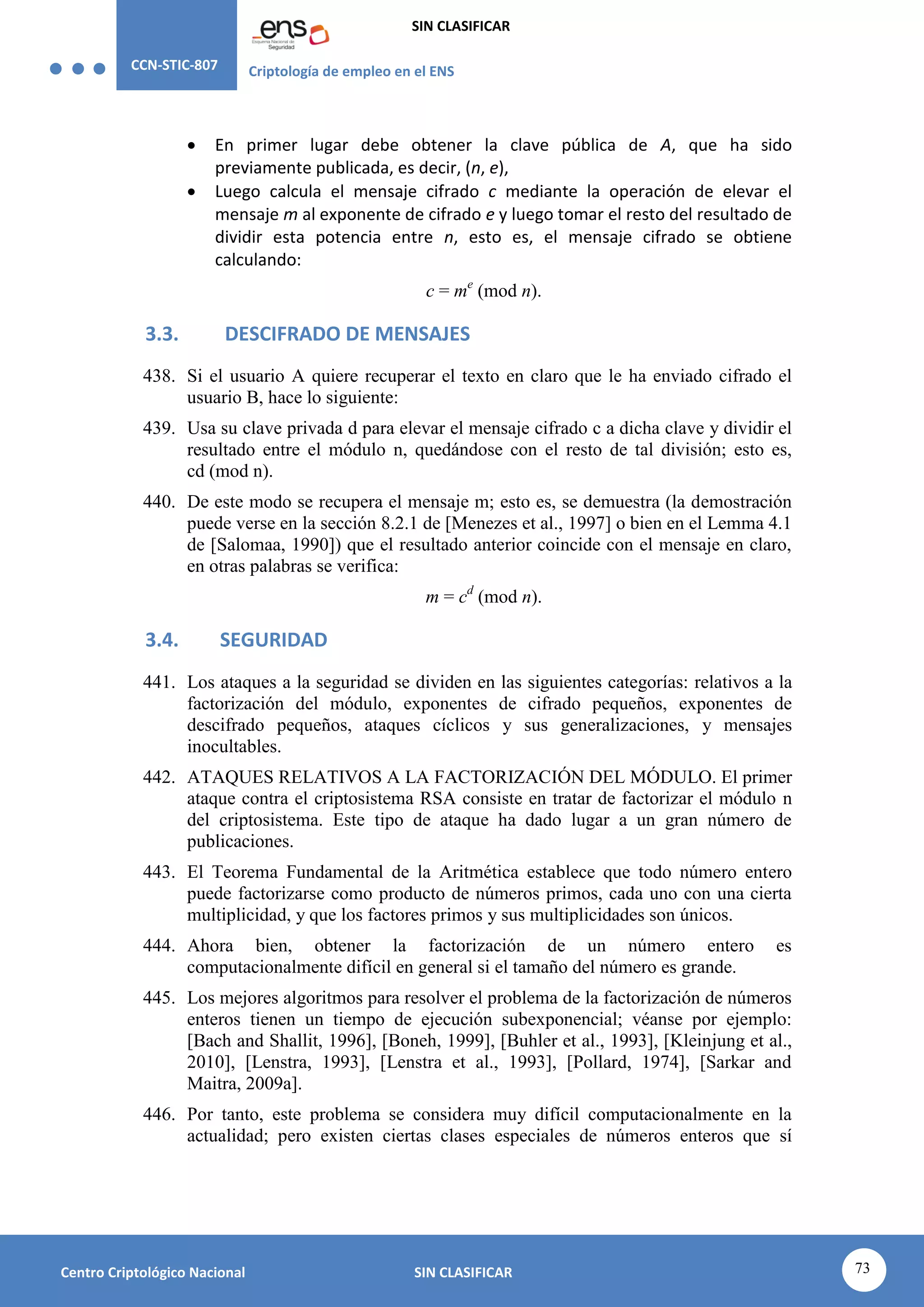 CCN-STIC-807 Criptología de empleo en el ENS
SIN CLASIFICAR
73
Centro Criptológico Nacional SIN CLASIFICAR
 En primer lugar debe obtener la clave pública de A, que ha sido
previamente publicada, es decir, (n, e),
 Luego calcula el mensaje cifrado c mediante la operación de elevar el
mensaje m al exponente de cifrado e y luego tomar el resto del resultado de
dividir esta potencia entre n, esto es, el mensaje cifrado se obtiene
calculando:
c = me
(mod n).
3.3. DESCIFRADO DE MENSAJES
438. Si el usuario A quiere recuperar el texto en claro que le ha enviado cifrado el
usuario B, hace lo siguiente:
439. Usa su clave privada d para elevar el mensaje cifrado c a dicha clave y dividir el
resultado entre el módulo n, quedándose con el resto de tal división; esto es,
cd (mod n).
440. De este modo se recupera el mensaje m; esto es, se demuestra (la demostración
puede verse en la sección 8.2.1 de [Menezes et al., 1997] o bien en el Lemma 4.1
de [Salomaa, 1990]) que el resultado anterior coincide con el mensaje en claro,
en otras palabras se verifica:
m = cd
(mod n).
3.4. SEGURIDAD
441. Los ataques a la seguridad se dividen en las siguientes categorías: relativos a la
factorización del módulo, exponentes de cifrado pequeños, exponentes de
descifrado pequeños, ataques cíclicos y sus generalizaciones, y mensajes
inocultables.
442. ATAQUES RELATIVOS A LA FACTORIZACIÓN DEL MÓDULO. El primer
ataque contra el criptosistema RSA consiste en tratar de factorizar el módulo n
del criptosistema. Este tipo de ataque ha dado lugar a un gran número de
publicaciones.
443. El Teorema Fundamental de la Aritmética establece que todo número entero
puede factorizarse como producto de números primos, cada uno con una cierta
multiplicidad, y que los factores primos y sus multiplicidades son únicos.
444. Ahora bien, obtener la factorización de un número entero es
computacionalmente difícil en general si el tamaño del número es grande.
445. Los mejores algoritmos para resolver el problema de la factorización de números
enteros tienen un tiempo de ejecución subexponencial; véanse por ejemplo:
[Bach and Shallit, 1996], [Boneh, 1999], [Buhler et al., 1993], [Kleinjung et al.,
2010], [Lenstra, 1993], [Lenstra et al., 1993], [Pollard, 1974], [Sarkar and
Maitra, 2009a].
446. Por tanto, este problema se considera muy difícil computacionalmente en la
actualidad; pero existen ciertas clases especiales de números enteros que sí
 