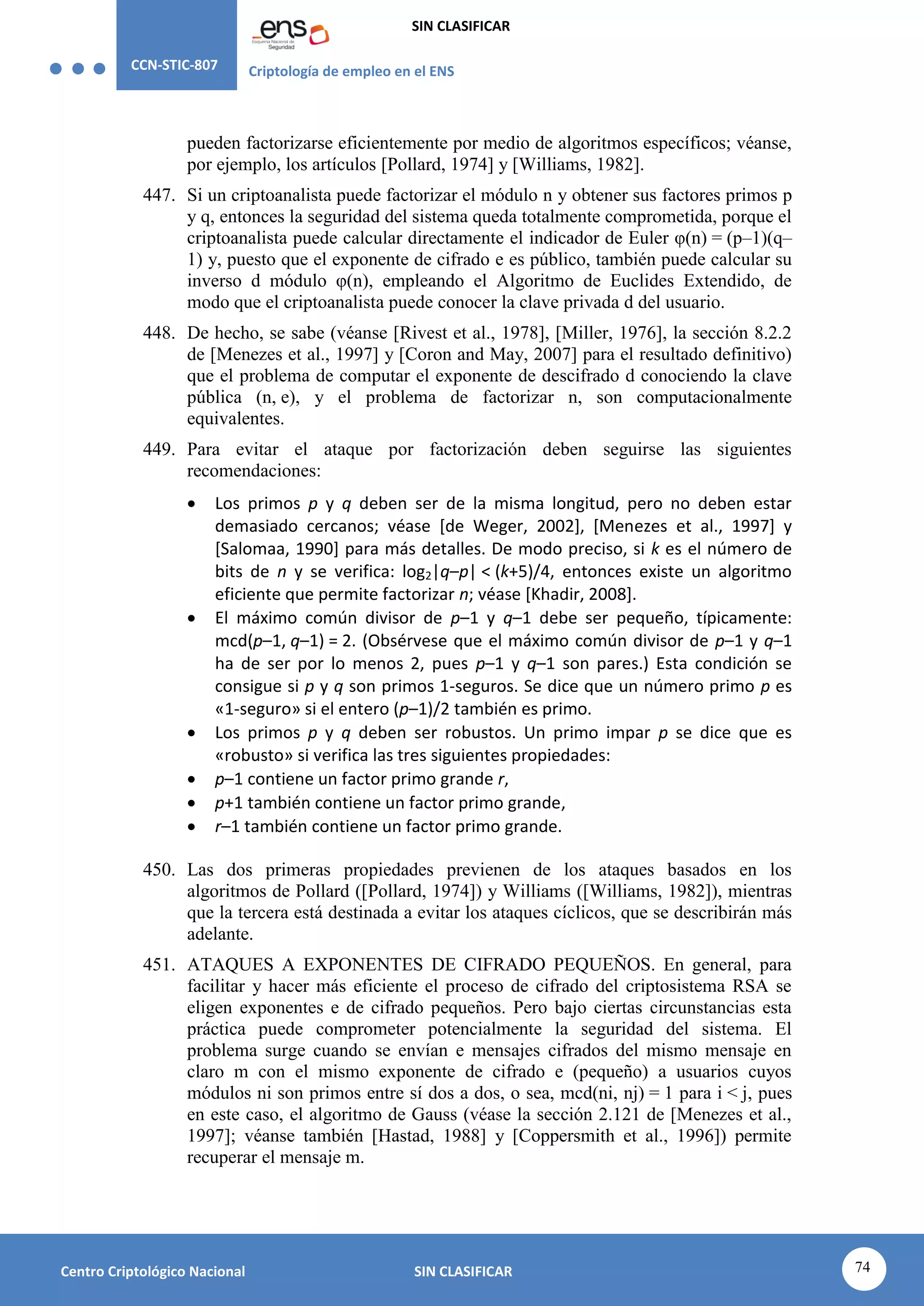 CCN-STIC-807 Criptología de empleo en el ENS
SIN CLASIFICAR
74
Centro Criptológico Nacional SIN CLASIFICAR
pueden factorizarse eficientemente por medio de algoritmos específicos; véanse,
por ejemplo, los artículos [Pollard, 1974] y [Williams, 1982].
447. Si un criptoanalista puede factorizar el módulo n y obtener sus factores primos p
y q, entonces la seguridad del sistema queda totalmente comprometida, porque el
criptoanalista puede calcular directamente el indicador de Euler φ(n) = (p–1)(q–
1) y, puesto que el exponente de cifrado e es público, también puede calcular su
inverso d módulo φ(n), empleando el Algoritmo de Euclides Extendido, de
modo que el criptoanalista puede conocer la clave privada d del usuario.
448. De hecho, se sabe (véanse [Rivest et al., 1978], [Miller, 1976], la sección 8.2.2
de [Menezes et al., 1997] y [Coron and May, 2007] para el resultado definitivo)
que el problema de computar el exponente de descifrado d conociendo la clave
pública (n, e), y el problema de factorizar n, son computacionalmente
equivalentes.
449. Para evitar el ataque por factorización deben seguirse las siguientes
recomendaciones:
 Los primos p y q deben ser de la misma longitud, pero no deben estar
demasiado cercanos; véase [de Weger, 2002], [Menezes et al., 1997] y
[Salomaa, 1990] para más detalles. De modo preciso, si k es el número de
bits de n y se verifica: log2|q–p| < (k+5)/4, entonces existe un algoritmo
eficiente que permite factorizar n; véase [Khadir, 2008].
 El máximo común divisor de p–1 y q–1 debe ser pequeño, típicamente:
mcd(p–1, q–1) = 2. (Obsérvese que el máximo común divisor de p–1 y q–1
ha de ser por lo menos 2, pues p–1 y q–1 son pares.) Esta condición se
consigue si p y q son primos 1-seguros. Se dice que un número primo p es
«1-seguro» si el entero (p–1)/2 también es primo.
 Los primos p y q deben ser robustos. Un primo impar p se dice que es
«robusto» si verifica las tres siguientes propiedades:
 p–1 contiene un factor primo grande r,
 p+1 también contiene un factor primo grande,
 r–1 también contiene un factor primo grande.
450. Las dos primeras propiedades previenen de los ataques basados en los
algoritmos de Pollard ([Pollard, 1974]) y Williams ([Williams, 1982]), mientras
que la tercera está destinada a evitar los ataques cíclicos, que se describirán más
adelante.
451. ATAQUES A EXPONENTES DE CIFRADO PEQUEÑOS. En general, para
facilitar y hacer más eficiente el proceso de cifrado del criptosistema RSA se
eligen exponentes e de cifrado pequeños. Pero bajo ciertas circunstancias esta
práctica puede comprometer potencialmente la seguridad del sistema. El
problema surge cuando se envían e mensajes cifrados del mismo mensaje en
claro m con el mismo exponente de cifrado e (pequeño) a usuarios cuyos
módulos ni son primos entre sí dos a dos, o sea, mcd(ni, nj) = 1 para i < j, pues
en este caso, el algoritmo de Gauss (véase la sección 2.121 de [Menezes et al.,
1997]; véanse también [Hastad, 1988] y [Coppersmith et al., 1996]) permite
recuperar el mensaje m.
 