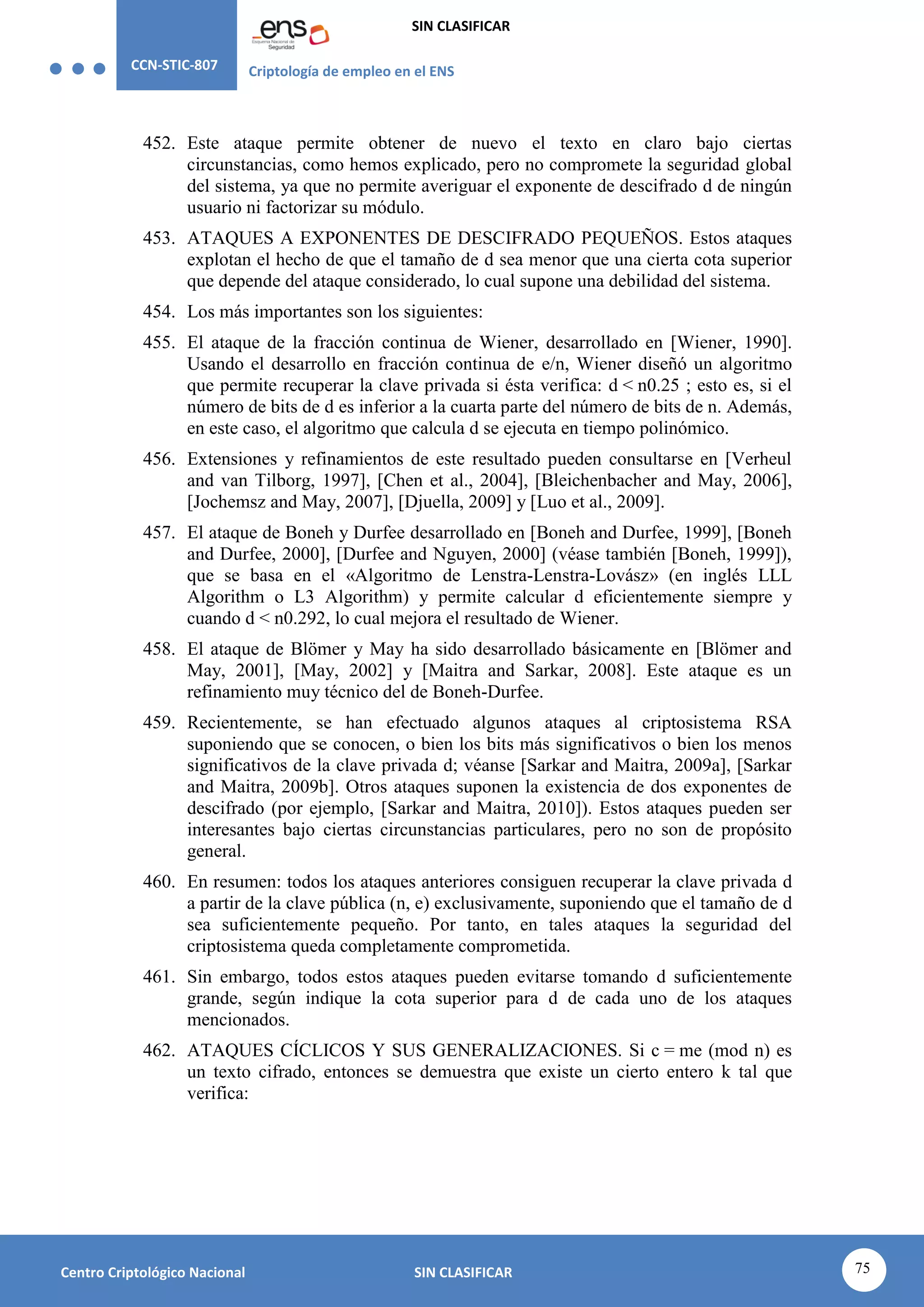 CCN-STIC-807 Criptología de empleo en el ENS
SIN CLASIFICAR
75
Centro Criptológico Nacional SIN CLASIFICAR
452. Este ataque permite obtener de nuevo el texto en claro bajo ciertas
circunstancias, como hemos explicado, pero no compromete la seguridad global
del sistema, ya que no permite averiguar el exponente de descifrado d de ningún
usuario ni factorizar su módulo.
453. ATAQUES A EXPONENTES DE DESCIFRADO PEQUEÑOS. Estos ataques
explotan el hecho de que el tamaño de d sea menor que una cierta cota superior
que depende del ataque considerado, lo cual supone una debilidad del sistema.
454. Los más importantes son los siguientes:
455. El ataque de la fracción continua de Wiener, desarrollado en [Wiener, 1990].
Usando el desarrollo en fracción continua de e/n, Wiener diseñó un algoritmo
que permite recuperar la clave privada si ésta verifica: d < n0.25 ; esto es, si el
número de bits de d es inferior a la cuarta parte del número de bits de n. Además,
en este caso, el algoritmo que calcula d se ejecuta en tiempo polinómico.
456. Extensiones y refinamientos de este resultado pueden consultarse en [Verheul
and van Tilborg, 1997], [Chen et al., 2004], [Bleichenbacher and May, 2006],
[Jochemsz and May, 2007], [Djuella, 2009] y [Luo et al., 2009].
457. El ataque de Boneh y Durfee desarrollado en [Boneh and Durfee, 1999], [Boneh
and Durfee, 2000], [Durfee and Nguyen, 2000] (véase también [Boneh, 1999]),
que se basa en el «Algoritmo de Lenstra-Lenstra-Lovász» (en inglés LLL
Algorithm o L3 Algorithm) y permite calcular d eficientemente siempre y
cuando d < n0.292, lo cual mejora el resultado de Wiener.
458. El ataque de Blömer y May ha sido desarrollado básicamente en [Blömer and
May, 2001], [May, 2002] y [Maitra and Sarkar, 2008]. Este ataque es un
refinamiento muy técnico del de Boneh-Durfee.
459. Recientemente, se han efectuado algunos ataques al criptosistema RSA
suponiendo que se conocen, o bien los bits más significativos o bien los menos
significativos de la clave privada d; véanse [Sarkar and Maitra, 2009a], [Sarkar
and Maitra, 2009b]. Otros ataques suponen la existencia de dos exponentes de
descifrado (por ejemplo, [Sarkar and Maitra, 2010]). Estos ataques pueden ser
interesantes bajo ciertas circunstancias particulares, pero no son de propósito
general.
460. En resumen: todos los ataques anteriores consiguen recuperar la clave privada d
a partir de la clave pública (n, e) exclusivamente, suponiendo que el tamaño de d
sea suficientemente pequeño. Por tanto, en tales ataques la seguridad del
criptosistema queda completamente comprometida.
461. Sin embargo, todos estos ataques pueden evitarse tomando d suficientemente
grande, según indique la cota superior para d de cada uno de los ataques
mencionados.
462. ATAQUES CÍCLICOS Y SUS GENERALIZACIONES. Si c = me (mod n) es
un texto cifrado, entonces se demuestra que existe un cierto entero k tal que
verifica:
 