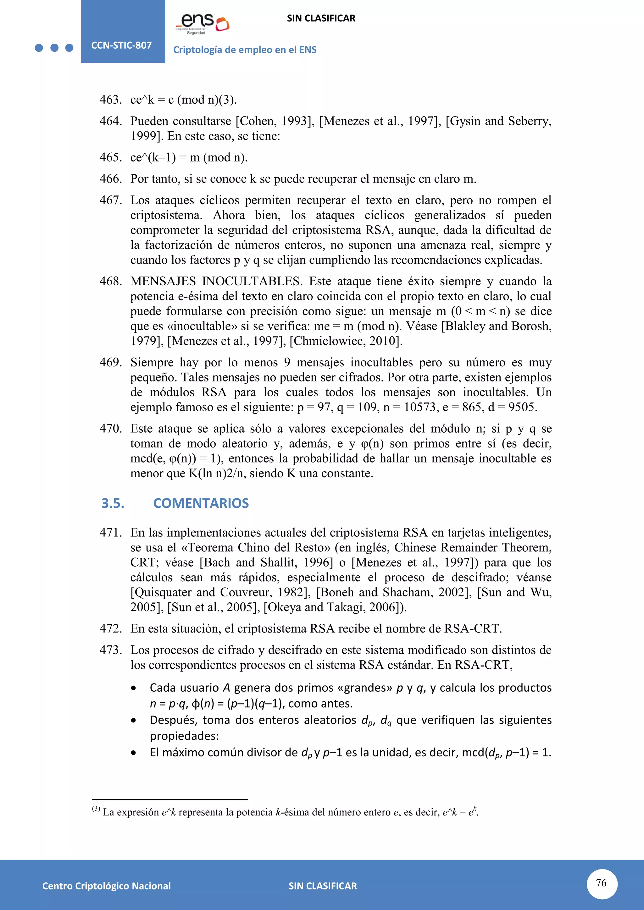 CCN-STIC-807 Criptología de empleo en el ENS
SIN CLASIFICAR
76
Centro Criptológico Nacional SIN CLASIFICAR
463. ce^k = c (mod n)(3).
464. Pueden consultarse [Cohen, 1993], [Menezes et al., 1997], [Gysin and Seberry,
1999]. En este caso, se tiene:
465. ce^(k–1) = m (mod n).
466. Por tanto, si se conoce k se puede recuperar el mensaje en claro m.
467. Los ataques cíclicos permiten recuperar el texto en claro, pero no rompen el
criptosistema. Ahora bien, los ataques cíclicos generalizados sí pueden
comprometer la seguridad del criptosistema RSA, aunque, dada la dificultad de
la factorización de números enteros, no suponen una amenaza real, siempre y
cuando los factores p y q se elijan cumpliendo las recomendaciones explicadas.
468. MENSAJES INOCULTABLES. Este ataque tiene éxito siempre y cuando la
potencia e-ésima del texto en claro coincida con el propio texto en claro, lo cual
puede formularse con precisión como sigue: un mensaje m (0 < m < n) se dice
que es «inocultable» si se verifica: me = m (mod n). Véase [Blakley and Borosh,
1979], [Menezes et al., 1997], [Chmielowiec, 2010].
469. Siempre hay por lo menos 9 mensajes inocultables pero su número es muy
pequeño. Tales mensajes no pueden ser cifrados. Por otra parte, existen ejemplos
de módulos RSA para los cuales todos los mensajes son inocultables. Un
ejemplo famoso es el siguiente: p = 97, q = 109, n = 10573, e = 865, d = 9505.
470. Este ataque se aplica sólo a valores excepcionales del módulo n; si p y q se
toman de modo aleatorio y, además, e y φ(n) son primos entre sí (es decir,
mcd(e, φ(n)) = 1), entonces la probabilidad de hallar un mensaje inocultable es
menor que K(ln n)2/n, siendo K una constante.
3.5. COMENTARIOS
471. En las implementaciones actuales del criptosistema RSA en tarjetas inteligentes,
se usa el «Teorema Chino del Resto» (en inglés, Chinese Remainder Theorem,
CRT; véase [Bach and Shallit, 1996] o [Menezes et al., 1997]) para que los
cálculos sean más rápidos, especialmente el proceso de descifrado; véanse
[Quisquater and Couvreur, 1982], [Boneh and Shacham, 2002], [Sun and Wu,
2005], [Sun et al., 2005], [Okeya and Takagi, 2006]).
472. En esta situación, el criptosistema RSA recibe el nombre de RSA-CRT.
473. Los procesos de cifrado y descifrado en este sistema modificado son distintos de
los correspondientes procesos en el sistema RSA estándar. En RSA-CRT,
 Cada usuario A genera dos primos «grandes» p y q, y calcula los productos
n = p·q, φ(n) = (p–1)(q–1), como antes.
 Después, toma dos enteros aleatorios dp, dq que verifiquen las siguientes
propiedades:
 El máximo común divisor de dp y p–1 es la unidad, es decir, mcd(dp, p–1) = 1.
(3)
La expresión e^k representa la potencia k-ésima del número entero e, es decir, e^k = ek
.
 