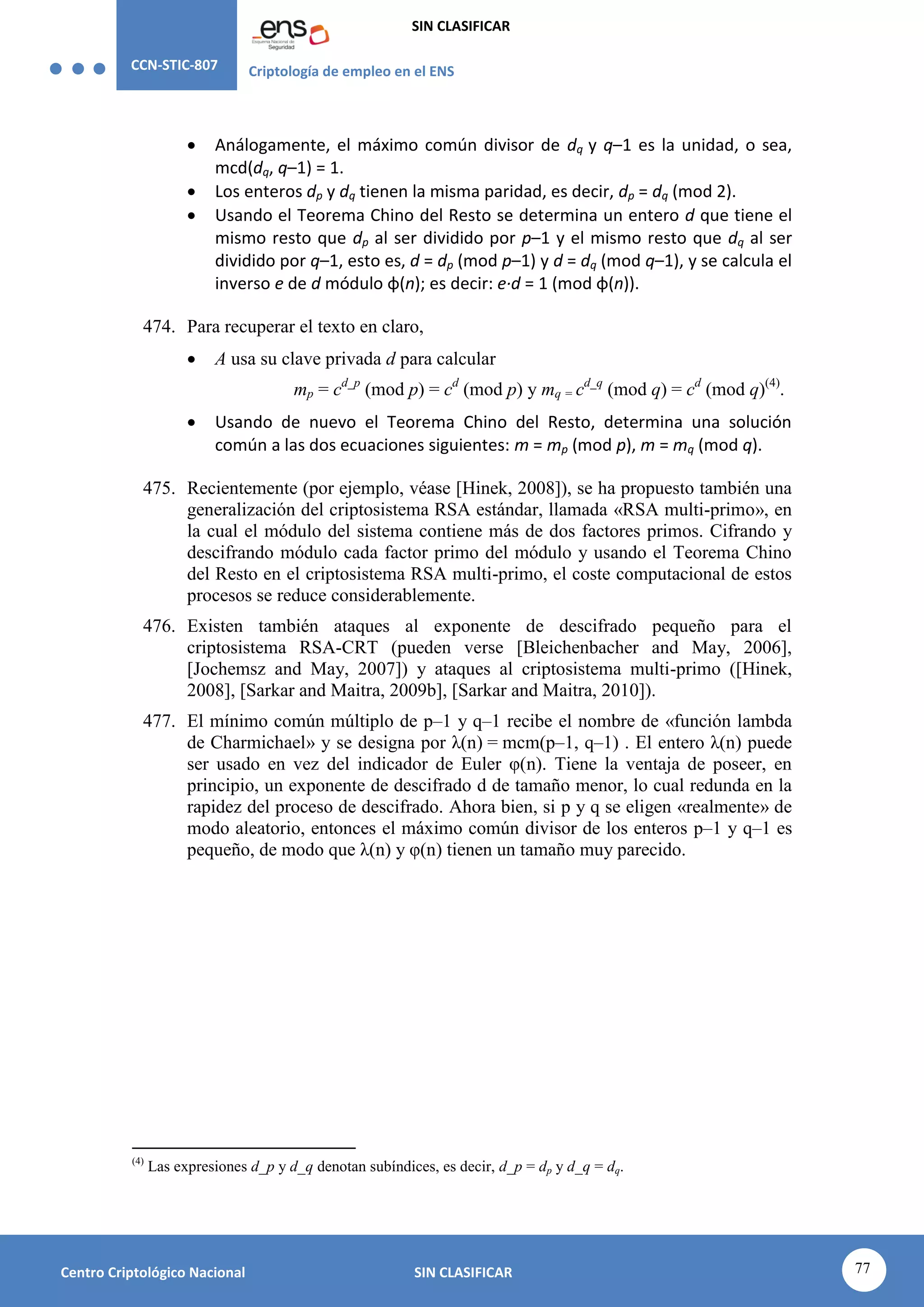 CCN-STIC-807 Criptología de empleo en el ENS
SIN CLASIFICAR
77
Centro Criptológico Nacional SIN CLASIFICAR
 Análogamente, el máximo común divisor de dq y q–1 es la unidad, o sea,
mcd(dq, q–1) = 1.
 Los enteros dp y dq tienen la misma paridad, es decir, dp = dq (mod 2).
 Usando el Teorema Chino del Resto se determina un entero d que tiene el
mismo resto que dp al ser dividido por p–1 y el mismo resto que dq al ser
dividido por q–1, esto es, d = dp (mod p–1) y d = dq (mod q–1), y se calcula el
inverso e de d módulo φ(n); es decir: e·d = 1 (mod φ(n)).
474. Para recuperar el texto en claro,
 A usa su clave privada d para calcular
mp = cd_p
(mod p) = cd
(mod p) y mq = cd_q
(mod q) = cd
(mod q)(4)
.
 Usando de nuevo el Teorema Chino del Resto, determina una solución
común a las dos ecuaciones siguientes: m = mp (mod p), m = mq (mod q).
475. Recientemente (por ejemplo, véase [Hinek, 2008]), se ha propuesto también una
generalización del criptosistema RSA estándar, llamada «RSA multi-primo», en
la cual el módulo del sistema contiene más de dos factores primos. Cifrando y
descifrando módulo cada factor primo del módulo y usando el Teorema Chino
del Resto en el criptosistema RSA multi-primo, el coste computacional de estos
procesos se reduce considerablemente.
476. Existen también ataques al exponente de descifrado pequeño para el
criptosistema RSA-CRT (pueden verse [Bleichenbacher and May, 2006],
[Jochemsz and May, 2007]) y ataques al criptosistema multi-primo ([Hinek,
2008], [Sarkar and Maitra, 2009b], [Sarkar and Maitra, 2010]).
477. El mínimo común múltiplo de p–1 y q–1 recibe el nombre de «función lambda
de Charmichael» y se designa por λ(n) = mcm(p–1, q–1) . El entero λ(n) puede
ser usado en vez del indicador de Euler φ(n). Tiene la ventaja de poseer, en
principio, un exponente de descifrado d de tamaño menor, lo cual redunda en la
rapidez del proceso de descifrado. Ahora bien, si p y q se eligen «realmente» de
modo aleatorio, entonces el máximo común divisor de los enteros p–1 y q–1 es
pequeño, de modo que λ(n) y φ(n) tienen un tamaño muy parecido.
(4)
Las expresiones d_p y d_q denotan subíndices, es decir, d_p = dp y d_q = dq.
 