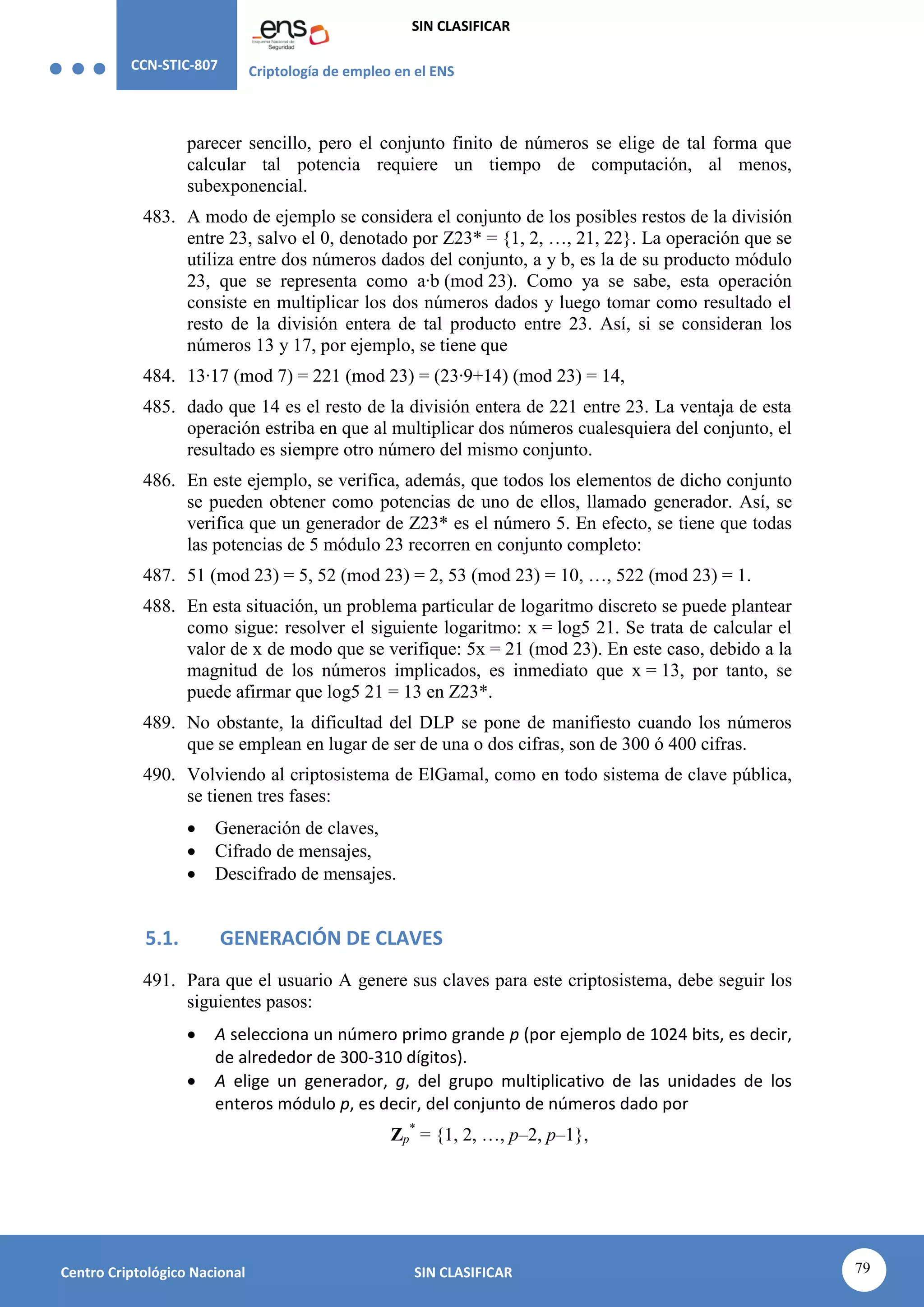 CCN-STIC-807 Criptología de empleo en el ENS
SIN CLASIFICAR
79
Centro Criptológico Nacional SIN CLASIFICAR
parecer sencillo, pero el conjunto finito de números se elige de tal forma que
calcular tal potencia requiere un tiempo de computación, al menos,
subexponencial.
483. A modo de ejemplo se considera el conjunto de los posibles restos de la división
entre 23, salvo el 0, denotado por Z23* = {1, 2, …, 21, 22}. La operación que se
utiliza entre dos números dados del conjunto, a y b, es la de su producto módulo
23, que se representa como a·b (mod 23). Como ya se sabe, esta operación
consiste en multiplicar los dos números dados y luego tomar como resultado el
resto de la división entera de tal producto entre 23. Así, si se consideran los
números 13 y 17, por ejemplo, se tiene que
484. 13·17 (mod 7) = 221 (mod 23) = (23·9+14) (mod 23) = 14,
485. dado que 14 es el resto de la división entera de 221 entre 23. La ventaja de esta
operación estriba en que al multiplicar dos números cualesquiera del conjunto, el
resultado es siempre otro número del mismo conjunto.
486. En este ejemplo, se verifica, además, que todos los elementos de dicho conjunto
se pueden obtener como potencias de uno de ellos, llamado generador. Así, se
verifica que un generador de Z23* es el número 5. En efecto, se tiene que todas
las potencias de 5 módulo 23 recorren en conjunto completo:
487. 51 (mod 23) = 5, 52 (mod 23) = 2, 53 (mod 23) = 10, …, 522 (mod 23) = 1.
488. En esta situación, un problema particular de logaritmo discreto se puede plantear
como sigue: resolver el siguiente logaritmo: x = log5 21. Se trata de calcular el
valor de x de modo que se verifique: 5x = 21 (mod 23). En este caso, debido a la
magnitud de los números implicados, es inmediato que x = 13, por tanto, se
puede afirmar que log5 21 = 13 en Z23*.
489. No obstante, la dificultad del DLP se pone de manifiesto cuando los números
que se emplean en lugar de ser de una o dos cifras, son de 300 ó 400 cifras.
490. Volviendo al criptosistema de ElGamal, como en todo sistema de clave pública,
se tienen tres fases:
 Generación de claves,
 Cifrado de mensajes,
 Descifrado de mensajes.
5.1. GENERACIÓN DE CLAVES
491. Para que el usuario A genere sus claves para este criptosistema, debe seguir los
siguientes pasos:
 A selecciona un número primo grande p (por ejemplo de 1024 bits, es decir,
de alrededor de 300-310 dígitos).
 A elige un generador, g, del grupo multiplicativo de las unidades de los
enteros módulo p, es decir, del conjunto de números dado por
Zp
*
= {1, 2, …, p–2, p–1},
 