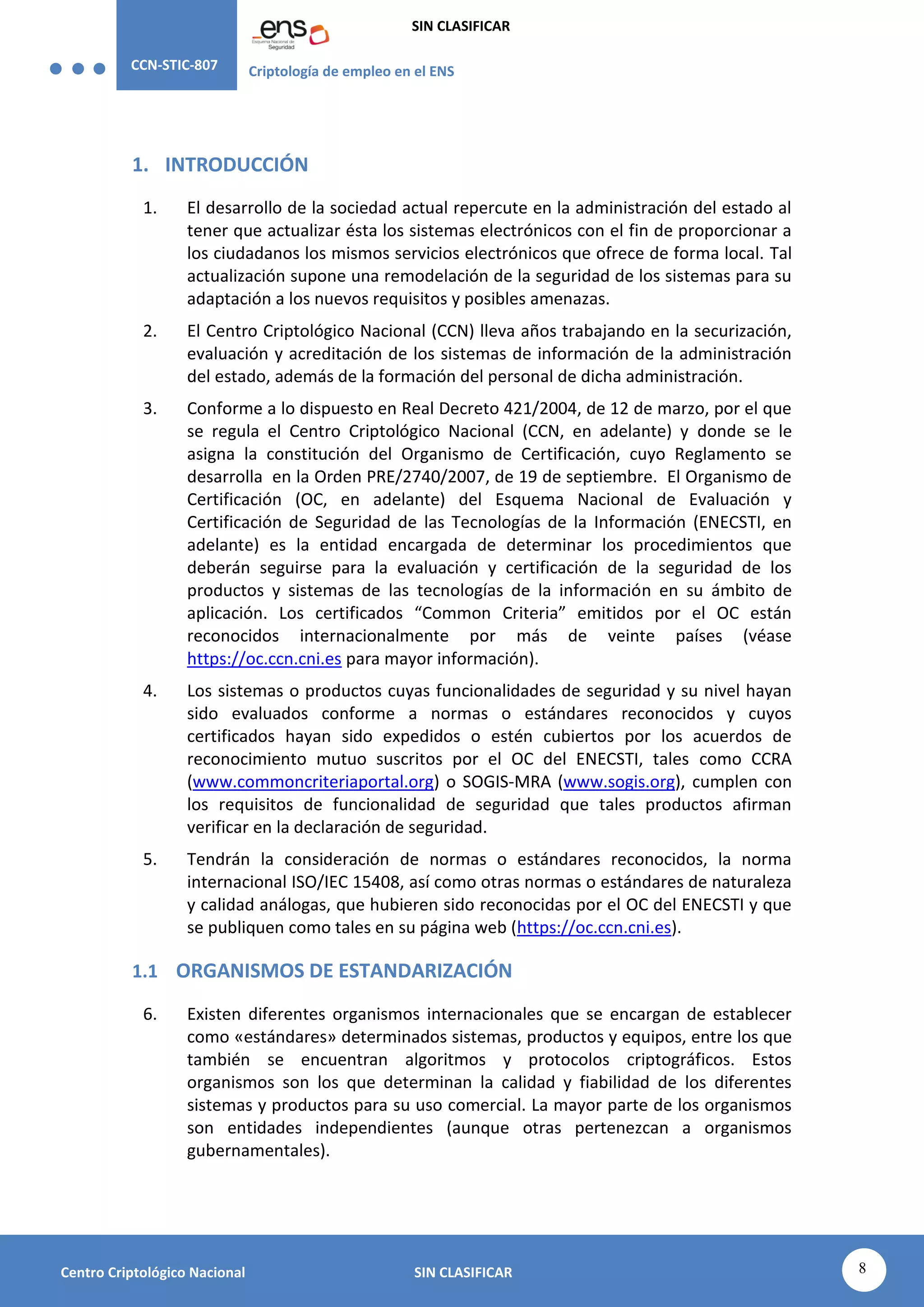 CCN-STIC-807 Criptología de empleo en el ENS
SIN CLASIFICAR
8
Centro Criptológico Nacional SIN CLASIFICAR
1. INTRODUCCIÓN
1. El desarrollo de la sociedad actual repercute en la administración del estado al
tener que actualizar ésta los sistemas electrónicos con el fin de proporcionar a
los ciudadanos los mismos servicios electrónicos que ofrece de forma local. Tal
actualización supone una remodelación de la seguridad de los sistemas para su
adaptación a los nuevos requisitos y posibles amenazas.
2. El Centro Criptológico Nacional (CCN) lleva años trabajando en la securización,
evaluación y acreditación de los sistemas de información de la administración
del estado, además de la formación del personal de dicha administración.
3. Conforme a lo dispuesto en Real Decreto 421/2004, de 12 de marzo, por el que
se regula el Centro Criptológico Nacional (CCN, en adelante) y donde se le
asigna la constitución del Organismo de Certificación, cuyo Reglamento se
desarrolla en la Orden PRE/2740/2007, de 19 de septiembre. El Organismo de
Certificación (OC, en adelante) del Esquema Nacional de Evaluación y
Certificación de Seguridad de las Tecnologías de la Información (ENECSTI, en
adelante) es la entidad encargada de determinar los procedimientos que
deberán seguirse para la evaluación y certificación de la seguridad de los
productos y sistemas de las tecnologías de la información en su ámbito de
aplicación. Los certificados “Common Criteria” emitidos por el OC están
reconocidos internacionalmente por más de veinte países (véase
https://oc.ccn.cni.es para mayor información).
4. Los sistemas o productos cuyas funcionalidades de seguridad y su nivel hayan
sido evaluados conforme a normas o estándares reconocidos y cuyos
certificados hayan sido expedidos o estén cubiertos por los acuerdos de
reconocimiento mutuo suscritos por el OC del ENECSTI, tales como CCRA
(www.commoncriteriaportal.org) o SOGIS-MRA (www.sogis.org), cumplen con
los requisitos de funcionalidad de seguridad que tales productos afirman
verificar en la declaración de seguridad.
5. Tendrán la consideración de normas o estándares reconocidos, la norma
internacional ISO/IEC 15408, así como otras normas o estándares de naturaleza
y calidad análogas, que hubieren sido reconocidas por el OC del ENECSTI y que
se publiquen como tales en su página web (https://oc.ccn.cni.es).
1.1 ORGANISMOS DE ESTANDARIZACIÓN
6. Existen diferentes organismos internacionales que se encargan de establecer
como «estándares» determinados sistemas, productos y equipos, entre los que
también se encuentran algoritmos y protocolos criptográficos. Estos
organismos son los que determinan la calidad y fiabilidad de los diferentes
sistemas y productos para su uso comercial. La mayor parte de los organismos
son entidades independientes (aunque otras pertenezcan a organismos
gubernamentales).
 