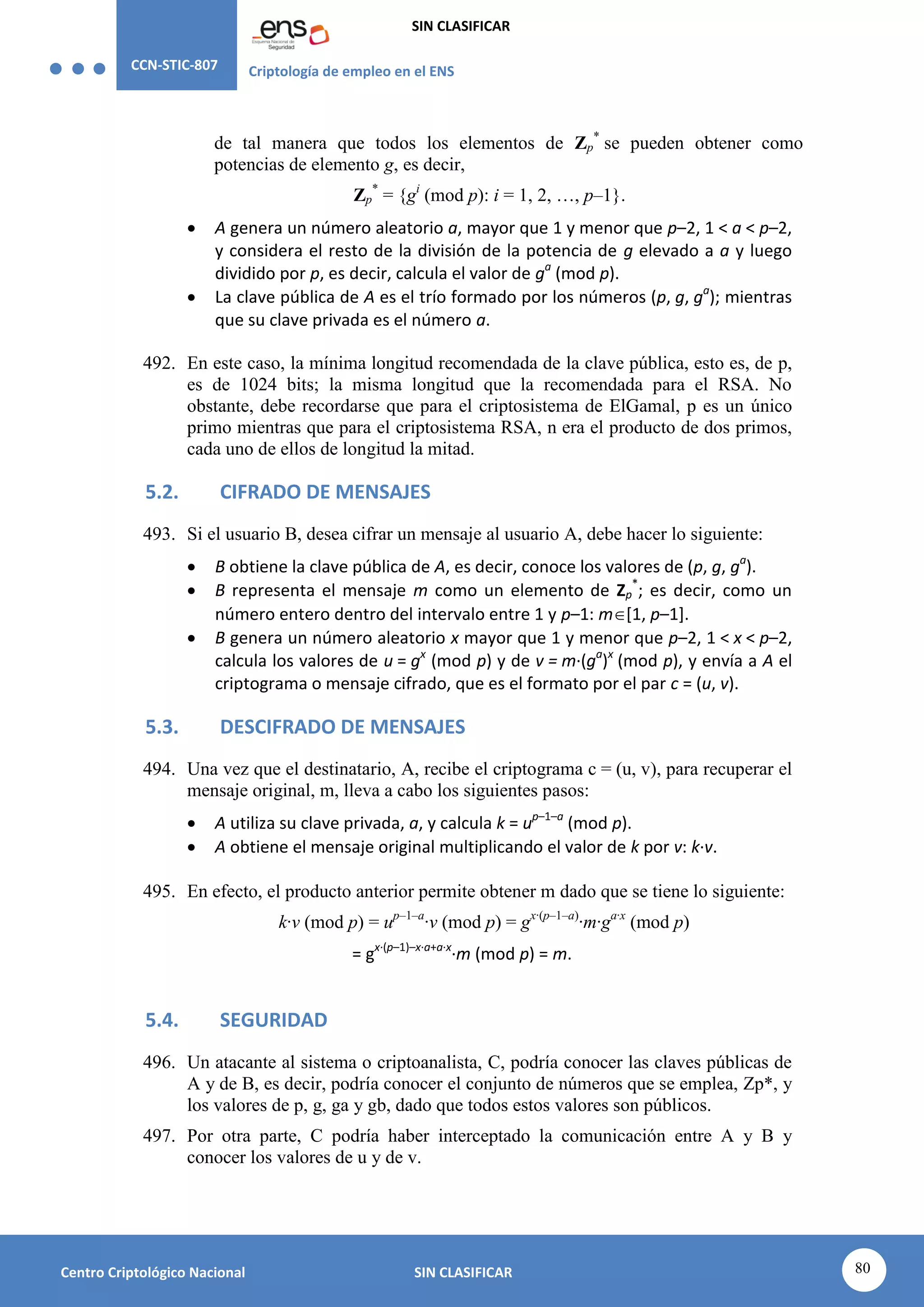 CCN-STIC-807 Criptología de empleo en el ENS
SIN CLASIFICAR
80
Centro Criptológico Nacional SIN CLASIFICAR
de tal manera que todos los elementos de Zp
*
se pueden obtener como
potencias de elemento g, es decir,
Zp
*
= {gi
(mod p): i = 1, 2, …, p–1}.
 A genera un número aleatorio a, mayor que 1 y menor que p–2, 1 < a < p–2,
y considera el resto de la división de la potencia de g elevado a a y luego
dividido por p, es decir, calcula el valor de ga
(mod p).
 La clave pública de A es el trío formado por los números (p, g, ga
); mientras
que su clave privada es el número a.
492. En este caso, la mínima longitud recomendada de la clave pública, esto es, de p,
es de 1024 bits; la misma longitud que la recomendada para el RSA. No
obstante, debe recordarse que para el criptosistema de ElGamal, p es un único
primo mientras que para el criptosistema RSA, n era el producto de dos primos,
cada uno de ellos de longitud la mitad.
5.2. CIFRADO DE MENSAJES
493. Si el usuario B, desea cifrar un mensaje al usuario A, debe hacer lo siguiente:
 B obtiene la clave pública de A, es decir, conoce los valores de (p, g, ga
).
 B representa el mensaje m como un elemento de Zp
*
; es decir, como un
número entero dentro del intervalo entre 1 y p–1: m[1, p–1].
 B genera un número aleatorio x mayor que 1 y menor que p–2, 1 < x < p–2,
calcula los valores de u = gx
(mod p) y de v = m·(ga
)x
(mod p), y envía a A el
criptograma o mensaje cifrado, que es el formato por el par c = (u, v).
5.3. DESCIFRADO DE MENSAJES
494. Una vez que el destinatario, A, recibe el criptograma c = (u, v), para recuperar el
mensaje original, m, lleva a cabo los siguientes pasos:
 A utiliza su clave privada, a, y calcula k = up–1–a
(mod p).
 A obtiene el mensaje original multiplicando el valor de k por v: k·v.
495. En efecto, el producto anterior permite obtener m dado que se tiene lo siguiente:
k·v (mod p) = up–1–a
·v (mod p) = gx·(p–1–a)
·m·ga·x
(mod p)
= gx·(p–1)–x·a+a·x
·m (mod p) = m.
5.4. SEGURIDAD
496. Un atacante al sistema o criptoanalista, C, podría conocer las claves públicas de
A y de B, es decir, podría conocer el conjunto de números que se emplea, Zp*, y
los valores de p, g, ga y gb, dado que todos estos valores son públicos.
497. Por otra parte, C podría haber interceptado la comunicación entre A y B y
conocer los valores de u y de v.
 