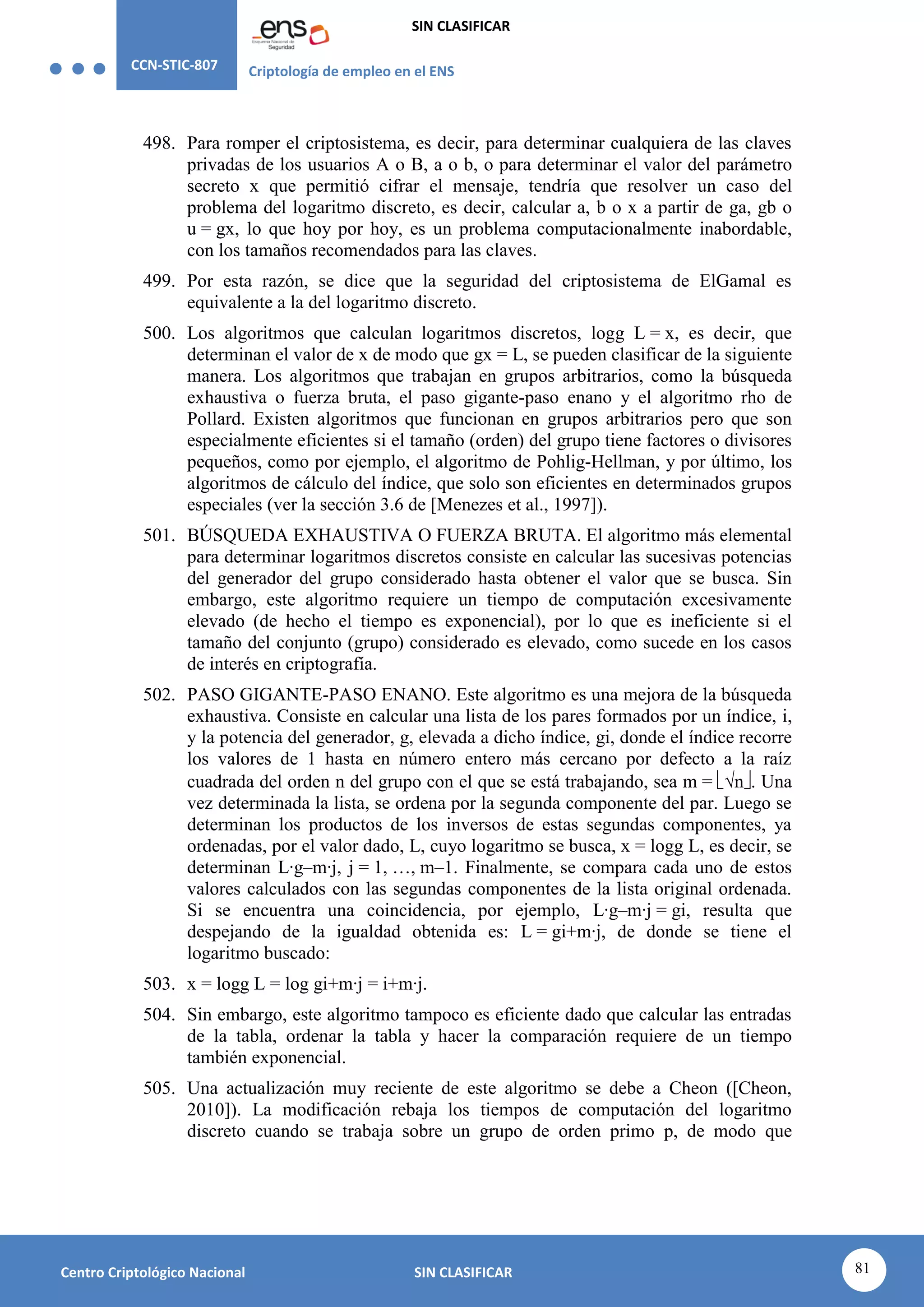 CCN-STIC-807 Criptología de empleo en el ENS
SIN CLASIFICAR
81
Centro Criptológico Nacional SIN CLASIFICAR
498. Para romper el criptosistema, es decir, para determinar cualquiera de las claves
privadas de los usuarios A o B, a o b, o para determinar el valor del parámetro
secreto x que permitió cifrar el mensaje, tendría que resolver un caso del
problema del logaritmo discreto, es decir, calcular a, b o x a partir de ga, gb o
u = gx, lo que hoy por hoy, es un problema computacionalmente inabordable,
con los tamaños recomendados para las claves.
499. Por esta razón, se dice que la seguridad del criptosistema de ElGamal es
equivalente a la del logaritmo discreto.
500. Los algoritmos que calculan logaritmos discretos, logg L = x, es decir, que
determinan el valor de x de modo que gx = L, se pueden clasificar de la siguiente
manera. Los algoritmos que trabajan en grupos arbitrarios, como la búsqueda
exhaustiva o fuerza bruta, el paso gigante-paso enano y el algoritmo rho de
Pollard. Existen algoritmos que funcionan en grupos arbitrarios pero que son
especialmente eficientes si el tamaño (orden) del grupo tiene factores o divisores
pequeños, como por ejemplo, el algoritmo de Pohlig-Hellman, y por último, los
algoritmos de cálculo del índice, que solo son eficientes en determinados grupos
especiales (ver la sección 3.6 de [Menezes et al., 1997]).
501. BÚSQUEDA EXHAUSTIVA O FUERZA BRUTA. El algoritmo más elemental
para determinar logaritmos discretos consiste en calcular las sucesivas potencias
del generador del grupo considerado hasta obtener el valor que se busca. Sin
embargo, este algoritmo requiere un tiempo de computación excesivamente
elevado (de hecho el tiempo es exponencial), por lo que es ineficiente si el
tamaño del conjunto (grupo) considerado es elevado, como sucede en los casos
de interés en criptografía.
502. PASO GIGANTE-PASO ENANO. Este algoritmo es una mejora de la búsqueda
exhaustiva. Consiste en calcular una lista de los pares formados por un índice, i,
y la potencia del generador, g, elevada a dicho índice, gi, donde el índice recorre
los valores de 1 hasta en número entero más cercano por defecto a la raíz
cuadrada del orden n del grupo con el que se está trabajando, sea m = √n. Una
vez determinada la lista, se ordena por la segunda componente del par. Luego se
determinan los productos de los inversos de estas segundas componentes, ya
ordenadas, por el valor dado, L, cuyo logaritmo se busca, x = logg L, es decir, se
determinan L·g–m·j, j = 1, …, m–1. Finalmente, se compara cada uno de estos
valores calculados con las segundas componentes de la lista original ordenada.
Si se encuentra una coincidencia, por ejemplo, L·g–m·j = gi, resulta que
despejando de la igualdad obtenida es: L = gi+m·j, de donde se tiene el
logaritmo buscado:
503. x = logg L = log gi+m·j = i+m·j.
504. Sin embargo, este algoritmo tampoco es eficiente dado que calcular las entradas
de la tabla, ordenar la tabla y hacer la comparación requiere de un tiempo
también exponencial.
505. Una actualización muy reciente de este algoritmo se debe a Cheon ([Cheon,
2010]). La modificación rebaja los tiempos de computación del logaritmo
discreto cuando se trabaja sobre un grupo de orden primo p, de modo que
 