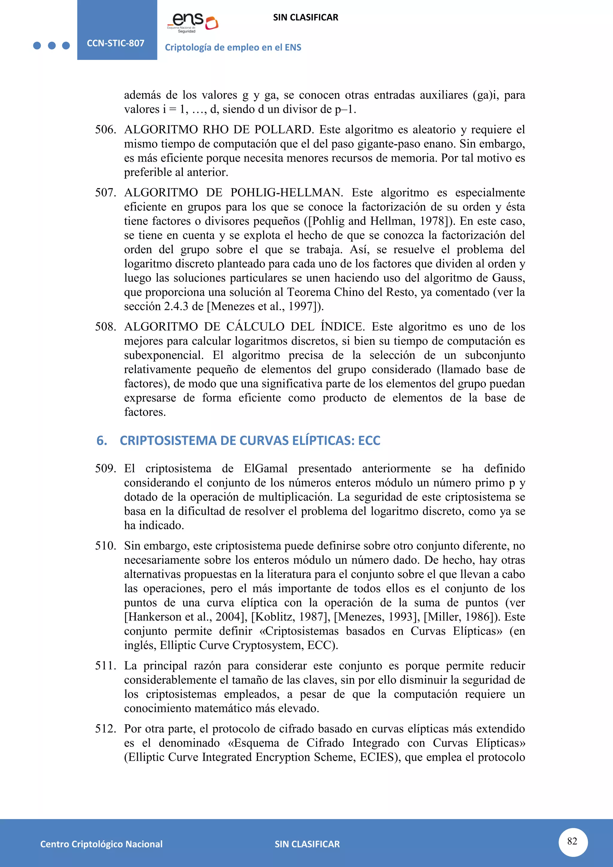CCN-STIC-807 Criptología de empleo en el ENS
SIN CLASIFICAR
82
Centro Criptológico Nacional SIN CLASIFICAR
además de los valores g y ga, se conocen otras entradas auxiliares (ga)i, para
valores i = 1, …, d, siendo d un divisor de p–1.
506. ALGORITMO RHO DE POLLARD. Este algoritmo es aleatorio y requiere el
mismo tiempo de computación que el del paso gigante-paso enano. Sin embargo,
es más eficiente porque necesita menores recursos de memoria. Por tal motivo es
preferible al anterior.
507. ALGORITMO DE POHLIG-HELLMAN. Este algoritmo es especialmente
eficiente en grupos para los que se conoce la factorización de su orden y ésta
tiene factores o divisores pequeños ([Pohlig and Hellman, 1978]). En este caso,
se tiene en cuenta y se explota el hecho de que se conozca la factorización del
orden del grupo sobre el que se trabaja. Así, se resuelve el problema del
logaritmo discreto planteado para cada uno de los factores que dividen al orden y
luego las soluciones particulares se unen haciendo uso del algoritmo de Gauss,
que proporciona una solución al Teorema Chino del Resto, ya comentado (ver la
sección 2.4.3 de [Menezes et al., 1997]).
508. ALGORITMO DE CÁLCULO DEL ÍNDICE. Este algoritmo es uno de los
mejores para calcular logaritmos discretos, si bien su tiempo de computación es
subexponencial. El algoritmo precisa de la selección de un subconjunto
relativamente pequeño de elementos del grupo considerado (llamado base de
factores), de modo que una significativa parte de los elementos del grupo puedan
expresarse de forma eficiente como producto de elementos de la base de
factores.
6. CRIPTOSISTEMA DE CURVAS ELÍPTICAS: ECC
509. El criptosistema de ElGamal presentado anteriormente se ha definido
considerando el conjunto de los números enteros módulo un número primo p y
dotado de la operación de multiplicación. La seguridad de este criptosistema se
basa en la dificultad de resolver el problema del logaritmo discreto, como ya se
ha indicado.
510. Sin embargo, este criptosistema puede definirse sobre otro conjunto diferente, no
necesariamente sobre los enteros módulo un número dado. De hecho, hay otras
alternativas propuestas en la literatura para el conjunto sobre el que llevan a cabo
las operaciones, pero el más importante de todos ellos es el conjunto de los
puntos de una curva elíptica con la operación de la suma de puntos (ver
[Hankerson et al., 2004], [Koblitz, 1987], [Menezes, 1993], [Miller, 1986]). Este
conjunto permite definir «Criptosistemas basados en Curvas Elípticas» (en
inglés, Elliptic Curve Cryptosystem, ECC).
511. La principal razón para considerar este conjunto es porque permite reducir
considerablemente el tamaño de las claves, sin por ello disminuir la seguridad de
los criptosistemas empleados, a pesar de que la computación requiere un
conocimiento matemático más elevado.
512. Por otra parte, el protocolo de cifrado basado en curvas elípticas más extendido
es el denominado «Esquema de Cifrado Integrado con Curvas Elípticas»
(Elliptic Curve Integrated Encryption Scheme, ECIES), que emplea el protocolo
 