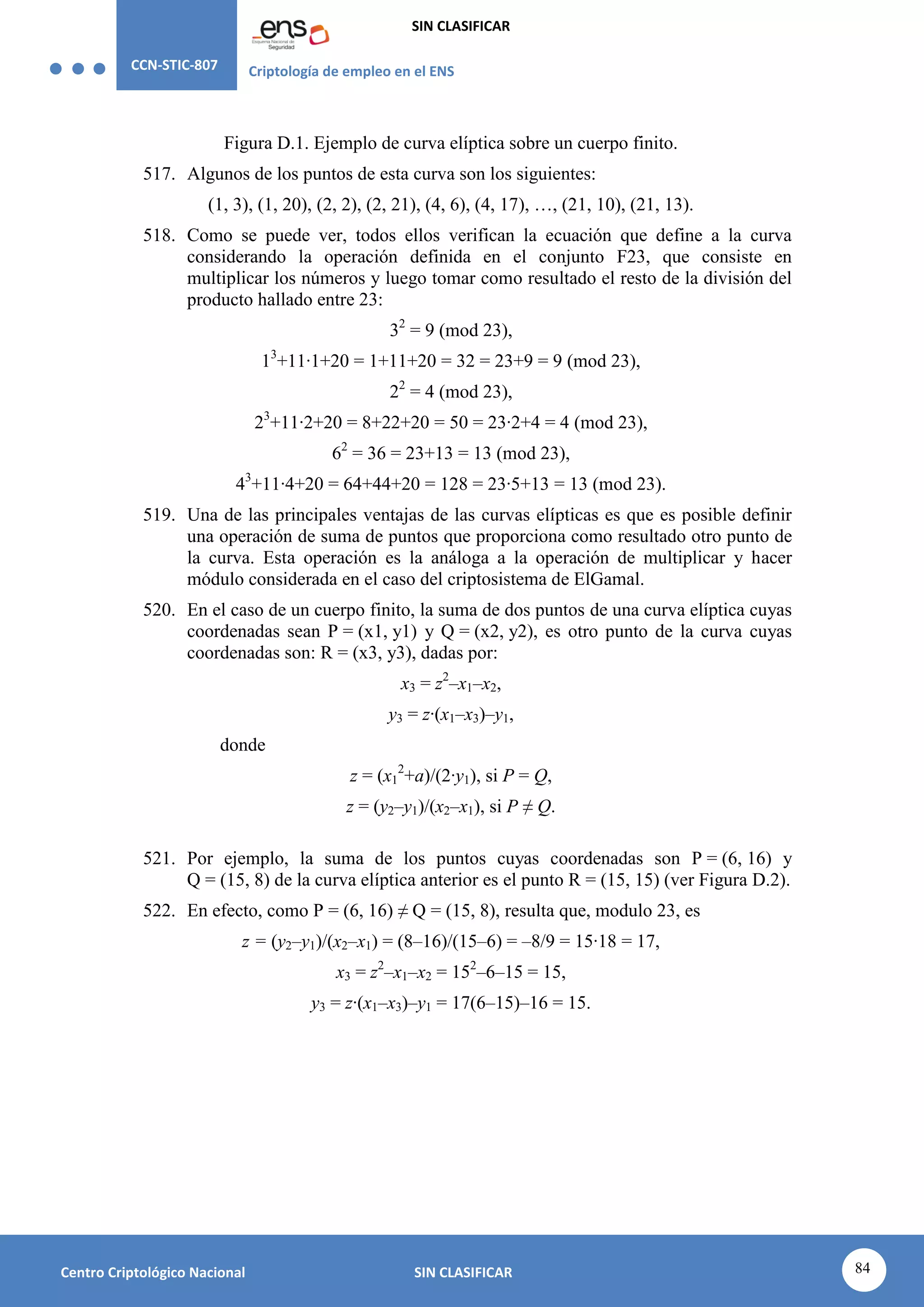 CCN-STIC-807 Criptología de empleo en el ENS
SIN CLASIFICAR
84
Centro Criptológico Nacional SIN CLASIFICAR
Figura D.1. Ejemplo de curva elíptica sobre un cuerpo finito.
517. Algunos de los puntos de esta curva son los siguientes:
(1, 3), (1, 20), (2, 2), (2, 21), (4, 6), (4, 17), …, (21, 10), (21, 13).
518. Como se puede ver, todos ellos verifican la ecuación que define a la curva
considerando la operación definida en el conjunto F23, que consiste en
multiplicar los números y luego tomar como resultado el resto de la división del
producto hallado entre 23:
32
= 9 (mod 23),
13
+11·1+20 = 1+11+20 = 32 = 23+9 = 9 (mod 23),
22
= 4 (mod 23),
23
+11·2+20 = 8+22+20 = 50 = 23·2+4 = 4 (mod 23),
62
= 36 = 23+13 = 13 (mod 23),
43
+11·4+20 = 64+44+20 = 128 = 23·5+13 = 13 (mod 23).
519. Una de las principales ventajas de las curvas elípticas es que es posible definir
una operación de suma de puntos que proporciona como resultado otro punto de
la curva. Esta operación es la análoga a la operación de multiplicar y hacer
módulo considerada en el caso del criptosistema de ElGamal.
520. En el caso de un cuerpo finito, la suma de dos puntos de una curva elíptica cuyas
coordenadas sean P = (x1, y1) y Q = (x2, y2), es otro punto de la curva cuyas
coordenadas son: R = (x3, y3), dadas por:
x3 = z2
–x1–x2,
y3 = z·(x1–x3)–y1,
donde
z = (x1
2
+a)/(2·y1), si P = Q,
z = (y2–y1)/(x2–x1), si P ≠ Q.
521. Por ejemplo, la suma de los puntos cuyas coordenadas son P = (6, 16) y
Q = (15, 8) de la curva elíptica anterior es el punto R = (15, 15) (ver Figura D.2).
522. En efecto, como P = (6, 16) ≠ Q = (15, 8), resulta que, modulo 23, es
z = (y2–y1)/(x2–x1) = (8–16)/(15–6) = –8/9 = 15·18 = 17,
x3 = z2
–x1–x2 = 152
–6–15 = 15,
y3 = z·(x1–x3)–y1 = 17(6–15)–16 = 15.
 