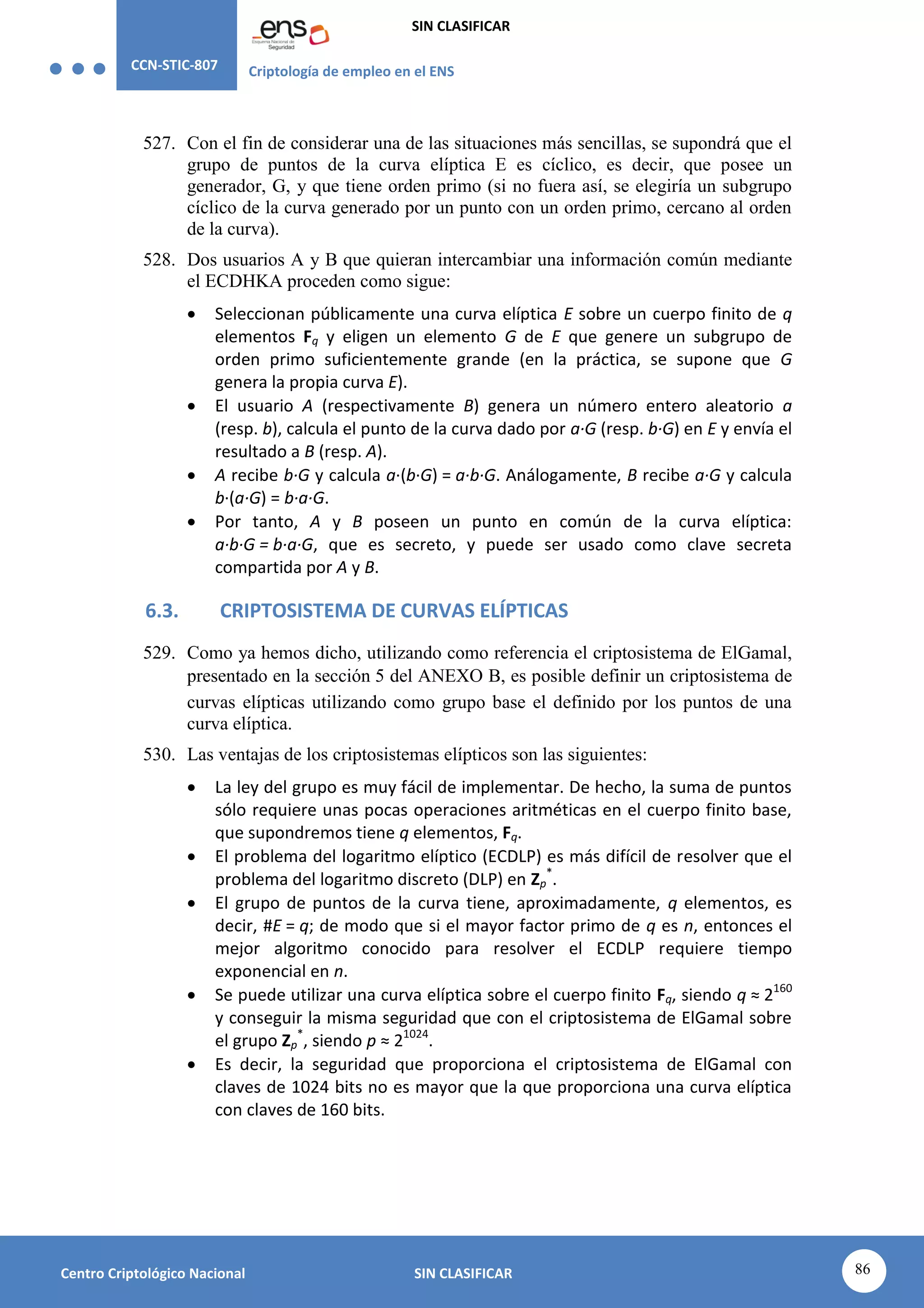 CCN-STIC-807 Criptología de empleo en el ENS
SIN CLASIFICAR
86
Centro Criptológico Nacional SIN CLASIFICAR
527. Con el fin de considerar una de las situaciones más sencillas, se supondrá que el
grupo de puntos de la curva elíptica E es cíclico, es decir, que posee un
generador, G, y que tiene orden primo (si no fuera así, se elegiría un subgrupo
cíclico de la curva generado por un punto con un orden primo, cercano al orden
de la curva).
528. Dos usuarios A y B que quieran intercambiar una información común mediante
el ECDHKA proceden como sigue:
 Seleccionan públicamente una curva elíptica E sobre un cuerpo finito de q
elementos Fq y eligen un elemento G de E que genere un subgrupo de
orden primo suficientemente grande (en la práctica, se supone que G
genera la propia curva E).
 El usuario A (respectivamente B) genera un número entero aleatorio a
(resp. b), calcula el punto de la curva dado por a·G (resp. b·G) en E y envía el
resultado a B (resp. A).
 A recibe b·G y calcula a·(b·G) = a·b·G. Análogamente, B recibe a·G y calcula
b·(a·G) = b·a·G.
 Por tanto, A y B poseen un punto en común de la curva elíptica:
a·b·G = b·a·G, que es secreto, y puede ser usado como clave secreta
compartida por A y B.
6.3. CRIPTOSISTEMA DE CURVAS ELÍPTICAS
529. Como ya hemos dicho, utilizando como referencia el criptosistema de ElGamal,
presentado en la sección 5 del ANEXO B, es posible definir un criptosistema de
curvas elípticas utilizando como grupo base el definido por los puntos de una
curva elíptica.
530. Las ventajas de los criptosistemas elípticos son las siguientes:
 La ley del grupo es muy fácil de implementar. De hecho, la suma de puntos
sólo requiere unas pocas operaciones aritméticas en el cuerpo finito base,
que supondremos tiene q elementos, Fq.
 El problema del logaritmo elíptico (ECDLP) es más difícil de resolver que el
problema del logaritmo discreto (DLP) en Zp
*
.
 El grupo de puntos de la curva tiene, aproximadamente, q elementos, es
decir, #E = q; de modo que si el mayor factor primo de q es n, entonces el
mejor algoritmo conocido para resolver el ECDLP requiere tiempo
exponencial en n.
 Se puede utilizar una curva elíptica sobre el cuerpo finito Fq, siendo q ≈ 2160
y conseguir la misma seguridad que con el criptosistema de ElGamal sobre
el grupo Zp
*
, siendo p ≈ 21024
.
 Es decir, la seguridad que proporciona el criptosistema de ElGamal con
claves de 1024 bits no es mayor que la que proporciona una curva elíptica
con claves de 160 bits.
 