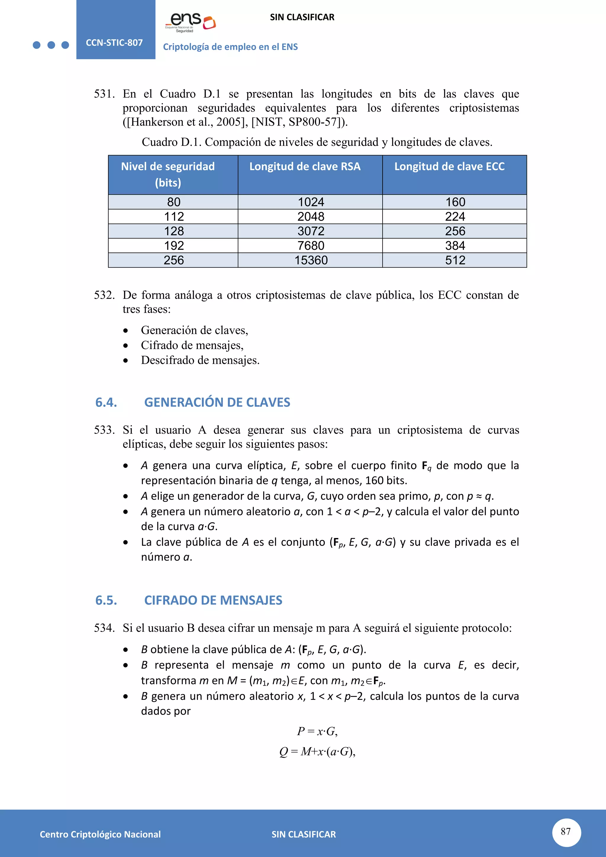 CCN-STIC-807 Criptología de empleo en el ENS
SIN CLASIFICAR
87
Centro Criptológico Nacional SIN CLASIFICAR
531. En el Cuadro D.1 se presentan las longitudes en bits de las claves que
proporcionan seguridades equivalentes para los diferentes criptosistemas
([Hankerson et al., 2005], [NIST, SP800-57]).
Cuadro D.1. Compación de niveles de seguridad y longitudes de claves.
Nivel de seguridad
(bits)
Longitud de clave RSA Longitud de clave ECC
80 1024 160
112 2048 224
128 3072 256
192 7680 384
256 15360 512
532. De forma análoga a otros criptosistemas de clave pública, los ECC constan de
tres fases:
 Generación de claves,
 Cifrado de mensajes,
 Descifrado de mensajes.
6.4. GENERACIÓN DE CLAVES
533. Si el usuario A desea generar sus claves para un criptosistema de curvas
elípticas, debe seguir los siguientes pasos:
 A genera una curva elíptica, E, sobre el cuerpo finito Fq de modo que la
representación binaria de q tenga, al menos, 160 bits.
 A elige un generador de la curva, G, cuyo orden sea primo, p, con p ≈ q.
 A genera un número aleatorio a, con 1 < a < p–2, y calcula el valor del punto
de la curva a·G.
 La clave pública de A es el conjunto (Fp, E, G, a·G) y su clave privada es el
número a.
6.5. CIFRADO DE MENSAJES
534. Si el usuario B desea cifrar un mensaje m para A seguirá el siguiente protocolo:
 B obtiene la clave pública de A: (Fp, E, G, a·G).
 B representa el mensaje m como un punto de la curva E, es decir,
transforma m en M = (m1, m2)E, con m1, m2Fp.
 B genera un número aleatorio x, 1 < x < p–2, calcula los puntos de la curva
dados por
P = x·G,
Q = M+x·(a·G),
 