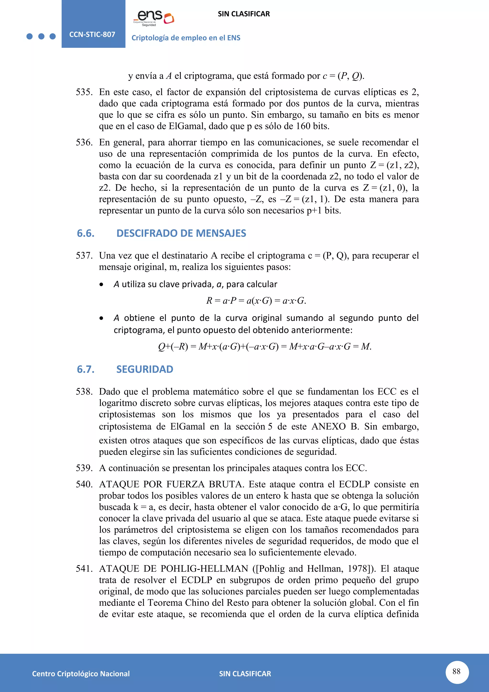 CCN-STIC-807 Criptología de empleo en el ENS
SIN CLASIFICAR
88
Centro Criptológico Nacional SIN CLASIFICAR
y envía a A el criptograma, que está formado por c = (P, Q).
535. En este caso, el factor de expansión del criptosistema de curvas elípticas es 2,
dado que cada criptograma está formado por dos puntos de la curva, mientras
que lo que se cifra es sólo un punto. Sin embargo, su tamaño en bits es menor
que en el caso de ElGamal, dado que p es sólo de 160 bits.
536. En general, para ahorrar tiempo en las comunicaciones, se suele recomendar el
uso de una representación comprimida de los puntos de la curva. En efecto,
como la ecuación de la curva es conocida, para definir un punto Z = (z1, z2),
basta con dar su coordenada z1 y un bit de la coordenada z2, no todo el valor de
z2. De hecho, si la representación de un punto de la curva es Z = (z1, 0), la
representación de su punto opuesto, –Z, es –Z = (z1, 1). De esta manera para
representar un punto de la curva sólo son necesarios p+1 bits.
6.6. DESCIFRADO DE MENSAJES
537. Una vez que el destinatario A recibe el criptograma c = (P, Q), para recuperar el
mensaje original, m, realiza los siguientes pasos:
 A utiliza su clave privada, a, para calcular
R = a·P = a(x·G) = a·x·G.
 A obtiene el punto de la curva original sumando al segundo punto del
criptograma, el punto opuesto del obtenido anteriormente:
Q+(–R) = M+x·(a·G)+(–a·x·G) = M+x·a·G–a·x·G = M.
6.7. SEGURIDAD
538. Dado que el problema matemático sobre el que se fundamentan los ECC es el
logaritmo discreto sobre curvas elípticas, los mejores ataques contra este tipo de
criptosistemas son los mismos que los ya presentados para el caso del
criptosistema de ElGamal en la sección 5 de este ANEXO B. Sin embargo,
existen otros ataques que son específicos de las curvas elípticas, dado que éstas
pueden elegirse sin las suficientes condiciones de seguridad.
539. A continuación se presentan los principales ataques contra los ECC.
540. ATAQUE POR FUERZA BRUTA. Este ataque contra el ECDLP consiste en
probar todos los posibles valores de un entero k hasta que se obtenga la solución
buscada k = a, es decir, hasta obtener el valor conocido de a·G, lo que permitiría
conocer la clave privada del usuario al que se ataca. Este ataque puede evitarse si
los parámetros del criptosistema se eligen con los tamaños recomendados para
las claves, según los diferentes niveles de seguridad requeridos, de modo que el
tiempo de computación necesario sea lo suficientemente elevado.
541. ATAQUE DE POHLIG-HELLMAN ([Pohlig and Hellman, 1978]). El ataque
trata de resolver el ECDLP en subgrupos de orden primo pequeño del grupo
original, de modo que las soluciones parciales pueden ser luego complementadas
mediante el Teorema Chino del Resto para obtener la solución global. Con el fin
de evitar este ataque, se recomienda que el orden de la curva elíptica definida
 