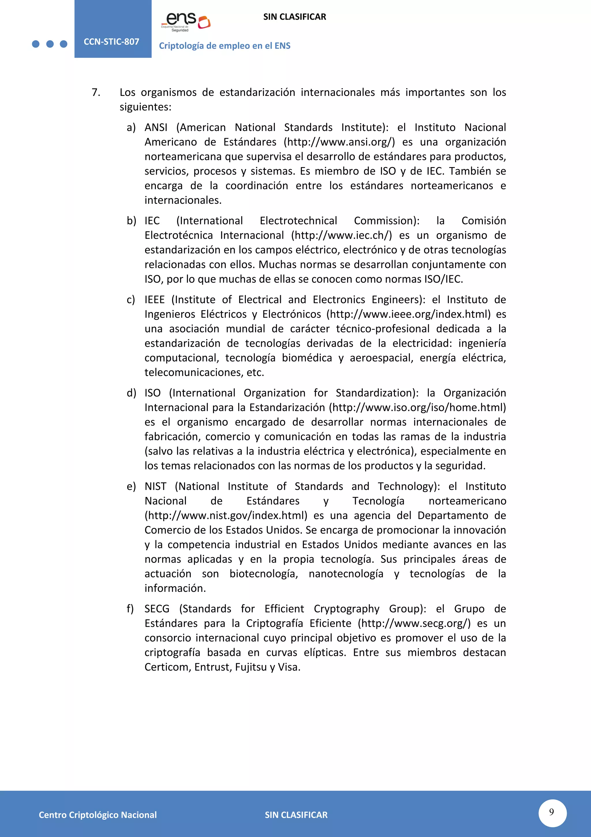 CCN-STIC-807 Criptología de empleo en el ENS
SIN CLASIFICAR
9
Centro Criptológico Nacional SIN CLASIFICAR
7. Los organismos de estandarización internacionales más importantes son los
siguientes:
a) ANSI (American National Standards Institute): el Instituto Nacional
Americano de Estándares (http://www.ansi.org/) es una organización
norteamericana que supervisa el desarrollo de estándares para productos,
servicios, procesos y sistemas. Es miembro de ISO y de IEC. También se
encarga de la coordinación entre los estándares norteamericanos e
internacionales.
b) IEC (International Electrotechnical Commission): la Comisión
Electrotécnica Internacional (http://www.iec.ch/) es un organismo de
estandarización en los campos eléctrico, electrónico y de otras tecnologías
relacionadas con ellos. Muchas normas se desarrollan conjuntamente con
ISO, por lo que muchas de ellas se conocen como normas ISO/IEC.
c) IEEE (Institute of Electrical and Electronics Engineers): el Instituto de
Ingenieros Eléctricos y Electrónicos (http://www.ieee.org/index.html) es
una asociación mundial de carácter técnico-profesional dedicada a la
estandarización de tecnologías derivadas de la electricidad: ingeniería
computacional, tecnología biomédica y aeroespacial, energía eléctrica,
telecomunicaciones, etc.
d) ISO (International Organization for Standardization): la Organización
Internacional para la Estandarización (http://www.iso.org/iso/home.html)
es el organismo encargado de desarrollar normas internacionales de
fabricación, comercio y comunicación en todas las ramas de la industria
(salvo las relativas a la industria eléctrica y electrónica), especialmente en
los temas relacionados con las normas de los productos y la seguridad.
e) NIST (National Institute of Standards and Technology): el Instituto
Nacional de Estándares y Tecnología norteamericano
(http://www.nist.gov/index.html) es una agencia del Departamento de
Comercio de los Estados Unidos. Se encarga de promocionar la innovación
y la competencia industrial en Estados Unidos mediante avances en las
normas aplicadas y en la propia tecnología. Sus principales áreas de
actuación son biotecnología, nanotecnología y tecnologías de la
información.
f) SECG (Standards for Efficient Cryptography Group): el Grupo de
Estándares para la Criptografía Eficiente (http://www.secg.org/) es un
consorcio internacional cuyo principal objetivo es promover el uso de la
criptografía basada en curvas elípticas. Entre sus miembros destacan
Certicom, Entrust, Fujitsu y Visa.
 