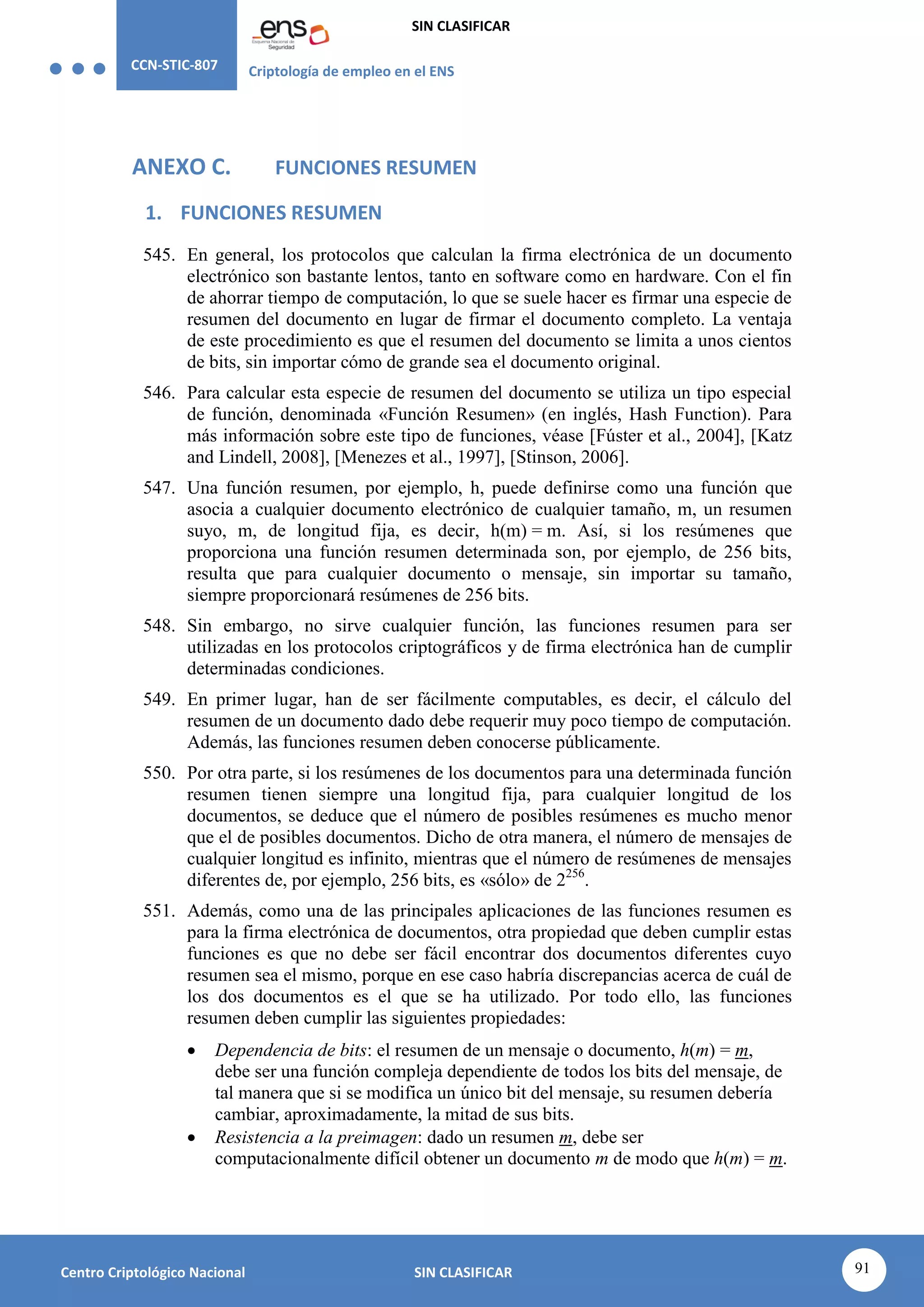 CCN-STIC-807 Criptología de empleo en el ENS
SIN CLASIFICAR
91
Centro Criptológico Nacional SIN CLASIFICAR
ANEXO C. FUNCIONES RESUMEN
1. FUNCIONES RESUMEN
545. En general, los protocolos que calculan la firma electrónica de un documento
electrónico son bastante lentos, tanto en software como en hardware. Con el fin
de ahorrar tiempo de computación, lo que se suele hacer es firmar una especie de
resumen del documento en lugar de firmar el documento completo. La ventaja
de este procedimiento es que el resumen del documento se limita a unos cientos
de bits, sin importar cómo de grande sea el documento original.
546. Para calcular esta especie de resumen del documento se utiliza un tipo especial
de función, denominada «Función Resumen» (en inglés, Hash Function). Para
más información sobre este tipo de funciones, véase [Fúster et al., 2004], [Katz
and Lindell, 2008], [Menezes et al., 1997], [Stinson, 2006].
547. Una función resumen, por ejemplo, h, puede definirse como una función que
asocia a cualquier documento electrónico de cualquier tamaño, m, un resumen
suyo, m, de longitud fija, es decir, h(m) = m. Así, si los resúmenes que
proporciona una función resumen determinada son, por ejemplo, de 256 bits,
resulta que para cualquier documento o mensaje, sin importar su tamaño,
siempre proporcionará resúmenes de 256 bits.
548. Sin embargo, no sirve cualquier función, las funciones resumen para ser
utilizadas en los protocolos criptográficos y de firma electrónica han de cumplir
determinadas condiciones.
549. En primer lugar, han de ser fácilmente computables, es decir, el cálculo del
resumen de un documento dado debe requerir muy poco tiempo de computación.
Además, las funciones resumen deben conocerse públicamente.
550. Por otra parte, si los resúmenes de los documentos para una determinada función
resumen tienen siempre una longitud fija, para cualquier longitud de los
documentos, se deduce que el número de posibles resúmenes es mucho menor
que el de posibles documentos. Dicho de otra manera, el número de mensajes de
cualquier longitud es infinito, mientras que el número de resúmenes de mensajes
diferentes de, por ejemplo, 256 bits, es «sólo» de 2256
.
551. Además, como una de las principales aplicaciones de las funciones resumen es
para la firma electrónica de documentos, otra propiedad que deben cumplir estas
funciones es que no debe ser fácil encontrar dos documentos diferentes cuyo
resumen sea el mismo, porque en ese caso habría discrepancias acerca de cuál de
los dos documentos es el que se ha utilizado. Por todo ello, las funciones
resumen deben cumplir las siguientes propiedades:
 Dependencia de bits: el resumen de un mensaje o documento, h(m) = m,
debe ser una función compleja dependiente de todos los bits del mensaje, de
tal manera que si se modifica un único bit del mensaje, su resumen debería
cambiar, aproximadamente, la mitad de sus bits.
 Resistencia a la preimagen: dado un resumen m, debe ser
computacionalmente difícil obtener un documento m de modo que h(m) = m.
 