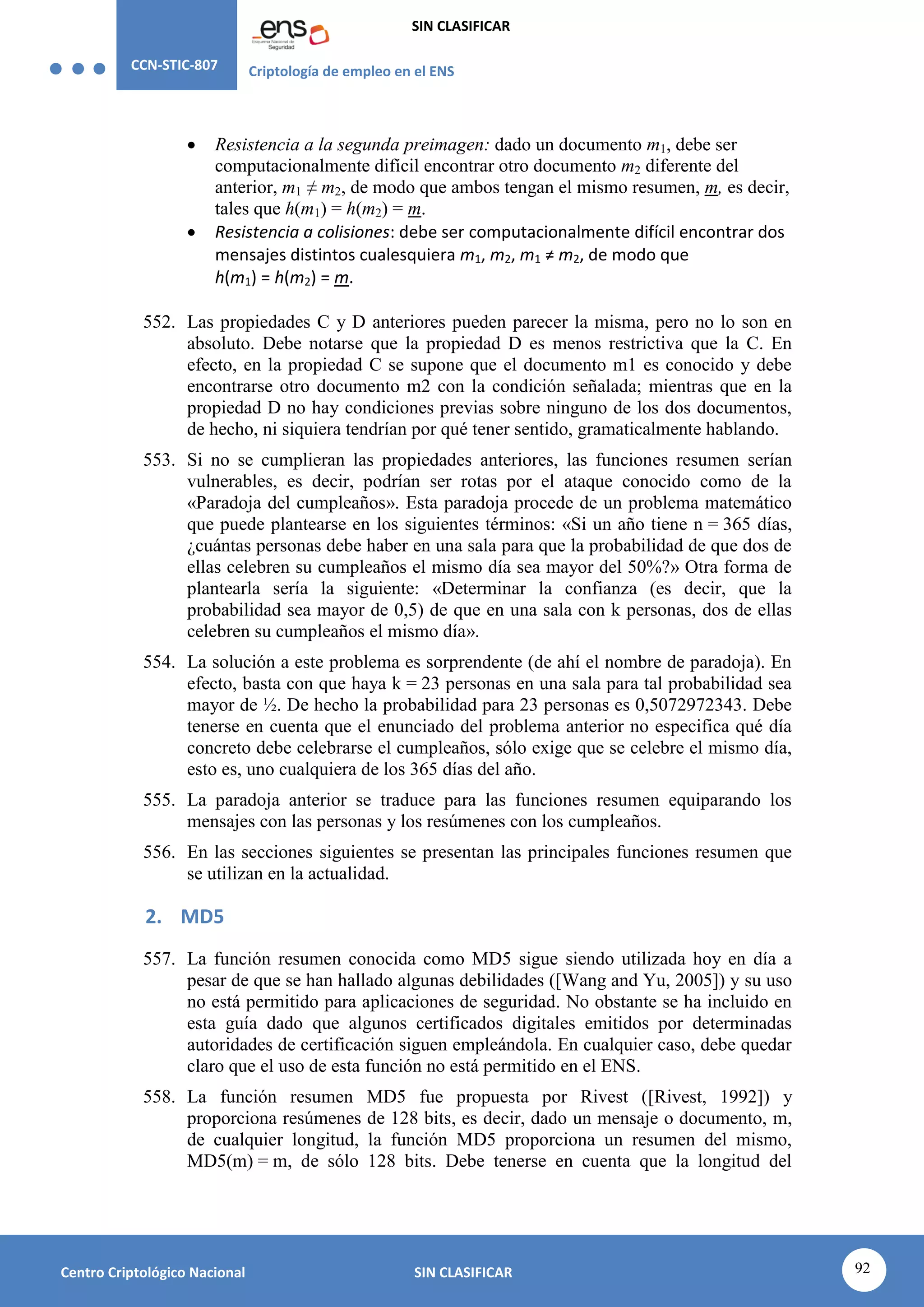CCN-STIC-807 Criptología de empleo en el ENS
SIN CLASIFICAR
92
Centro Criptológico Nacional SIN CLASIFICAR
 Resistencia a la segunda preimagen: dado un documento m1, debe ser
computacionalmente difícil encontrar otro documento m2 diferente del
anterior, m1 ≠ m2, de modo que ambos tengan el mismo resumen, m, es decir,
tales que h(m1) = h(m2) = m.
 Resistencia a colisiones: debe ser computacionalmente difícil encontrar dos
mensajes distintos cualesquiera m1, m2, m1 ≠ m2, de modo que
h(m1) = h(m2) = m.
552. Las propiedades C y D anteriores pueden parecer la misma, pero no lo son en
absoluto. Debe notarse que la propiedad D es menos restrictiva que la C. En
efecto, en la propiedad C se supone que el documento m1 es conocido y debe
encontrarse otro documento m2 con la condición señalada; mientras que en la
propiedad D no hay condiciones previas sobre ninguno de los dos documentos,
de hecho, ni siquiera tendrían por qué tener sentido, gramaticalmente hablando.
553. Si no se cumplieran las propiedades anteriores, las funciones resumen serían
vulnerables, es decir, podrían ser rotas por el ataque conocido como de la
«Paradoja del cumpleaños». Esta paradoja procede de un problema matemático
que puede plantearse en los siguientes términos: «Si un año tiene n = 365 días,
¿cuántas personas debe haber en una sala para que la probabilidad de que dos de
ellas celebren su cumpleaños el mismo día sea mayor del 50%?» Otra forma de
plantearla sería la siguiente: «Determinar la confianza (es decir, que la
probabilidad sea mayor de 0,5) de que en una sala con k personas, dos de ellas
celebren su cumpleaños el mismo día».
554. La solución a este problema es sorprendente (de ahí el nombre de paradoja). En
efecto, basta con que haya k = 23 personas en una sala para tal probabilidad sea
mayor de ½. De hecho la probabilidad para 23 personas es 0,5072972343. Debe
tenerse en cuenta que el enunciado del problema anterior no especifica qué día
concreto debe celebrarse el cumpleaños, sólo exige que se celebre el mismo día,
esto es, uno cualquiera de los 365 días del año.
555. La paradoja anterior se traduce para las funciones resumen equiparando los
mensajes con las personas y los resúmenes con los cumpleaños.
556. En las secciones siguientes se presentan las principales funciones resumen que
se utilizan en la actualidad.
2. MD5
557. La función resumen conocida como MD5 sigue siendo utilizada hoy en día a
pesar de que se han hallado algunas debilidades ([Wang and Yu, 2005]) y su uso
no está permitido para aplicaciones de seguridad. No obstante se ha incluido en
esta guía dado que algunos certificados digitales emitidos por determinadas
autoridades de certificación siguen empleándola. En cualquier caso, debe quedar
claro que el uso de esta función no está permitido en el ENS.
558. La función resumen MD5 fue propuesta por Rivest ([Rivest, 1992]) y
proporciona resúmenes de 128 bits, es decir, dado un mensaje o documento, m,
de cualquier longitud, la función MD5 proporciona un resumen del mismo,
MD5(m) = m, de sólo 128 bits. Debe tenerse en cuenta que la longitud del
 