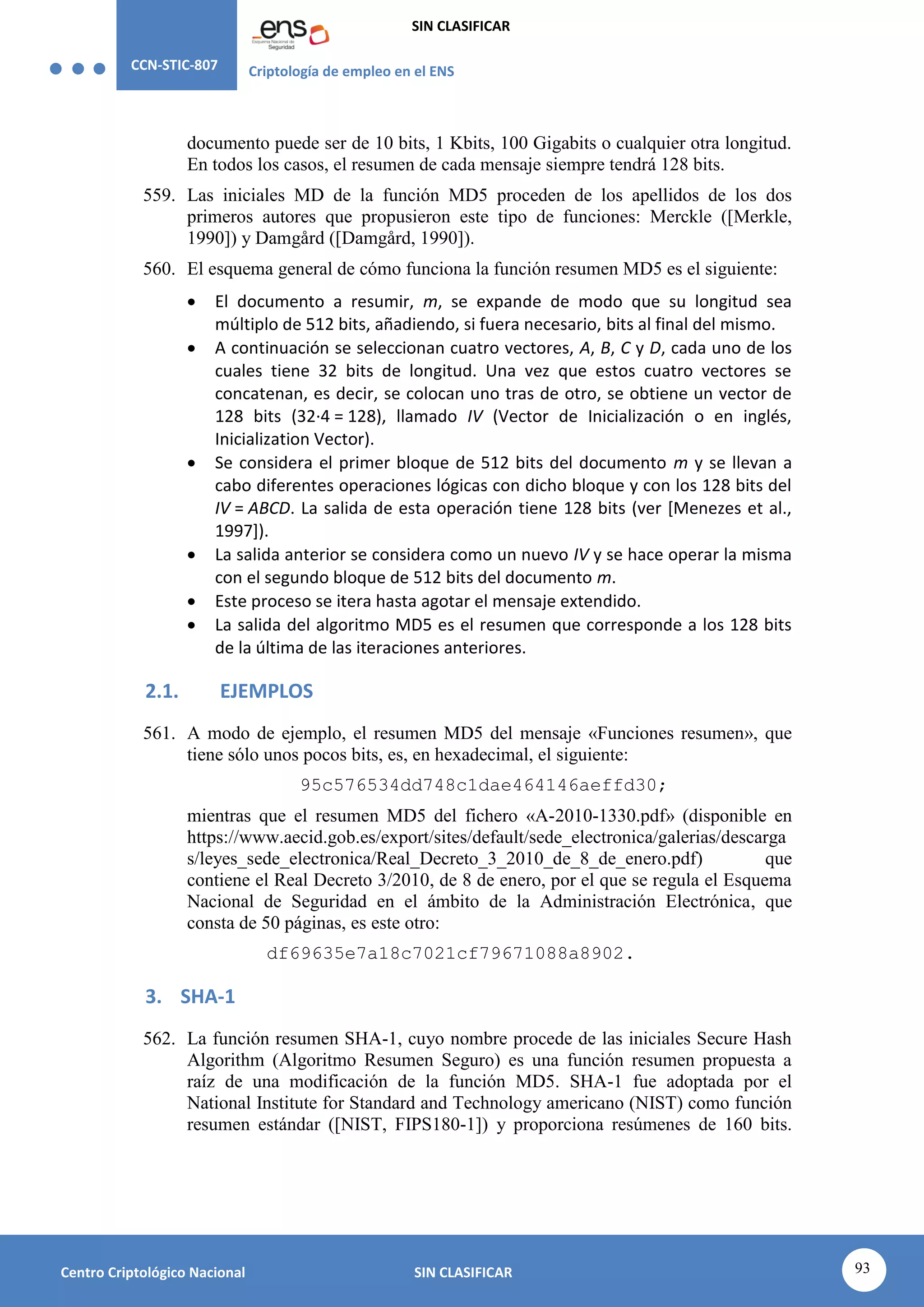 CCN-STIC-807 Criptología de empleo en el ENS
SIN CLASIFICAR
93
Centro Criptológico Nacional SIN CLASIFICAR
documento puede ser de 10 bits, 1 Kbits, 100 Gigabits o cualquier otra longitud.
En todos los casos, el resumen de cada mensaje siempre tendrá 128 bits.
559. Las iniciales MD de la función MD5 proceden de los apellidos de los dos
primeros autores que propusieron este tipo de funciones: Merckle ([Merkle,
1990]) y Damgård ([Damgård, 1990]).
560. El esquema general de cómo funciona la función resumen MD5 es el siguiente:
 El documento a resumir, m, se expande de modo que su longitud sea
múltiplo de 512 bits, añadiendo, si fuera necesario, bits al final del mismo.
 A continuación se seleccionan cuatro vectores, A, B, C y D, cada uno de los
cuales tiene 32 bits de longitud. Una vez que estos cuatro vectores se
concatenan, es decir, se colocan uno tras de otro, se obtiene un vector de
128 bits (32·4 = 128), llamado IV (Vector de Inicialización o en inglés,
Inicialization Vector).
 Se considera el primer bloque de 512 bits del documento m y se llevan a
cabo diferentes operaciones lógicas con dicho bloque y con los 128 bits del
IV = ABCD. La salida de esta operación tiene 128 bits (ver [Menezes et al.,
1997]).
 La salida anterior se considera como un nuevo IV y se hace operar la misma
con el segundo bloque de 512 bits del documento m.
 Este proceso se itera hasta agotar el mensaje extendido.
 La salida del algoritmo MD5 es el resumen que corresponde a los 128 bits
de la última de las iteraciones anteriores.
2.1. EJEMPLOS
561. A modo de ejemplo, el resumen MD5 del mensaje «Funciones resumen», que
tiene sólo unos pocos bits, es, en hexadecimal, el siguiente:
95c576534dd748c1dae464146aeffd30;
mientras que el resumen MD5 del fichero «A-2010-1330.pdf» (disponible en
https://www.aecid.gob.es/export/sites/default/sede_electronica/galerias/descarga
s/leyes_sede_electronica/Real_Decreto_3_2010_de_8_de_enero.pdf) que
contiene el Real Decreto 3/2010, de 8 de enero, por el que se regula el Esquema
Nacional de Seguridad en el ámbito de la Administración Electrónica, que
consta de 50 páginas, es este otro:
df69635e7a18c7021cf79671088a8902.
3. SHA-1
562. La función resumen SHA-1, cuyo nombre procede de las iniciales Secure Hash
Algorithm (Algoritmo Resumen Seguro) es una función resumen propuesta a
raíz de una modificación de la función MD5. SHA-1 fue adoptada por el
National Institute for Standard and Technology americano (NIST) como función
resumen estándar ([NIST, FIPS180-1]) y proporciona resúmenes de 160 bits.
 