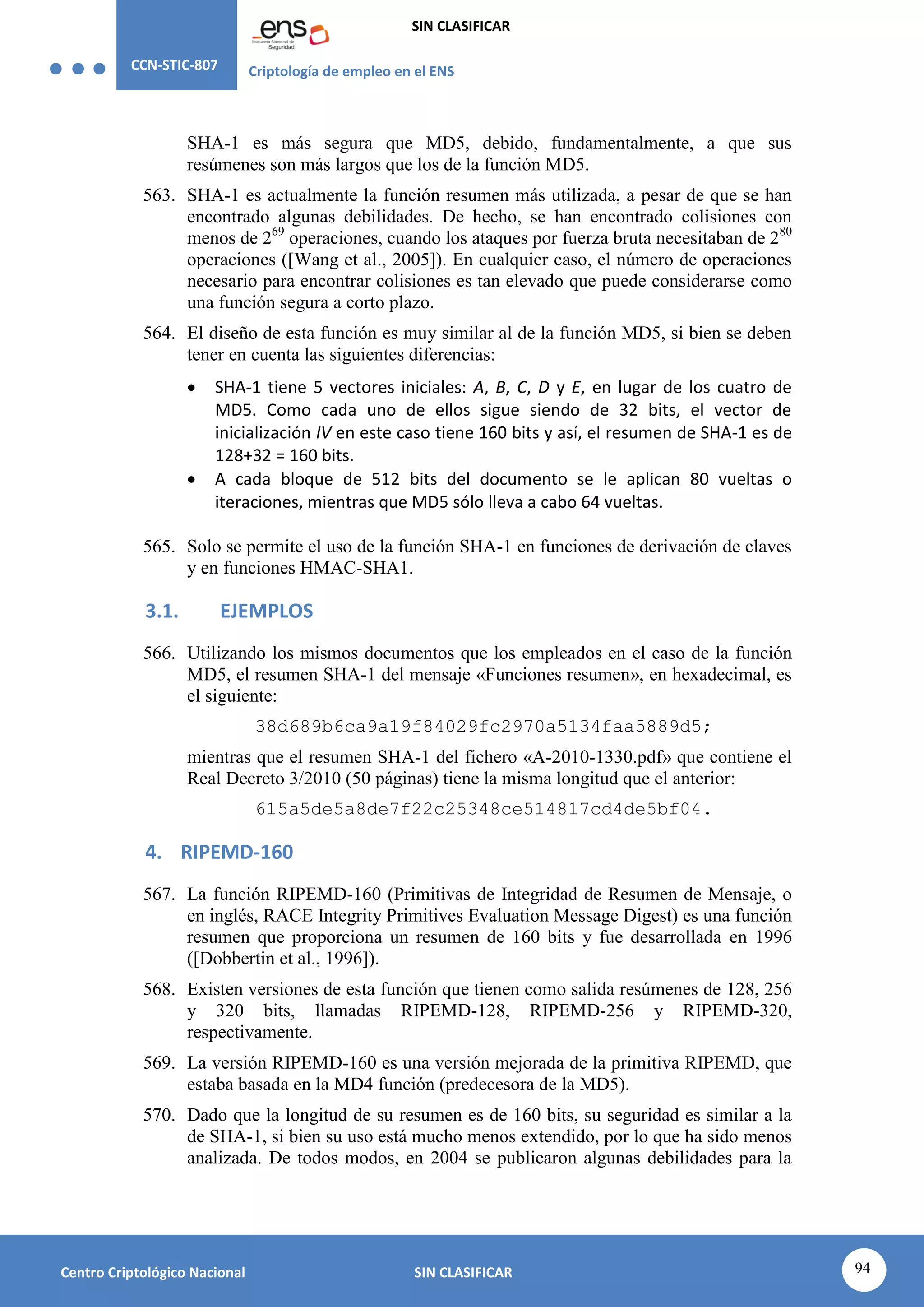 CCN-STIC-807 Criptología de empleo en el ENS
SIN CLASIFICAR
94
Centro Criptológico Nacional SIN CLASIFICAR
SHA-1 es más segura que MD5, debido, fundamentalmente, a que sus
resúmenes son más largos que los de la función MD5.
563. SHA-1 es actualmente la función resumen más utilizada, a pesar de que se han
encontrado algunas debilidades. De hecho, se han encontrado colisiones con
menos de 269
operaciones, cuando los ataques por fuerza bruta necesitaban de 280
operaciones ([Wang et al., 2005]). En cualquier caso, el número de operaciones
necesario para encontrar colisiones es tan elevado que puede considerarse como
una función segura a corto plazo.
564. El diseño de esta función es muy similar al de la función MD5, si bien se deben
tener en cuenta las siguientes diferencias:
 SHA-1 tiene 5 vectores iniciales: A, B, C, D y E, en lugar de los cuatro de
MD5. Como cada uno de ellos sigue siendo de 32 bits, el vector de
inicialización IV en este caso tiene 160 bits y así, el resumen de SHA-1 es de
128+32 = 160 bits.
 A cada bloque de 512 bits del documento se le aplican 80 vueltas o
iteraciones, mientras que MD5 sólo lleva a cabo 64 vueltas.
565. Solo se permite el uso de la función SHA-1 en funciones de derivación de claves
y en funciones HMAC-SHA1.
3.1. EJEMPLOS
566. Utilizando los mismos documentos que los empleados en el caso de la función
MD5, el resumen SHA-1 del mensaje «Funciones resumen», en hexadecimal, es
el siguiente:
38d689b6ca9a19f84029fc2970a5134faa5889d5;
mientras que el resumen SHA-1 del fichero «A-2010-1330.pdf» que contiene el
Real Decreto 3/2010 (50 páginas) tiene la misma longitud que el anterior:
615a5de5a8de7f22c25348ce514817cd4de5bf04.
4. RIPEMD-160
567. La función RIPEMD-160 (Primitivas de Integridad de Resumen de Mensaje, o
en inglés, RACE Integrity Primitives Evaluation Message Digest) es una función
resumen que proporciona un resumen de 160 bits y fue desarrollada en 1996
([Dobbertin et al., 1996]).
568. Existen versiones de esta función que tienen como salida resúmenes de 128, 256
y 320 bits, llamadas RIPEMD-128, RIPEMD-256 y RIPEMD-320,
respectivamente.
569. La versión RIPEMD-160 es una versión mejorada de la primitiva RIPEMD, que
estaba basada en la MD4 función (predecesora de la MD5).
570. Dado que la longitud de su resumen es de 160 bits, su seguridad es similar a la
de SHA-1, si bien su uso está mucho menos extendido, por lo que ha sido menos
analizada. De todos modos, en 2004 se publicaron algunas debilidades para la
 