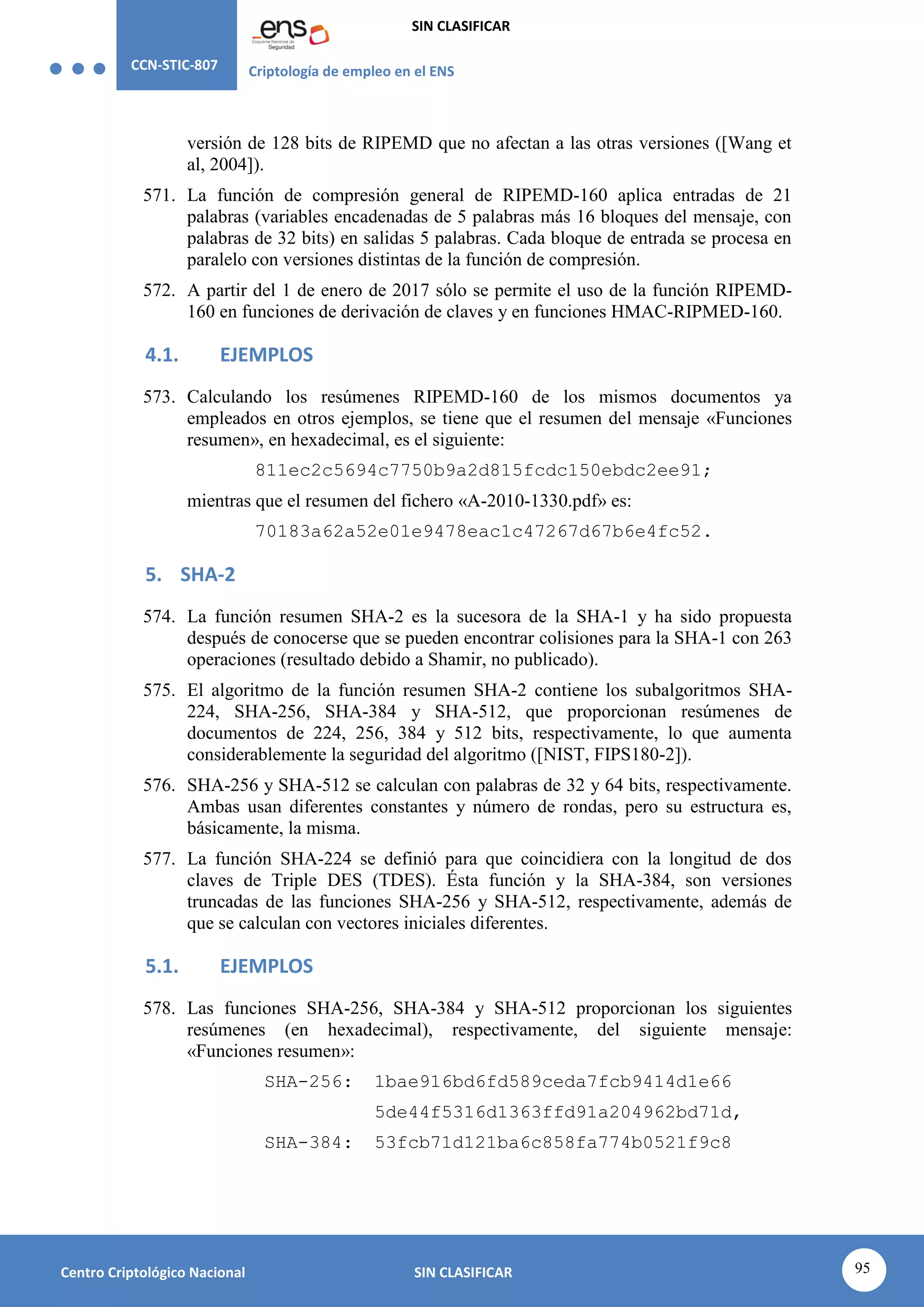 CCN-STIC-807 Criptología de empleo en el ENS
SIN CLASIFICAR
95
Centro Criptológico Nacional SIN CLASIFICAR
versión de 128 bits de RIPEMD que no afectan a las otras versiones ([Wang et
al, 2004]).
571. La función de compresión general de RIPEMD-160 aplica entradas de 21
palabras (variables encadenadas de 5 palabras más 16 bloques del mensaje, con
palabras de 32 bits) en salidas 5 palabras. Cada bloque de entrada se procesa en
paralelo con versiones distintas de la función de compresión.
572. A partir del 1 de enero de 2017 sólo se permite el uso de la función RIPEMD-
160 en funciones de derivación de claves y en funciones HMAC-RIPMED-160.
4.1. EJEMPLOS
573. Calculando los resúmenes RIPEMD-160 de los mismos documentos ya
empleados en otros ejemplos, se tiene que el resumen del mensaje «Funciones
resumen», en hexadecimal, es el siguiente:
811ec2c5694c7750b9a2d815fcdc150ebdc2ee91;
mientras que el resumen del fichero «A-2010-1330.pdf» es:
70183a62a52e01e9478eac1c47267d67b6e4fc52.
5. SHA-2
574. La función resumen SHA-2 es la sucesora de la SHA-1 y ha sido propuesta
después de conocerse que se pueden encontrar colisiones para la SHA-1 con 263
operaciones (resultado debido a Shamir, no publicado).
575. El algoritmo de la función resumen SHA-2 contiene los subalgoritmos SHA-
224, SHA-256, SHA-384 y SHA-512, que proporcionan resúmenes de
documentos de 224, 256, 384 y 512 bits, respectivamente, lo que aumenta
considerablemente la seguridad del algoritmo ([NIST, FIPS180-2]).
576. SHA-256 y SHA-512 se calculan con palabras de 32 y 64 bits, respectivamente.
Ambas usan diferentes constantes y número de rondas, pero su estructura es,
básicamente, la misma.
577. La función SHA-224 se definió para que coincidiera con la longitud de dos
claves de Triple DES (TDES). Ésta función y la SHA-384, son versiones
truncadas de las funciones SHA-256 y SHA-512, respectivamente, además de
que se calculan con vectores iniciales diferentes.
5.1. EJEMPLOS
578. Las funciones SHA-256, SHA-384 y SHA-512 proporcionan los siguientes
resúmenes (en hexadecimal), respectivamente, del siguiente mensaje:
«Funciones resumen»:
SHA-256: 1bae916bd6fd589ceda7fcb9414d1e66
5de44f5316d1363ffd91a204962bd71d,
SHA-384: 53fcb71d121ba6c858fa774b0521f9c8
 