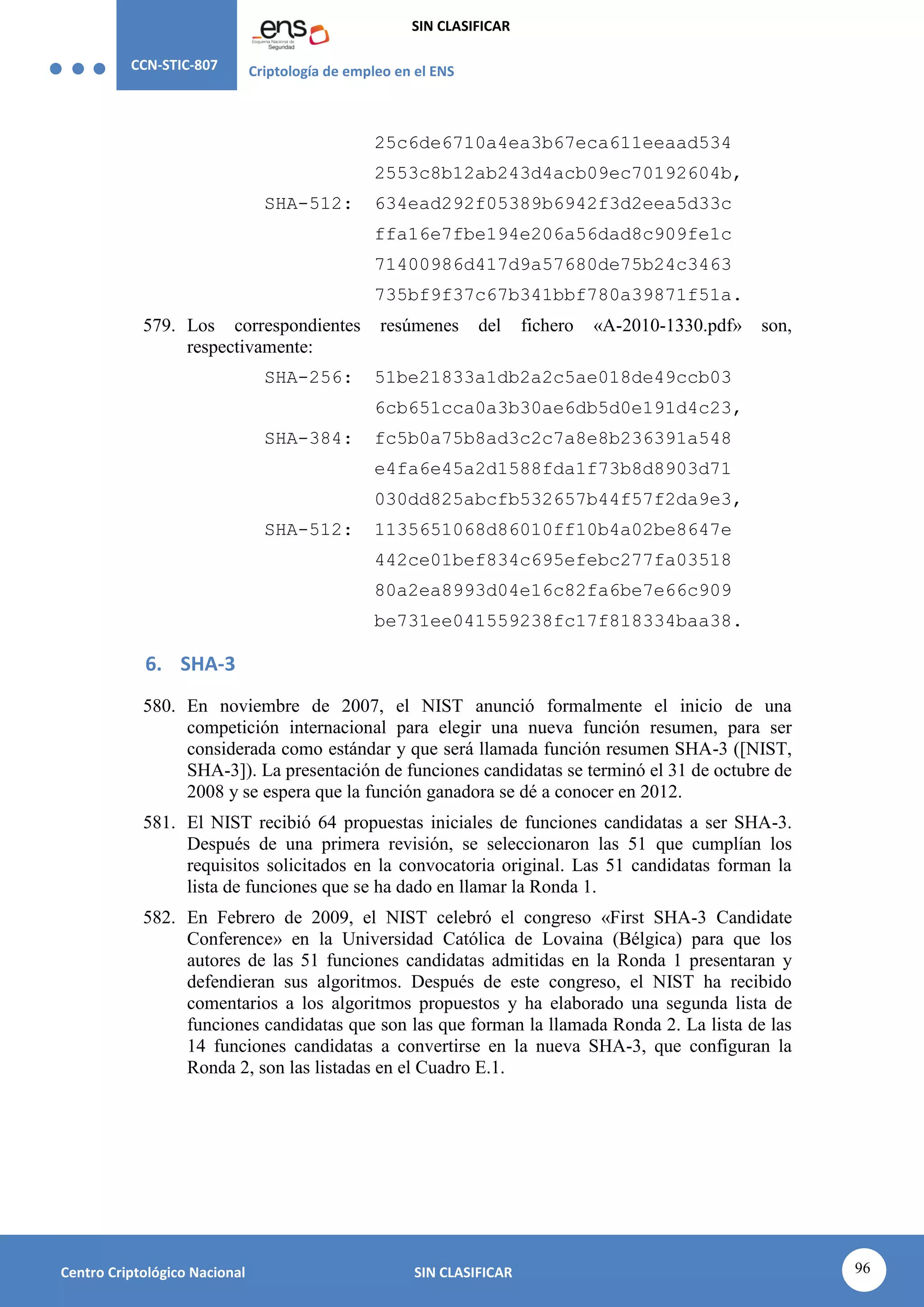 CCN-STIC-807 Criptología de empleo en el ENS
SIN CLASIFICAR
96
Centro Criptológico Nacional SIN CLASIFICAR
25c6de6710a4ea3b67eca611eeaad534
2553c8b12ab243d4acb09ec70192604b,
SHA-512: 634ead292f05389b6942f3d2eea5d33c
ffa16e7fbe194e206a56dad8c909fe1c
71400986d417d9a57680de75b24c3463
735bf9f37c67b341bbf780a39871f51a.
579. Los correspondientes resúmenes del fichero «A-2010-1330.pdf» son,
respectivamente:
SHA-256: 51be21833a1db2a2c5ae018de49ccb03
6cb651cca0a3b30ae6db5d0e191d4c23,
SHA-384: fc5b0a75b8ad3c2c7a8e8b236391a548
e4fa6e45a2d1588fda1f73b8d8903d71
030dd825abcfb532657b44f57f2da9e3,
SHA-512: 1135651068d86010ff10b4a02be8647e
442ce01bef834c695efebc277fa03518
80a2ea8993d04e16c82fa6be7e66c909
be731ee041559238fc17f818334baa38.
6. SHA-3
580. En noviembre de 2007, el NIST anunció formalmente el inicio de una
competición internacional para elegir una nueva función resumen, para ser
considerada como estándar y que será llamada función resumen SHA-3 ([NIST,
SHA-3]). La presentación de funciones candidatas se terminó el 31 de octubre de
2008 y se espera que la función ganadora se dé a conocer en 2012.
581. El NIST recibió 64 propuestas iniciales de funciones candidatas a ser SHA-3.
Después de una primera revisión, se seleccionaron las 51 que cumplían los
requisitos solicitados en la convocatoria original. Las 51 candidatas forman la
lista de funciones que se ha dado en llamar la Ronda 1.
582. En Febrero de 2009, el NIST celebró el congreso «First SHA-3 Candidate
Conference» en la Universidad Católica de Lovaina (Bélgica) para que los
autores de las 51 funciones candidatas admitidas en la Ronda 1 presentaran y
defendieran sus algoritmos. Después de este congreso, el NIST ha recibido
comentarios a los algoritmos propuestos y ha elaborado una segunda lista de
funciones candidatas que son las que forman la llamada Ronda 2. La lista de las
14 funciones candidatas a convertirse en la nueva SHA-3, que configuran la
Ronda 2, son las listadas en el Cuadro E.1.
 