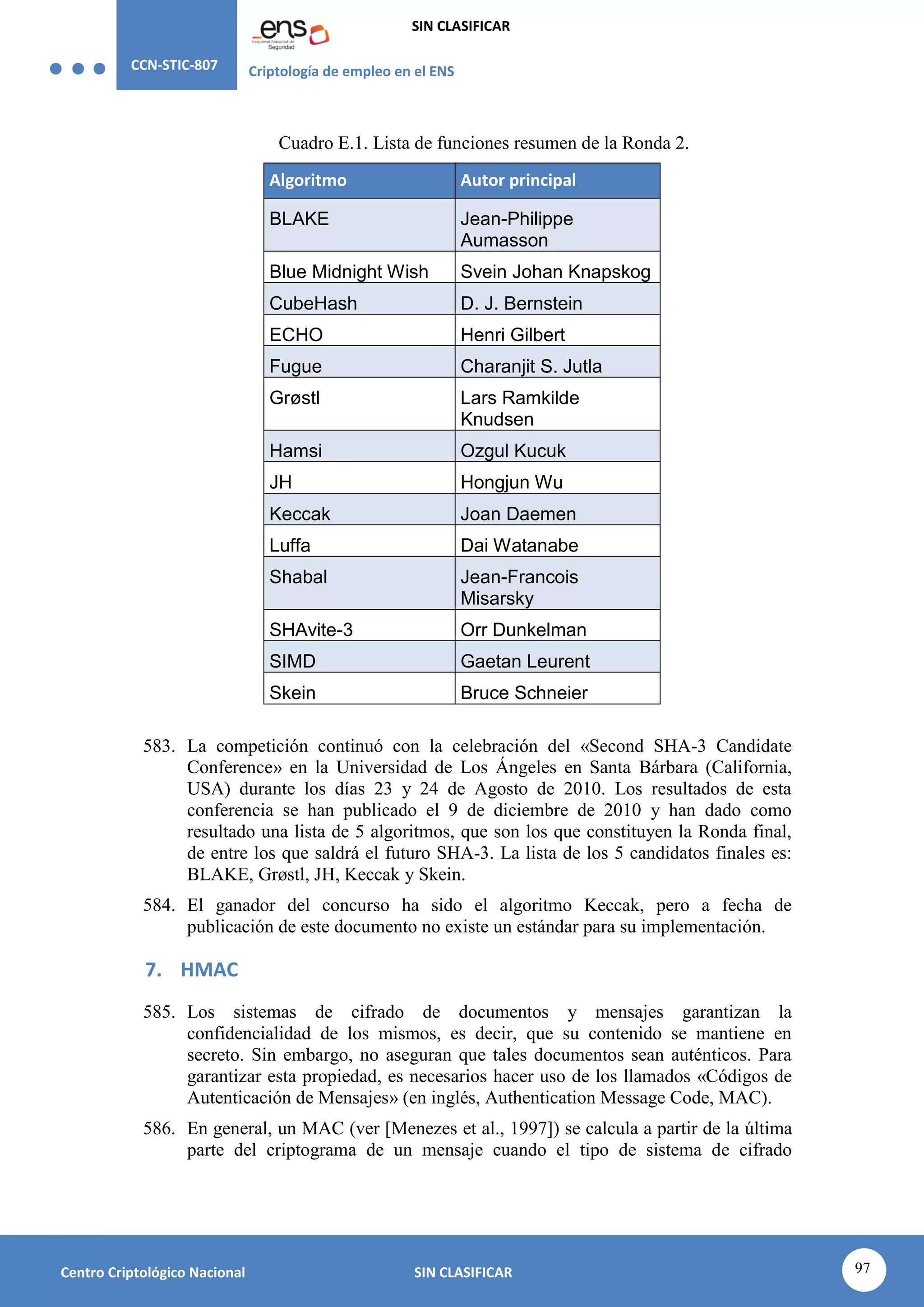 CCN-STIC-807 Criptología de empleo en el ENS
SIN CLASIFICAR
97
Centro Criptológico Nacional SIN CLASIFICAR
Cuadro E.1. Lista de funciones resumen de la Ronda 2.
Algoritmo Autor principal
BLAKE Jean-Philippe
Aumasson
Blue Midnight Wish Svein Johan Knapskog
CubeHash D. J. Bernstein
ECHO Henri Gilbert
Fugue Charanjit S. Jutla
Grøstl Lars Ramkilde
Knudsen
Hamsi Ozgul Kucuk
JH Hongjun Wu
Keccak Joan Daemen
Luffa Dai Watanabe
Shabal Jean-Francois
Misarsky
SHAvite-3 Orr Dunkelman
SIMD Gaetan Leurent
Skein Bruce Schneier
583. La competición continuó con la celebración del «Second SHA-3 Candidate
Conference» en la Universidad de Los Ángeles en Santa Bárbara (California,
USA) durante los días 23 y 24 de Agosto de 2010. Los resultados de esta
conferencia se han publicado el 9 de diciembre de 2010 y han dado como
resultado una lista de 5 algoritmos, que son los que constituyen la Ronda final,
de entre los que saldrá el futuro SHA-3. La lista de los 5 candidatos finales es:
BLAKE, Grøstl, JH, Keccak y Skein.
584. El ganador del concurso ha sido el algoritmo Keccak, pero a fecha de
publicación de este documento no existe un estándar para su implementación.
7. HMAC
585. Los sistemas de cifrado de documentos y mensajes garantizan la
confidencialidad de los mismos, es decir, que su contenido se mantiene en
secreto. Sin embargo, no aseguran que tales documentos sean auténticos. Para
garantizar esta propiedad, es necesarios hacer uso de los llamados «Códigos de
Autenticación de Mensajes» (en inglés, Authentication Message Code, MAC).
586. En general, un MAC (ver [Menezes et al., 1997]) se calcula a partir de la última
parte del criptograma de un mensaje cuando el tipo de sistema de cifrado
 