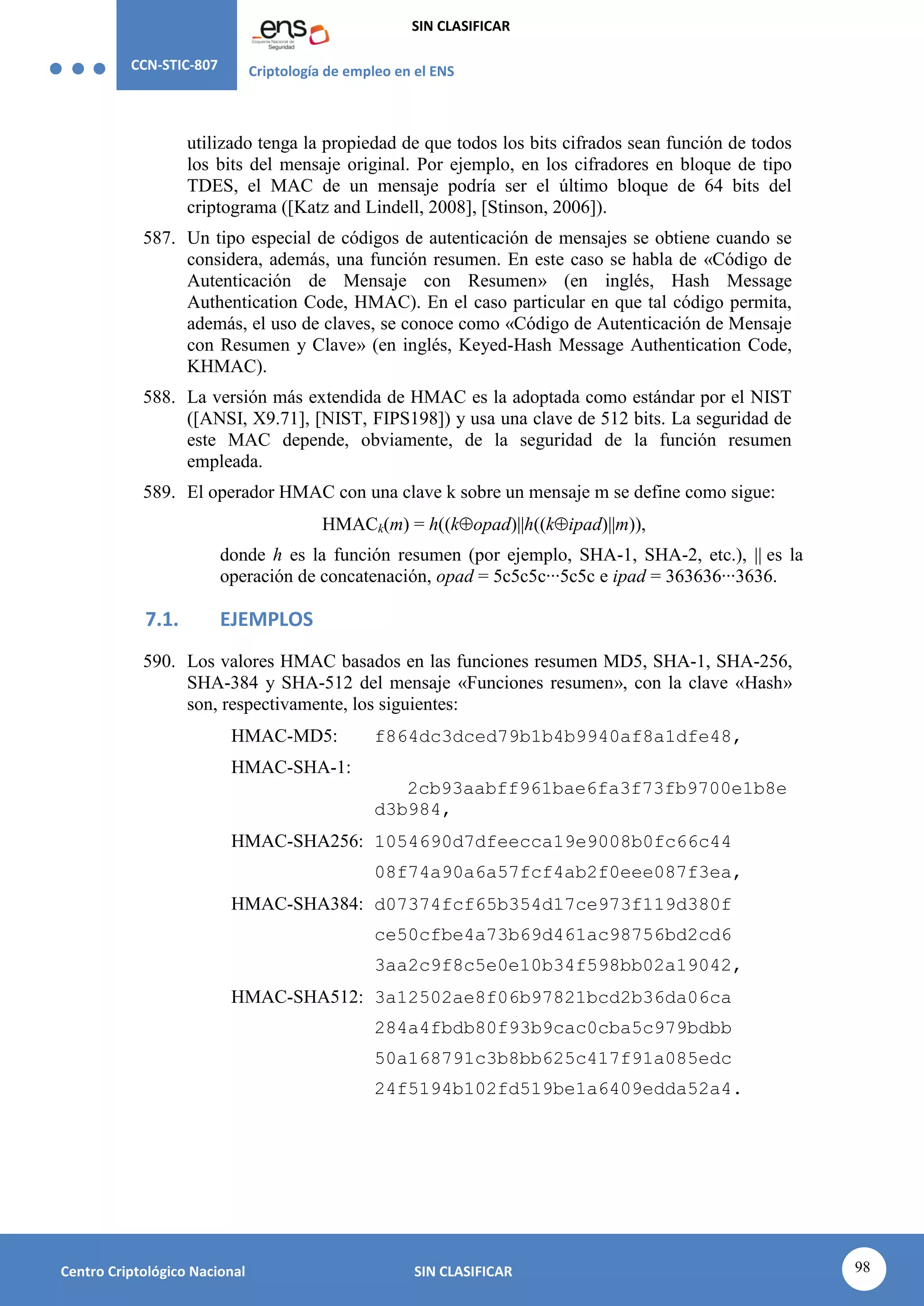 CCN-STIC-807 Criptología de empleo en el ENS
SIN CLASIFICAR
98
Centro Criptológico Nacional SIN CLASIFICAR
utilizado tenga la propiedad de que todos los bits cifrados sean función de todos
los bits del mensaje original. Por ejemplo, en los cifradores en bloque de tipo
TDES, el MAC de un mensaje podría ser el último bloque de 64 bits del
criptograma ([Katz and Lindell, 2008], [Stinson, 2006]).
587. Un tipo especial de códigos de autenticación de mensajes se obtiene cuando se
considera, además, una función resumen. En este caso se habla de «Código de
Autenticación de Mensaje con Resumen» (en inglés, Hash Message
Authentication Code, HMAC). En el caso particular en que tal código permita,
además, el uso de claves, se conoce como «Código de Autenticación de Mensaje
con Resumen y Clave» (en inglés, Keyed-Hash Message Authentication Code,
KHMAC).
588. La versión más extendida de HMAC es la adoptada como estándar por el NIST
([ANSI, X9.71], [NIST, FIPS198]) y usa una clave de 512 bits. La seguridad de
este MAC depende, obviamente, de la seguridad de la función resumen
empleada.
589. El operador HMAC con una clave k sobre un mensaje m se define como sigue:
HMACk(m) = h((kopad)||h((kipad)||m)),
donde h es la función resumen (por ejemplo, SHA-1, SHA-2, etc.), || es la
operación de concatenación, opad = 5c5c5c···5c5c e ipad = 363636···3636.
7.1. EJEMPLOS
590. Los valores HMAC basados en las funciones resumen MD5, SHA-1, SHA-256,
SHA-384 y SHA-512 del mensaje «Funciones resumen», con la clave «Hash»
son, respectivamente, los siguientes:
HMAC-MD5: f864dc3dced79b1b4b9940af8a1dfe48,
HMAC-SHA-1:
2cb93aabff961bae6fa3f73fb9700e1b8e
d3b984,
HMAC-SHA256: 1054690d7dfeecca19e9008b0fc66c44
08f74a90a6a57fcf4ab2f0eee087f3ea,
HMAC-SHA384: d07374fcf65b354d17ce973f119d380f
ce50cfbe4a73b69d461ac98756bd2cd6
3aa2c9f8c5e0e10b34f598bb02a19042,
HMAC-SHA512: 3a12502ae8f06b97821bcd2b36da06ca
284a4fbdb80f93b9cac0cba5c979bdbb
50a168791c3b8bb625c417f91a085edc
24f5194b102fd519be1a6409edda52a4.
 