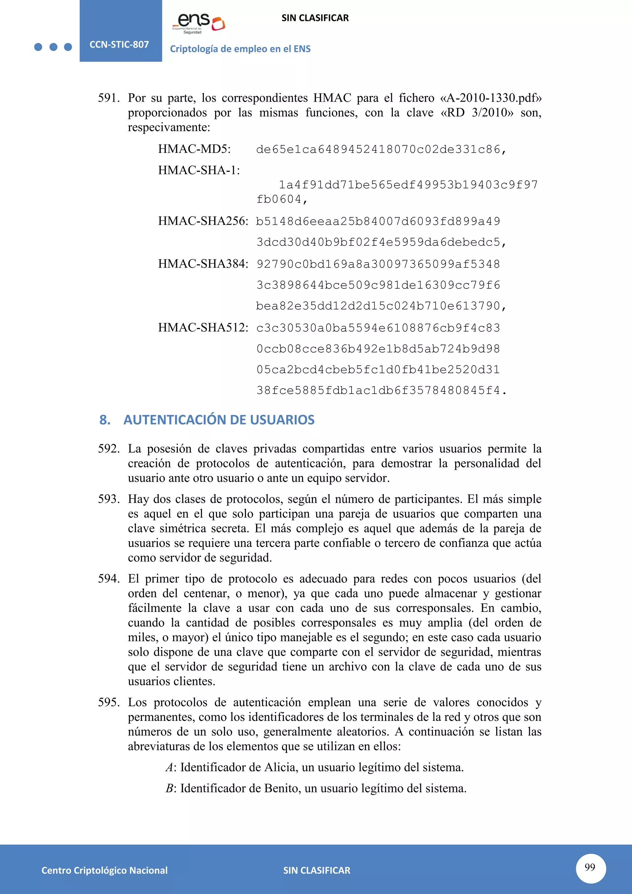 CCN-STIC-807 Criptología de empleo en el ENS
SIN CLASIFICAR
99
Centro Criptológico Nacional SIN CLASIFICAR
591. Por su parte, los correspondientes HMAC para el fichero «A-2010-1330.pdf»
proporcionados por las mismas funciones, con la clave «RD 3/2010» son,
respecivamente:
HMAC-MD5: de65e1ca6489452418070c02de331c86,
HMAC-SHA-1:
1a4f91dd71be565edf49953b19403c9f97
fb0604,
HMAC-SHA256: b5148d6eeaa25b84007d6093fd899a49
3dcd30d40b9bf02f4e5959da6debedc5,
HMAC-SHA384: 92790c0bd169a8a30097365099af5348
3c3898644bce509c981de16309cc79f6
bea82e35dd12d2d15c024b710e613790,
HMAC-SHA512: c3c30530a0ba5594e6108876cb9f4c83
0ccb08cce836b492e1b8d5ab724b9d98
05ca2bcd4cbeb5fc1d0fb41be2520d31
38fce5885fdb1ac1db6f3578480845f4.
8. AUTENTICACIÓN DE USUARIOS
592. La posesión de claves privadas compartidas entre varios usuarios permite la
creación de protocolos de autenticación, para demostrar la personalidad del
usuario ante otro usuario o ante un equipo servidor.
593. Hay dos clases de protocolos, según el número de participantes. El más simple
es aquel en el que solo participan una pareja de usuarios que comparten una
clave simétrica secreta. El más complejo es aquel que además de la pareja de
usuarios se requiere una tercera parte confiable o tercero de confianza que actúa
como servidor de seguridad.
594. El primer tipo de protocolo es adecuado para redes con pocos usuarios (del
orden del centenar, o menor), ya que cada uno puede almacenar y gestionar
fácilmente la clave a usar con cada uno de sus corresponsales. En cambio,
cuando la cantidad de posibles corresponsales es muy amplia (del orden de
miles, o mayor) el único tipo manejable es el segundo; en este caso cada usuario
solo dispone de una clave que comparte con el servidor de seguridad, mientras
que el servidor de seguridad tiene un archivo con la clave de cada uno de sus
usuarios clientes.
595. Los protocolos de autenticación emplean una serie de valores conocidos y
permanentes, como los identificadores de los terminales de la red y otros que son
números de un solo uso, generalmente aleatorios. A continuación se listan las
abreviaturas de los elementos que se utilizan en ellos:
A: Identificador de Alicia, un usuario legítimo del sistema.
B: Identificador de Benito, un usuario legítimo del sistema.
 