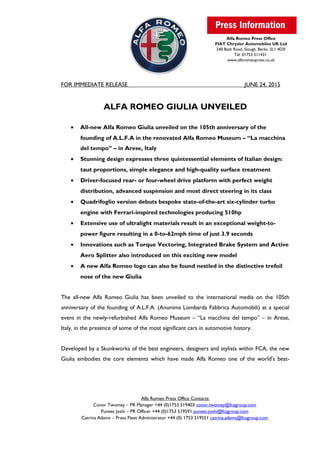 Alfa Romeo Press Office
FIAT Chrysler Automobiles UK Ltd
240 Bath Road, Slough, Berks. SL1 4DX
Tel: 01753 511431
www.alfaromeopress.co.uk
FOR IMMEDIATE RELEASE JUNE 24, 2015
ALFA ROMEO GIULIA UNVEILED
• All-new Alfa Romeo Giulia unveiled on the 105th anniversary of the
founding of A.L.F.A in the renovated Alfa Romeo Museum – “La macchina
del tempo” – in Arese, Italy
• Stunning design expresses three quintessential elements of Italian design:
taut proportions, simple elegance and high-quality surface treatment
• Driver-focused rear- or four-wheel drive platform with perfect weight
distribution, advanced suspension and most direct steering in its class
• Quadrifoglio version debuts bespoke state-of-the-art six-cylinder turbo
engine with Ferrari-inspired technologies producing 510hp
• Extensive use of ultralight materials result in an exceptional weight-to-
power figure resulting in a 0-to-62mph time of just 3.9 seconds
• Innovations such as Torque Vectoring, Integrated Brake System and Active
Aero Splitter also introduced on this exciting new model
• A new Alfa Romeo logo can also be found nestled in the distinctive trefoil
nose of the new Giulia
The all-new Alfa Romeo Giulia has been unveiled to the international media on the 105th
anniversary of the founding of A.L.F.A. (Anonima Lombarda Fabbrica Automobili) at a special
event in the newly-refurbished Alfa Romeo Museum – “La macchina del tempo” – in Arese,
Italy, in the presence of some of the most significant cars in automotive history.
Developed by a Skunkworks of the best engineers, designers and stylists within FCA, the new
Giulia embodies the core elements which have made Alfa Romeo one of the world's best-
Alfa Romeo Press Office Contacts:
Conor Twomey – PR Manager +44 (0)1753 519403 conor.twomey@fcagroup.com
Puneet Joshi – PR Officer +44 (0)1753 519591 puneet.joshi@fcagroup.com
Catrina Adams – Press Fleet Administrator +44 (0) 1753 519551 catrina.adams@fcagroup.com
 