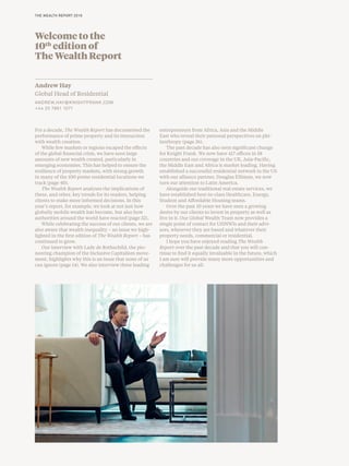 Welcome to the
10th
edition of
The Wealth Report
Andrew Hay
Global Head of Residential
ANDREW.HAY@KNIGHTFRANK.COM
+44 20 7861 1071
For a decade, The Wealth Report has documented the
performance of prime property and its interaction
with wealth creation.
While few markets or regions escaped the effects
of the global financial crisis, we have seen large
amounts of new wealth created, particularly in
emerging economies. This has helped to ensure the
resilience of property markets, with strong growth
in many of the 100 prime residential locations we
track (page 40).
The Wealth Report analyses the implications of
these, and other, key trends for its readers, helping
clients to make more informed decisions. In this
year’s report, for example, we look at not just how
globally mobile wealth has become, but also how
authorities around the world have reacted (page 32).
While celebrating the success of our clients, we are
also aware that wealth inequality – an issue we high-
lighted in the first edition of The Wealth Report – has
continued to grow.
Our interview with Lady de Rothschild, the pio-
neering champion of the Inclusive Capitalism move-
ment, highlights why this is an issue that none of us
can ignore (page 14). We also interview three leading
entrepreneurs from Africa, Asia and the Middle
East who reveal their personal perspectives on phi-
lanthropy (page 26).
The past decade has also seen significant change
for Knight Frank. We now have 417 offices in 58
countries and our coverage in the UK, Asia-Pacific,
the Middle East and Africa is market leading. Having
established a successful residential network in the US
with our alliance partner, Douglas Elliman, we now
turn our attention to Latin America.
Alongside our traditional real estate services, we
have established best-in-class Healthcare, Energy,
Student and Affordable Housing teams.
Over the past 10 years we have seen a growing
desire by our clients to invest in property as well as
live in it. Our Global Wealth Team now provides a
single point of contact for UHNWIs and their advi-
sors, wherever they are based and whatever their
property needs, commercial or residential.
I hope you have enjoyed reading The Wealth
Report over the past decade and that you will con-
tinue to find it equally invaluable in the future, which
I am sure will provide many more opportunities and
challenges for us all.
THE WEALTH REPORT 2016
 