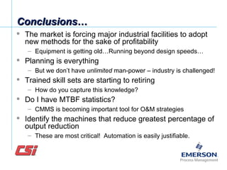 Conclusions…Conclusions…
 The market is forcing major industrial facilities to adopt
new methods for the sake of profitability
– Equipment is getting old…Running beyond design speeds…
 Planning is everything
– But we don’t have unlimited man-power – industry is challenged!
 Trained skill sets are starting to retiring
– How do you capture this knowledge?
 Do I have MTBF statistics?
– CMMS is becoming important tool for O&M strategies
 Identify the machines that reduce greatest percentage of
output reduction
– These are most critical! Automation is easily justifiable.
 