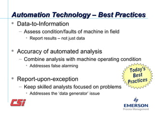 Automation Technology – Best PracticesAutomation Technology – Best Practices
 Data-to-Information
– Assess condition/faults of machine in field
• Report results – not just data
 Accuracy of automated analysis
– Combine analysis with machine operating condition
• Addresses false alarming
 Report-upon-exception
– Keep skilled analysts focused on problems
• Addresses the ‘data generator’ issue
 