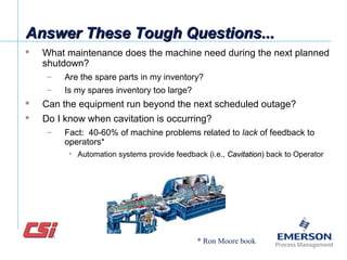 Answer These Tough Questions...Answer These Tough Questions...
 What maintenance does the machine need during the next planned
shutdown?
– Are the spare parts in my inventory?
– Is my spares inventory too large?
 Can the equipment run beyond the next scheduled outage?
 Do I know when cavitation is occurring?
– Fact: 40-60% of machine problems related to lack of feedback to
operators*
• Automation systems provide feedback (i.e., CavitationCavitation) back to Operator
* Ron Moore book
 