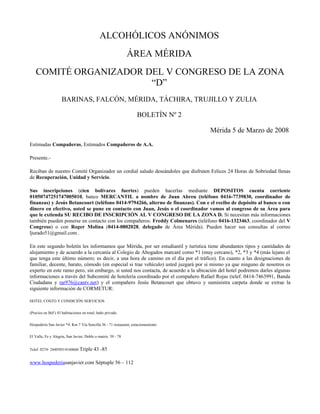 ALCOHÓLICOS ANÓNIMOS
                                                              ÁREA MÉRIDA
   COMITÉ ORGANIZADOR DEL V CONGRESO DE LA ZONA
                       “D”
                    BARINAS, FALCÓN, MÉRIDA, TÁCHIRA, TRUJILLO Y ZULIA

                                                                  BOLETÍN Nº 2

                                                                                    Mérida 5 de Marzo de 2008
Estimadas Compañeras, Estimados Compañeros de A.A.

Presente.-

Reciban de nuestro Comité Organizador un cordial saludo deseándoles que disfruten Felices 24 Horas de Sobriedad llenas
de Recuperación, Unidad y Servicio.

Sus inscripciones (cien bolívares fuertes) pueden hacerlas mediante DEPOSITOS cuenta corriente
01050747251747005010, banco MERCANTIL a nombre de Juan Abreu (teléfono 0416-7739830, coordinador de
finanzas) y Jesús Betancourt (teléfono 0414-9794266, alterno de finanzas). Con e el recibo de depósito al banco o con
dinero en efectivo, usted se pune en contacto con Juan, Jesús o el coordinador vamos al congreso de su Área para
que le extienda SU RECIBO DE INSCRIPCIÓN AL V CONGRESO DE LA ZONA D. Si necesitan más informaciones
también pueden ponerse en contacto con los compañeros: Freddy Colmenares (teléfono 0416-1323463, coordinador del V
Congreso) o con Roger Molina (0414-0802028, delegado de Área Mérida). Pueden hacer sus consultas al correo
ljurado51@gmail.com .

En este segundo boletín les informamos que Mérida, por ser estudiantil y turística tiene abundantes tipos y cantidades de
alojamiento y de acuerdo a la cercanía al Colegio de Abogados marcaré como *1 (muy cercano), *2, *3 y *4 (más lejano el
que tenga este último número; es decir, a una hora de camino en el día por el tráfico). En cuanto a las designaciones de
familiar, decente, barato, cómodo (en especial si trae vehículo) usted juzgará por si mismo ya que ninguno de nosotros es
experto en este ramo pero, sin embargo, si usted nos contacta, de acuerdo a la ubicación del hotel podremos darles algunas
informaciones a través del Subcomité de hotelería coordinado por el compañero Rafael Rojas (telef. 0414-7463991, Banda
Ciudadana y rar976@cantv.net) y el compañero Jesús Betancourt que obtuvo y suministra carpeta donde se extrae la
siguiente información de CORMETUR:

HOTEL COSTO Y CONDICIÓN SERVICIOS


(Precios en BsF) 43 habitaciones en total; baño privado


Hospedería San Javier *4: Km 7 Vía Sencilla 36 - 71 restautant, estacionamiento


El Valle, Fe y Alegría, San Javier, Doble o matriz. 39 - 78


Telef. 0274- 2440585/4160660 Triple      43 -85

www.hospederiasanjavier.com Séptuple 56 – 112
 