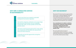 WHY HIRE A CONSULTING SERVICE
IN SUSTAINABILITY?
Sustainability
WHY ECO BUSINESS?
We present the best business opportunities
and services, seeking integrated solutions
that employ innovative techniques of
research and development processes, which
are able to generate and absorb knowledge
and produce real results for your company.
Our commitment is to deliver solutions
and promote continuous improvement
processes, employing the latest
technology carefully chosen to each
specific case.
We work with the full concept of
sustainability linked to processes, strategic
planning and business management in order
to cover the whole business scope.
A closer look at the issues related to sustainable
development has become imperative.
To identify and seize the opportunities arising from
climatic changes.
The need for companies, institutions and society change
their processes and activities into eco-compatible,
economically viable, socially equitable and that they
promote culture.
The need to meet the growing demand for energy, taking
into consideration the demand for the rational use of
water and natural resources.
 