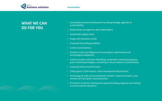 •	 Sustainable business development (creating strategic agendas of
sustainability);
•	 Relationship management with stakeholders;
•	 Sustainable supply chain;
•	 Image and reputation study;
•	 Corporate Social Responsibility;
•	 Carbon neutralization;
•	 Emission trade: due diligence of consumption, optimization and
technological adaptation;
•	 Communication and Green Marketing: sustainable marketing programs,
green marketing strategies, consulting on issues related to sustainability;
•	 Corporate & Structured Finance;
•	 CDM projects (CDM Projects -Clean Development Mechanism);
•	 Technology ID: jobs and development, transfer; import and export, joint
ventures of training for local production ;
•	 Promotion of events, training and capacity building programs and training
in environmental education.
WHAT WE CAN
DO FOR YOU
Sustainability
 