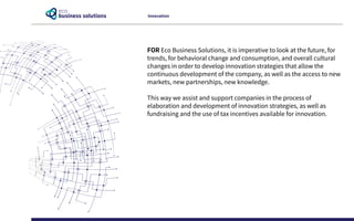 FOR Eco Business Solutions, it is imperative to look at the future, for
trends, for behavioral change and consumption, and overall cultural
changes in order to develop innovation strategies that allow the
continuous development of the company, as well as the access to new
markets, new partnerships, new knowledge.
This way we assist and support companies in the process of
elaboration and development of innovation strategies, as well as
fundraising and the use of tax incentives available for innovation.
Innovation
 
