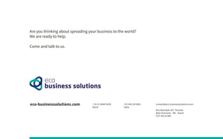 Are you thinking about spreading your business to the world?
We are ready to help.
Come and talk to us.
eco-businesssolutions.com contact@eco-businesssolutions.com
Rua Machado 367, Floresta
Belo Horizonte - MG - Brasil
CEP 30110-080
+ 55 31 984470209
Brasil
+39 349 1872863
Italia
 